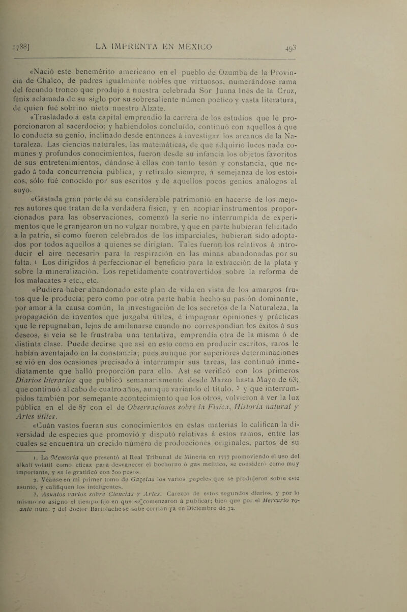 49'^ «Nació este benemérito americano en el pueblo de Ozumba de la Provin¬ cia de Chalco, de padres igualmente nobles que virtuosos, numerándose rama del fecundo tronco que produjo á nuestra celebrada Sor juana Inés de la Cruz, fénix aclamada de su siglo por su sobresaliente numen poético y vasta literatura, de quien fué sobrino nieto nuestro Alzate. «Trasladado á esta capital emprendió la carrera de los estudios que le pro¬ porcionaron al sacerdocio; y habiéndolos concluido, continuó con aquellos á que lo conducía su genio, inclinado desde entonces á investigar los arcanos de la Na¬ turaleza. Las ciencias naturales, las matemáticas, de que adquirió luces nada co- naunes y profundos conocimientos, fueron desde su infancia los objetos favoritos de sus entretenimientos, dándose á ellas con tanto tesón y constancia, que ne¬ gado á toda concurrencia pública, y retirado siempre, á semejanza de los estoi¬ cos, sólo fué conocido poi' sus escritos y de aquellos pocos genios análogos al suyo. «Gastada gran parte de su considerable patrimonio en hacerse de los mejo¬ res autores que tratan de la verdadera física, y en acopiar instrunaentos propor¬ cionados para las observaciones, comenzó la serie no interrumpida de experi¬ mentos que le granjearon un no vulgar nombre, y que en parte hubieran felicitado á la patria, si como fueron celebrados de los imparciales, hubieran sido adopta¬ dos por todos aquellos á quienes se dirigían. Tales fueron ios relativos á intro¬ ducir el aire necesario para la respiración en las minas abandonadas por su falta. 1 Los dirigidos á perfeccionar el beneficio para la extracción de la plata y sobre la mineralización. Los repetidamente controvertidos sobre la reforma de los malacates ^ etc., etc. «Pudiera haber abandonado este plan de vida en vista de los amargos fru¬ tos que le producía; pero como por otra parte había hecho su pasión dominante, por amor á la causa común, la investigación de los secretos de la Naturaleza, la propagación de inventos que juzgaba útiles, é impugnar opiniones y prácticas que le repugnaban, lejos de amilanarse cuando no correspondían los éxitos á sus deseos, si veía se le frustraba una tentativa, emprendía otra de la misma ó de distinta clase. Puede decirse que así en esto como en producir escritos, raros le habían aventajado en la constancia; pues aunque por superiores determinaciones se vió en dos ocasiones precisado á interrumpir sus tareas, las continuó inme¬ diatamente que halló proporción para ello. Así se verificó con los primeros Diaiios lilerarios que publicó semanariamente desde Marzo hasta Mayo de 63; que continuó al cabo de cuatro anos, aunque variando el título. 3 y que interrum¬ pidos también por semejante acontecimiento que los otros, volvieron á ver la luz pública en el de 87 con el de Observaciones sobre ¡a P'ísica, Ilislona naliiral y Artes útiles. «Pluán vastos fueran sus conocimientos en estas materias lo califican la di¬ versidad de especies que promovió y^ disputó relativas á estos ramos, entre las cuales se encuentra un crecido número de producciones originales, partos de su 1. La ^Memoria que pre.sentó al Real Tribunal de Xíineria en 1777 piomoviendo el uso del aikali volátil como eficaz para desvanecer el bochorno ó gtas mefitico, se considero como muy importante, y se le g-ratifico con 5oo pesos. 2. Véanse en mi primer tomo de Garytas los varios papeles que se produjeron sobie este asunto, y califiquen los inteligentes. Asuntos varios sobre Ciencias >' Arles. Carezco de estos segundos diarios, y por lo mismo lio asigno el tiempo lijo en que sej^comenzaron á publicar; bien que por el Mercurio vu- ante núm. 7 del doctor Ikirtolache se sabe coriían ya en Diciembre de 72.