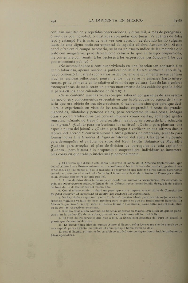 continua meditación y repetidas observaciones, y otras mil, á nicás de peregrinas, ó vertidas con novedad, ó ilustradas con notas oportunas. ¿Y cuántas de éstas leyó y estampó París más de una vez con aprecio, celebrando las no vulgares luces de este digno socio corresponsal de aquella célebre Academia? 4 Si este papel ofreciera el campo necesario, se haría un exacto índice de las materias que trató con magisterio; pero debiéndome ceñir á lo que el tiempo proporciona, me contentaré con remitir á loa lectores á los expresados periódicos y á los que posteriormente publicó. 5 «No acomodándose á continuar viviendo en una inacción tan contraria á su genio laborioso, apenas suscité la publicación de la Gazela política el año de 84, luego comenzó á ilustrarla con varios artículos, en que igualmente se encuentran muchas juiciosas reflexiones, pensamientos muy raros, y especies harto intere¬ santes, principalmente en lo relativo al ramo de agricultura Las de las siembras extemporáneas de maíz serán un eterno monumento de los cuidados que le debió la patria en los años calamitosos de 86 y 87. 6 «Ni se contentó muchas veces con que salieran por garantes de sus asertos las nociones y conocimientos especulativos que había adquirido acerca de la ma¬ teria que era objeto de sus observaciones ó raciocinios; sino que para que deci¬ diera la experiencia en vista de los resultados, emprendió, á costa de grandes dispendios, dilatados y penosos viajes, para cerciorarse de unas cosas, indagar otras y poder refutar otras que corrían impunes como ciertas, aún entre gentes sensatas. ^Cuánto no trabajó para rectificar las noticias acerca de la producción de la grana? (¿Cuánto para perfeccionar los salitres? (¿Cuánto para plantear una especie nueva del jabón? 1 ,¿Cuánto para llegar á verificar en sus últimos días la fábrica del acero? Y convirtiéndome á otros géneros de empresas, ,¿cuánto para formar notas á la Historia Antigua de Aléxico del abate Clavigero? 8 ^¿Cuánto para desempeñar el carácter de socio del Real Jardín Botánico de Madrid? 9 ,¿(>uánto para arreglar el plan de división de parroquias de esta capital? m (¿Cuánto... pero faltaría á lo propuesto si emprendiera individuarlas innumera¬ bles cosas en que trabajó intelectual y personalmente. 4. El aprecio que debió á este sabio Congreso el Mapa de la América Septentrional, que dedicó Alzate á sus ilustres miembros, lo manifiesta el hecho de haberlo mandado grabar ¿i sus expensas, y no fue menor el que le mereció la observación que hizo con otros sabios astrónomos cuando se presentó al mundo el año de 69 el fenómeno celeste del tránsito de Venus por el disco solar, colocándola entre las que publicó. A más de éstos dió á la estampa en cuadernos sueltos la ^Descripción del barreno in¬ glés, las Observaciones meteorológicas de los últimos nueve meses del año de 69, y la del eclipse de luna del 12 de Diciembi'e del mismo año. f>. Con el mismo motivo trabajó un papel que corre impreso con el titulo de Consejos úti¬ les para socorrer la necesidad en tiempo que escasean ¡os comestibles. 7. No hay duda en que uno y otro lo planteó ntiestro Alzate para ocurrir mejor á su sub¬ sistencia viéndose ya falto de otros auxilios; pero lo cierto es que los frutos fueron ilusorios. La Memoria que formó en 1777 sobre el insecto Grana ó Cochinilla, corre entre sus Gacetas, ilus¬ trada con las respectivas estampas. 8. Remitió éstas á don Antonio de Sancha, impresor en Madrid, con el fin de que se publi¬ caran en la traducción de esta obra, prometida en la famosa edición del Solis. 9. En vista de los servicios que hizo á éste, la Expedición Botánica del Perú le dedicó la planta que denominó Alzalea. 10. La elección que hizo de nuestro Alzate el Exemo. señor Lorenzana siendo arzobispo de esta capital, para el efecto, manifiesta el concepto que había formado de él. El actual Exemo. é limo, stñor Arzobispo ratificó este concepto nombrándole traductor de letras apostólicas.