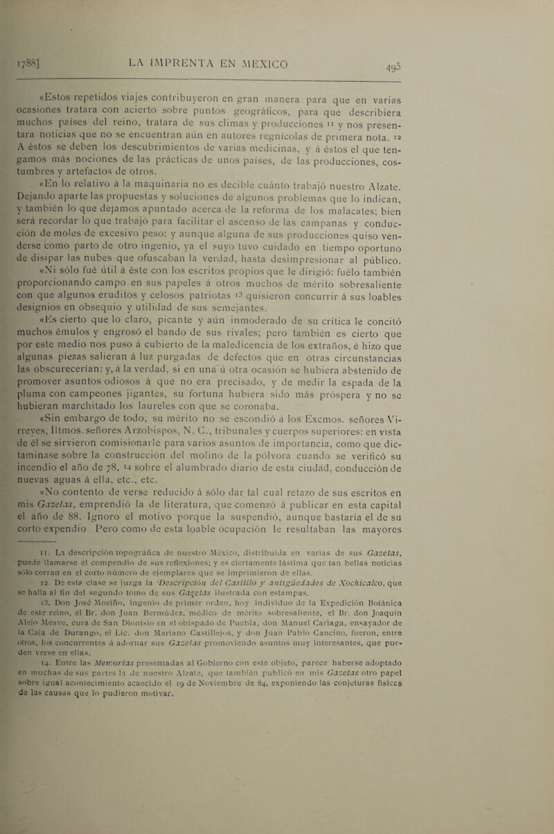 «Estos icpctidos \icij0s conti ibuysron en gran manera para que en vanas ocasiones tratara con acierto sobre puntos geográficos, para que describiera muchos países del reino, tratara de sus climas y producciones n y nos presén¬ tala noticias que no se encuentian aun en autores regnícolas de primera nota. 12 A éstos se deben los descubrimientos de varias medicinas, y á éstos el que ten¬ gamos más nociones de las prácticas de unos países, de las producciones, cos¬ tumbres y artefactos de otros. «En lo relativo á la maquinaria no es decible cuánto trabajó nuestro Alzate. Dejando aparte las propuestas y soluciones de algunos problemas que lo indican, y también lo que dejamos apuntado acerca de la retorma de los malacatesj bien será recordar lo que trabajó para facilitar el ascenso de las campanas y conduc¬ ción de moles de excesivo peso, y aunque alguna de sus producciones quiso ven¬ derse como parto de otro ingenio, ya el suyo tuvo cuidado en tiempo oportuno de disipar las nubes que ofuscaban la verdad, hasta desimpresionar al público. «Ni sólo fué útil á éste con los escritos propios que le dirigió; fuélo también proporcionando campo en sus papeles á otros muchos de mérito sobresaliente con que algunos eruditos y celosos patriotas quisieron concurrir á sus loables designios en obsequio y utilidad de sus semejantes. «Ifs cierto que lo claro, picante y aún inmoderado de su crítica le concitó muchos émulos y engrosó el bando de sus rivales; pero también es cierto que por este medio nos puso á cubierto de la maledicencia de los extraños, é hizo que algunas piezas salieran á luz purgadas de defectos que en otras circunstancias las obscurecerían: y, á la verdad, si en una ú otra ocasión se hubiera abstenido de promover asuntos odiosos á que no era precisado, y de medir la espada de la pluma con campeones jigantes, su fortuna hubiera sido más próspera y no se hubieran marchitado los laureles con que se coronaba. «Sin embargo de todo, su mérito no se escondió á los Exemos. señores Vi¬ rreyes, litmos. señores Arzobispos, N. C., tribunales y cuerpos superiores: en vista de él se sirvieron comisionarle para varios asuntos de importancia, como que dic¬ taminase sobre la construcción del molino de la pólvora cuando se verificó su incendio el año de 78. >4 sobre el alumbrado diario de esta ciudad, conducción de nuevas aguas á ella, etc., etc. «No contento de verse reducido á sólo dar tal cual retazo de sus escritos en mis Gazelas, emprendió la de literatura, que comenzó á publicar en esta capital el año de 88. Ignoro el motivo porque la suspendió, aunque bastaría el de su corto expendio Pero como de esta loable ocupación le resultaban las mayores 11. La de.scripción topogrráfica de nuestio México, distribuida en varias de su.s Gazelas, puede llamarse el compendio de sus reíiexiones; y es ciertamente hislima que tan bellas noticias sólo corran en el corto número de ejemplares que se imprimieron de ellas. 12. De esta clase se juzga la '■Descripción del Castillo y antigüedades de Xochicalco, que se halla al fin del segundo tomo de sus Gabelas ilustrada con estampas. iS. Don José .Moziño, ingenio de primer orden, hoy individuo de la Expedición Botánica de este reino, el Br. don Juan Bermúdez, médico de mérito sobresaliente, el Br. don Joaquín •Mejo Meave, cuia de San Dionisio en el obispado de Buebla, don .Manuel Cariaga, ensayador de la Caja de Durang-o, el Lie. don .Mariano Castillej(;s. y don Juan Pablo Cancino, fueron, entre otros, los concurrentes á adornar sus Gazelas promoviendo asuntos muy interesantes, que pue¬ den verse en ellas. 14. Entre las Memorias presentadas al Gobieimo con este objeto, parece haberse adoptado en muchas desús partes la de nuestro .Vlzate, que también publicó en mis Gazelas otro papel sobre igual acontecimiento acaecido el 19 de Noviembre de 84, exponiendo las conjeturas físicas de las causas que lo pudieron motivar.