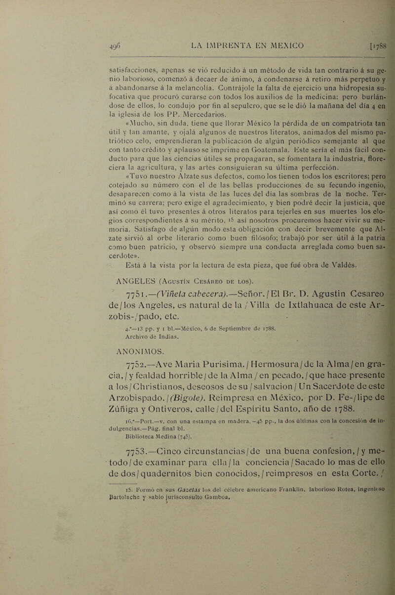 satisfacciones, apenas se vió reducido á un método de vida tan contrario á su ge¬ nio laborioso, comenzó á decaer de ánimo, á condenarse á retiro más perpetuo y á abandonarse á la melancolía. Contrájole la falta de ejercicio una hidropesía su- f(3cativa que procuró curarse con todos los auxilios de la medicina: pero burlán¬ dose de ellos, lo condujo por fin al sepulcro, que se le dió la mañana del día 4 en la iglesia de los PP. Mercedarios. «Mucho, sin duda, tiene que llorar México la pérdida de un compatriota tan útil y tan amante, y ojalá algunos de nuestros literatos, animados del mismo pa¬ triótico celo, emprendieran la publicación de algún periódico semejante al que con tanto crédito y aplauso se imprimeen Goatemala. hdste sería el más fácil con¬ ducto para que las ciencias útiles se propagaran, se fomentara la industria, flore¬ ciera la agricultura, y las artes consiguieran su última perfección. «Tuvo nuestro Alzate sus defectos, como los tienen todos los escritores; pero cotejado su número con el de las bellas producciones de su fecundo ingenio, desaparecen como á la vista de las luces del día las sombras de la noche. Ter¬ minó su carrera; pero exige el agradecimiento, y bien podré decir la justicia, que así como él tuvo presentes á otros literatos para tejerles en sus muertes los elo¬ gios correspondientes á su mérito, '5 así nosotros procuremos hacer vivir su me¬ moria. Satisfago de algún modo esta obligación con decir brevemente que Al¬ zate sirvió al orbe literario como buen filósofo; trabajó por ser útil á la patria como buen patricio, y observó siempre una conducta arreglada como buen sa¬ cerdote». Está á la vista por la lectura de esta pieza, que fué obra de Valdés. ANGELES (Agustín Cesáreo de los). 7751. —(Viñeta cabecera).—Señor./El Bi\ D. Agustín Cesáreo de/los Angeles, es natural de la / Villa de Ixtlahuaca de este Ar- zobis-/pado, etc. 4.°—13 pp. y 1 bl.—México, 6 de Septiembre de 1788. Archivo de Indias. ANONIMOS. 7752. —^Ave María Purísima. / Hermosura/de la Alma/en gra¬ cia, / y fealdad horrible / de la Alma / en pecado, / que hace presente a los / Christianos, deseosos de su / salvación / Un Sacerdote de este Arzobispado./(Ifí/go/eA Reimpresa en México, por D. Fe-/lipe de Zúñiga y Ontiveros, calle / del Espíritu Santo, año de 1788. iG.”—Port.—V. con una estampa en madera.—48 pp., la dos últimas con la concesión de in¬ dulgencias.—Pág. final bl. Biblioteca Medina (748). 7753. —Cinco circunstancias/de una buena confesión,/y mé¬ todo / de examinar para ella / la conciencia / Sacado lo mas de ello de dos/quadernitos bien conocidos, / reimpresos en esta Corte. / iS. Formó en sus Gazetas los del célebre americano Franklin. laborioso Rotea, ingenioso Partolachc y sabio jurisconsulto Gamboa,