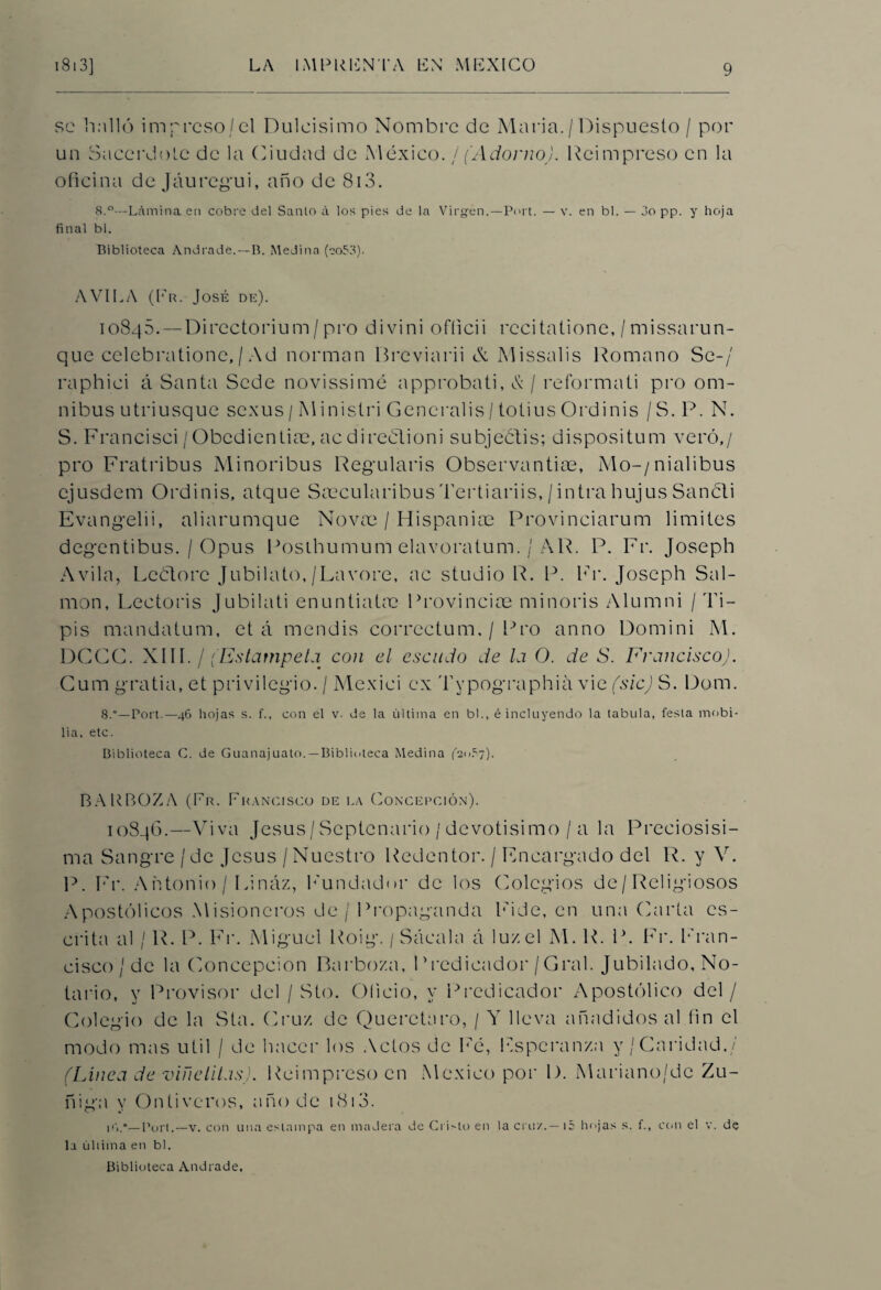 se halló impreso/el Dulcísimo Nombre de Alaria./Dispuesto / por un Sacerdote de la Ciudad de México, f (Adorno). Reimpreso en la oficina de Jáuregui, año de 813. 8.°—Lámina en cobre del Santo á los pies de la Virgen.—Port. — v. en bl. — 3o pp. y hoja final bl. Biblioteca Andrade.—B. Medina (eo53). AVILA (Fr. José de). 10845. — Directorium/pro divini officii recitatione, / missarun- que celebrationc, / Ad norman Breviarii & Missalis Romano Se-/ raphici á Santa Sede novissimé approbati, & / reformad pro óm¬ nibus utriu-sque sexus / Ministri Generalis / totius Ordinis / S. P. N. S. Francisci/Obedientias, acdireélioni subjeátis; dispositum vero,/ pro Fratribus Minoribus Regularis Observantiae, Alo-/nialibus ejusdem Ordinis, atque Scecularibus Tertiariis, / intra bujus Sancti Evangelii, aliarumque Novas / Hispanice Provinciarum limites degentibus. / Opus Posthumum elavoratum. / AR. P. Fr. Joseph Avila, Rectore Jubilato,/Lavore, ac studio R. P. Fr. Joseph Sal¬ món, Lectoris Jubilati enuntiatre Provincias minoris Alumni / 'Li¬ pis mandatum, et á mendis correctum. / Pro anno Domini Al. DCCC. XIII. / (Estámpela con el escudo de la O. de S. Francisco). Cum gratia, et privilegio. / Mexici ex Typographiá vie (sic) S. Dom. 8.—Port.—46 hojas s. f., con el v- de la última en bl., é incluyendo la tabula, festa mobi- lia, etc. Biblioteca C. de Guanajuato.—Biblioteca Medina (OoSy). BARBOZA (Pr. Francisco de la Concepción). 10846.—Viva Jesús/Septenario/devotísimo / a la Preciosísi¬ ma Sangre / de Jesús / Nuestro Redentor. / Encargado del R. y V. P. Fr. Antonio / Lináz, Fundador de los Colegios de/Religiosos Apostólicos Misioneros de/ Propaganda Fide, en una Carta es¬ crita al / R. P. Fr. Miguel Roig. / Sácala á luz el AI. R. P. Fr. Fran¬ cisco'/de la Concepción Barboza, Predicador/Gral. Jubilado, No¬ tario, y Provisor del / Sto. Oficio, y Predicador Apostólico del / Colegio de la Sta. Cruz de Querctaro, / Ar lleva añadidos al fin el modo mas útil / de hacer los Actos de Fé, Esperanza y/Caridad./ (Linea de viñelitas). Reimpreso en México por 1). Mariano/de Zu- ñiga y Ontiveros, año de i8i3. ir,.*— Port.—v. con una estampa en madera de Cristo en la cruz.—i5 hojas s. f., con el v. de la última en bl. Biblioteca Andrade,