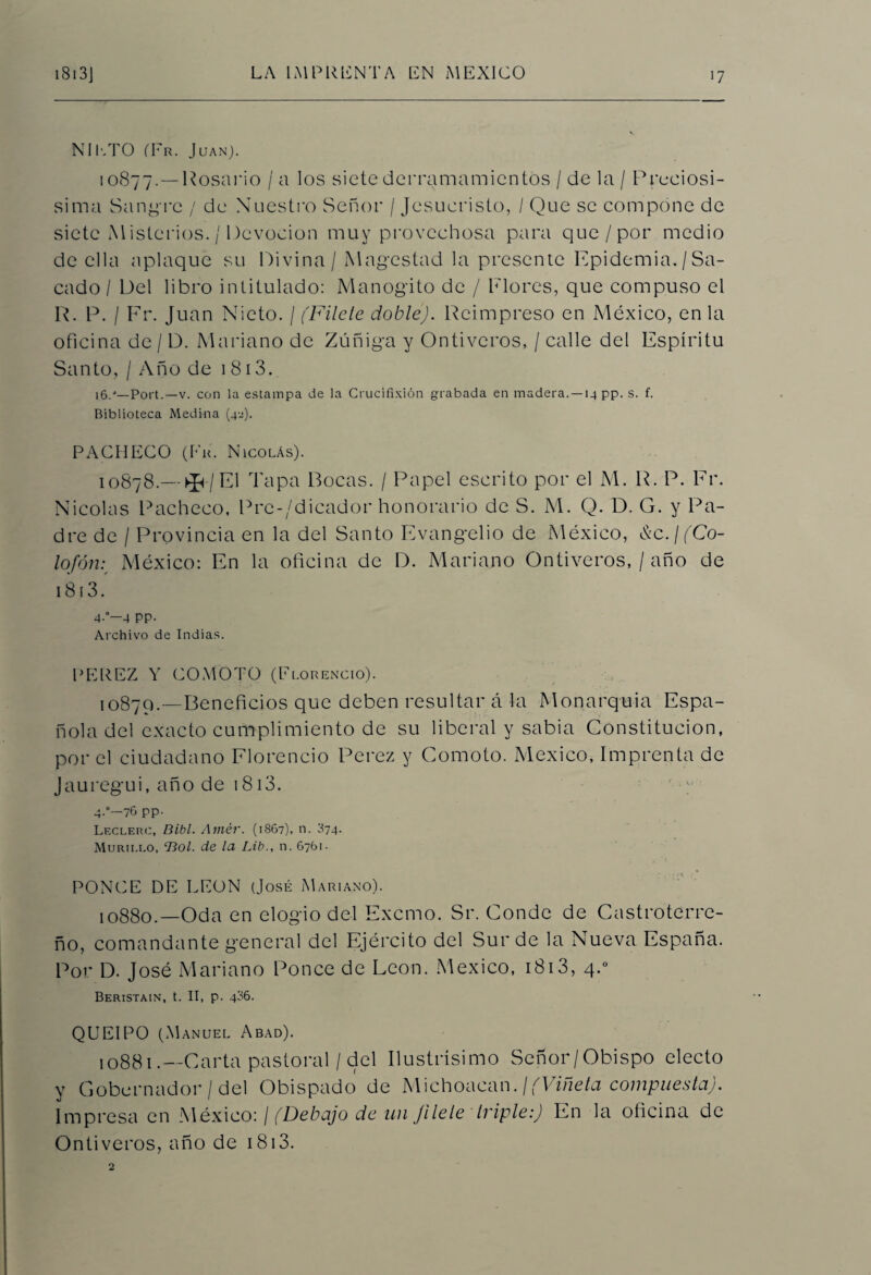 NIETO (Fr. Juan). 10877.—Rosario /a los siete derramamientos / de la / Preciosí¬ sima Sangre / de Nuestro Señor / Jesucristo, / Que se compone de siete M isterios. / Devoción muy provechosa para que/por medio de ella aplaque su Divina/ Magestad la presente Epidemia./Sa¬ cado / Del libro intitulado: Manogito de / Flores, que compuso el R. P. I Fr. Juan Nieto. / (Filete dobleJ. Reimpreso en México, en la oficina de / D. Mariano de Zúñiga y Ontiveros, / calle del Espíritu Santo, / Año de 1813. 16.-*—Port.—v. con la estampa de la Crucifixión grabada en madera. —14 pp. s. f. Biblioteca Medina (42). PACHECO (Fu. Nicolás). 10878.—^7El Tapa Bocas. / Papel escrito por el M. R. P. Er. Nicolás Pacheco, Prc-/dicador honorario de S. M. Q. D. G. y Pa¬ dre de / Provincia en la del Santo Evangelio de xMéxico, &c. ¡ (Co¬ lofón:, México: En la oficina de D. Mariano Ontiveros, / año de 1813. 4-*—4 PP- Archivo de Indias. PEREZ Y COMOTO (Florencio). ,0879.—Beneficios que deben resultar á la Monarquía Espa¬ ñola del exacto cumplimiento de su liberal y sabia Constitución, por el ciudadano Florencio Perez y Comoto. México, Imprenta de Jauregui, año de 1813. 4-°—76 PP- Leclerc, Bibl. Amér. (1867), n. 374- Murii.lo, ‘Bol. de la Lib., n. 6761- PONCE DE LEON (José Mariano). 1088o.—Oda en elogio del Excmo. Sr. Conde de Castroterre- ño, comandante general del Ejército del Sur de la Nueva España. Por D. José Mariano Ponce de León. México, 1813, 4.0 Beristain, t. II, p. 436. QUEIPO (Manuel Abad). !0881.— Carta pastoral / del Ilustrísimo Señor/Obispo electo y Gobernador / del Obispado de Michoacan. ¡(Viñeta compuesta). Impresa en México: / (Debajo de un Jilele triple:) En la oficina de Ontiveros, año de 1813.