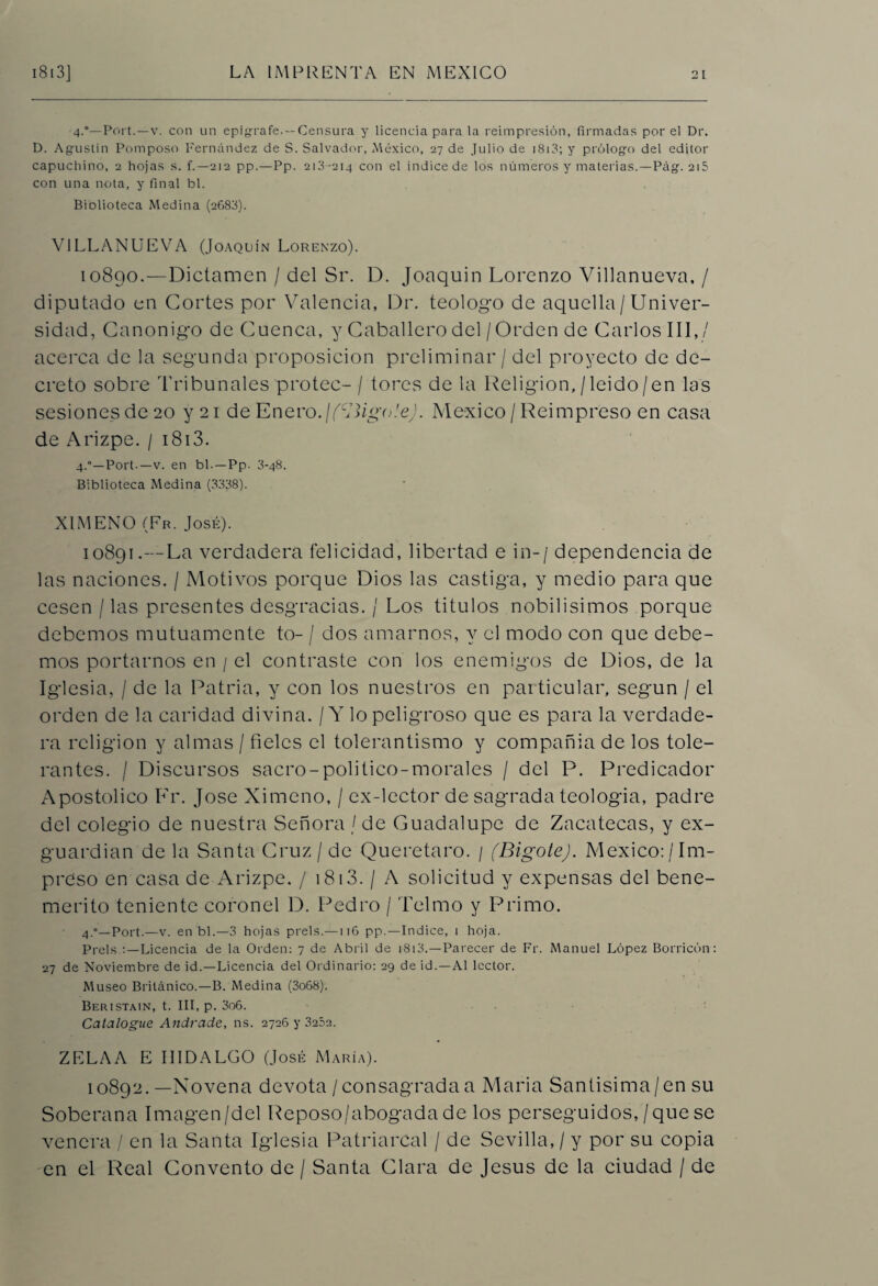 4.0—Port.—v. con un epígrafe. —Censura y licencia para la reimpresión, firmadas por el Dr. D. Agustín Pomposo Fernández de S. Salvador, México, 27 de Julio de 1813; y prólogo del editor capuchino, 2 hojas s. f.—212 pp.—Pp. 213-214 con el indice de los números y materias.—Pág. 215 con una nota, y final bl. Biolioteca Medina (2683). VILLANUEVA (Joaquín Lorenzo). 10890.—Dictamen / del Sr. D. Joaquín Lorenzo Villanueva, / diputado en Cortes por Valencia, Dr. teologo de aquella / Univer¬ sidad, Canónigo de Cuenca, y Caballero del / Orden de Carlos III,/ acerca de la segunda proposición preliminar / del proyecto de de¬ creto sobre Tribunales protec- / tores de la Religión, / leido / en las sesiones de 20 y 21 de Enero.¡(ligóle). México / Reimpreso en casa de Arizpe. / 1813. 4.0—Port.—v. en bl.—Pp. 3-48. Biblioteca Medina (3338). XIMENO (Fr. José). 10891.—La verdadera felicidad, libertad e in-/ dependencia de las naciones. / Motivos porque Dios las castiga, y medio para que cesen / las presentes desgracias. / Los títulos nobilísimos porque debemos mutuamente to- / dos amarnos, y el modo con que debe¬ mos portarnos en / el contraste con los enemigos de Dios, de la Iglesia, / de la Patria, y con los nuestros en particular, según / el orden de la caridad divina. / Y lo peligroso que es para la verdade¬ ra religión y almas / fieles el tolerantismo y compañía de los tole¬ rantes. / Discursos sacro-politico-morales / del P. Predicador Apostólico Fr. José Ximeno, / ex-lector de sagrada teología, padre del colegio de nuestra Señora / de Guadalupe de Zacatecas, y ex- guardian de la Santa Cruz / de Queretaro. / (Bigote). México:/Im¬ preso en casa de Arizpe. / 1813. / A solicitud y expensas del bene¬ mérito teniente coronel D. Pedro / Telmo y Primo. 4.°—Port.—v. en bl.—3 hojas prels.—116 pp.—Indice, i hoja. Prels :—Licencia de la Orden: 7 de Abril de í8i3.—Parecer de Fr. Manuel López Borricón: 27 de Noviembre de id.—Licencia del Ordinario: 29 de id.—Al lector. Museo Británico.—B. Medina (3o68). Beristain, t. III, p. 3o6. Catalogue Andrade, ns. 2726 y 3202. ZELAA E HIDALGO (José María). 10892. —Novena devota /consagradaa María Santisima/en su Soberana Imagen/del Reposo/abogada de los perseguidos, / que se venera / en la Santa Iglesia Patriarcal / de Sevilla, / y por su copia en el Real Convento de / Santa Clara de Jesús de la ciudad / de