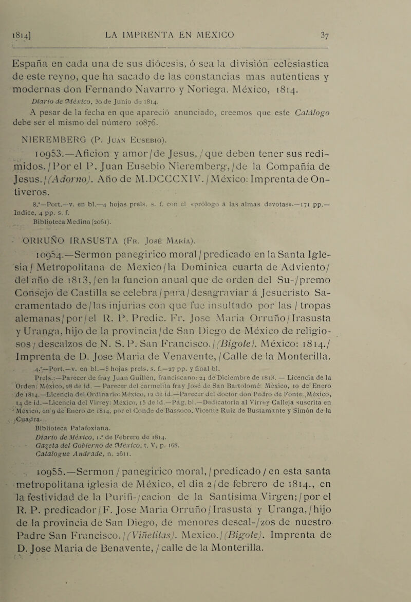 España en cada una de sus diócesis, ó sea la división eclesiástica de este rey no, que ha sacado de las constancias mas autenticas y modernas don Fernando Navarro y Noriega. México, 1814. Diario de Oléxico, 3o de Junio de 1814. A pesar de la fecha en que apareció anunciado, creemos que este Catálogo debe ser el mismo del número 10876. NIEREMBERG (P. Juan Eusebio). 10953.—Afición y amor/de Jesús,/que deben tener sus redi¬ midos. / Por el IX Juan Eusebio Nieremberg,/de la Compañía de Jesús./(Adomo). Año de M.DCCCXIV. / México: Imprenta de On- tiveros. 8.°—Fort.—v. en bl.—4 hojas prels. s. f. con el «prólogo á las almas devotas».—171 pp.— Indice, 4 pp. s. f. Biblioteca Medina (2061). ORRUÑO IRASUSTA (Fr. José María). 109.54.—Sermón panegírico moral / predicado en la Santa Igle¬ sia / Metropolitana de Mexico/la Dominica cuarta de Adviento/ del año de 1813, /en la función anual que de orden del Su-/premo Consejo de Castilla se celebra/para/desagraviar á Jesucristo Sa¬ cramentado de/las injurias con que fue insultado por las / tropas alemanas/por/el R. P. Predic. Fr. José María Orruño/Irasusta y Uranga, hijo de la provincia /de San Diego de México de religio¬ sos / descalzos de N. S..P. San Francisco.¡(Bigote). México: 1814./ Imprenta de D. José María de Venavente,/Calle de la Monterilla. .4.”—Port.—v. en bl.—5 hojas prels. s. f.—27 pp. y final bl. Prels.:—Parecer de fray Juan Guillen, franciscano: 24 de Diciembre de 1813. — Licencia de la Orden: México, 28 de id. — Parecer del carmelita fray José de San Bartolomé: México, 10 de Enero de 1814.—Licencia del Ordinario: México, 12 de id.—Parecer del doctor don Pedro de Ponte: .México, 14 de id.—Licencia del Virrey: México, i5 de id.—P¿\g. bl. —Dedicatoria al Virrey Calleja suscrita en ' México, en 9 de Enero de 1814, por el Conde de Bassoco, Vicente Ruiz de Buslamante y Simón de la • Cua.dra. . Biblioteca Palafoxiana. Diario de México, 1.° de Febrero de 1814. Gabela del Gobierno de “México, t. V, p. 168. Catalogue Andrade, n. 2611. 1.0955.—Sermón / panegírico moral, / predicado / en esta santa metropolitana iglesia de México, el dia 2/de febrero de 1814., en la festividad de la Purifi-/cacion de la Santísima Virgen; /por el R. P. predicador / F. José Alaria Orruño/ Irasusta y Uranga,/hijo de la provincia de San Diego, de menores descal-/zos de nuestro Padre San Francisco./(Viñetitas). México.¡(Bigote). Imprenta de D. José Alaria de Benavente, / calle de la Monterilla.