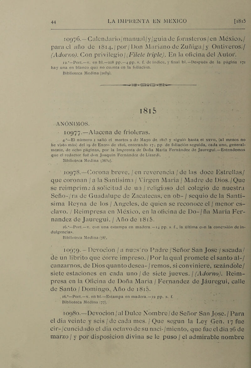 : 0976. — Calen da rio / mamuil /v/guia de forasteros / en México,/ para el año de 1814, / p.or/Don Mariano de Zuñida/ y Ontiveros./ (Adorno). Con privilegio/[Fílele triple). En la oficina del Autor. 12.'—Port.—v. en bl.—228 pp.—4 pp. s. f. de indice, y final bl. — Después de la página 171 hay una en blanco que no cuenta en la foliación. Biblioteca Medina (2059). 181S ANÓNIMOS. 10977.—Alacena de frioleras. 4.“—El número 1 salió el martes 2 de Mayo de 1815 y siguió hasta et xxvn, (al menos no he visto más) del 19 de Enero de 181B, enterando 17 1 pp de foliación seguida, cada uno, general¬ mente. de ocho páginas, por la Imprenta de Doña María Fernández de Jauregui.—Entendemos que el redactor fue don Joaquín Fernández de Lizardi. Biblioteca Medina 18882). 10978.—Corona breve, / en reverencia / de las doce Estrellas/ que coronan / a la Santísima / Virgen Alaria / Aladre de Dios./Que se reimprime á solicitud de un / religioso del colegio de nuestra Seño-'/ra de Guadalupe de Zacatecas, en ob- / sequío de la Santí¬ sima kevna de los / Angeles, de quien se reconoce el / menor es¬ clavo. / Reimpresa en México, en la oficina de Do-/ña Alaría Fer¬ nandez de Jauregui. / Año de i 81 5. 16.“—Port.—v. con una estampa en madera. —14 pp. s f., la última con la concesión de in¬ dulgencias. Biblioteca Medina (78). 1 °979- — Devoción / a nucs'ro Padre / Señor San José / sacada/ de un librito que corre impreso. /Por laqual promete el santo al-/ canzarnos, de Dios quanto desea-/remos, si conviniere, rezándole/ siete estaciones en cada uno/de siete jueves. / (Adorno). Reim¬ presa en la Oficina de Doña Alaria / Fernandez de Jauregui, calle de Santo / Domingo. Año de 1815. * \ * . i6.°— Port.—v. en bh—Estampa en madera. —12 pp. s. f. Biblioteca Medina (77). 10980.— Devoción /al Dulce Nombre’/de Señor San José./ Para el dia veinte y seis / de cada mes. / Que según la Ley Gen. 17 fue cir-/cuncidado el dia octavo de su naci-/miento, que fue el dia 26 de marzo / y por disposición divina se le puso / el admirable nombre