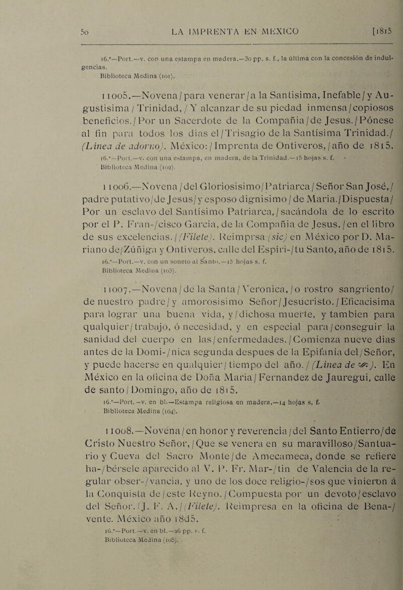 ]6.°—Port.—v. con una estampa en madera.—3o pp. s. f., la última con la concesión de indul¬ gencias. Biblioteca Medina (ioi). i ioo5.—Novena / para venerar/a la Santísima, Inefable/y Au¬ gustísima / Trinidad, / Y alcanzar de su piedad inmensa / copiosos beneficios./Por un Sacerdote de la Compañía/de Jesús./Pónese al fin para todos los dias el /Trisagio de la Santísima Trinidad./ (Línea de adorno). México: / Imprenta de Ontiveros, / año de 1815. 16.“—Poi t.—v. con una estampa, en madera, de la Trinidad.—15 hojas s. f. * Biblioteca Medina (102). 11006.—Novena / del Gloriosísimo/Patriarca / Señor San José,/ padre putativo/de Jesus/y esposo digmisimo / de Maria./Dispuesta/ Por un esclavo del Santísimo Patriarca, / sacándola de lo escrito por el P. Fran-/cisco García, de la Compañía de Jesús, / en el libro de sus excelencias. / (Filete). Peimprsa (sic) en México por D. Ma¬ riano de/Zúñiga y Onti veros, calle del Espíri-/ tu Santo, año de 1815. i6.°—Port.—v. con un soneto al Santo. —15 hojas s. f. Biblioteca Medina (io3). 11007.—Novena/de la Santa / Verónica,/o rostro sangriento/ de nuestro padre/y amorosísimo Señor/Jesucristo. / Eficacísima para lograr una buena vida, y/dichosa muerte, y también para qualquier/trabajo, ó necesidad, y en especial para /conseguir la sanidad del cuerpo en las/enfermedades./Comienza nueve dias antes de la Domi-/nica segunda después de la Epifanía del/Señor, y puede hacerse en qualquier/ tiempo del año. / (Línea de ^). En México en la oficina de Doña Maria / Fernandez de Jauregui, calle de santo / Domingo, año de 181 5. 16.°— Port. —v. en bl.—Estampa religiosa en madera.—14 hojas s. f. Biblioteca Medina (104). i 1008.—Novena/en honor y reverencia/del Santo Entierro/de Cristo Nuestro Señor,/Que se venera en su maravilloso/Santua- rio y Cueva del Sacro Monte/de Amccameca, donde se refiere ha-/bérsele aparecido al Y. P. Fr. Mar-/tin de Valencia de la re¬ gular obser-/vancia, y uno de los doce religio-/sos que vinieron á la Conquista de/este Pcyno. /Compuesta por un devoto/esclavo del Señor./J. F. A.¡ (Filete). Reimpresa en la oficina de Be na-/ vente. México año 18d5. iü.“—Port.—v. en bl.—26 pp. s. f. Biblioteca Medina (io5).