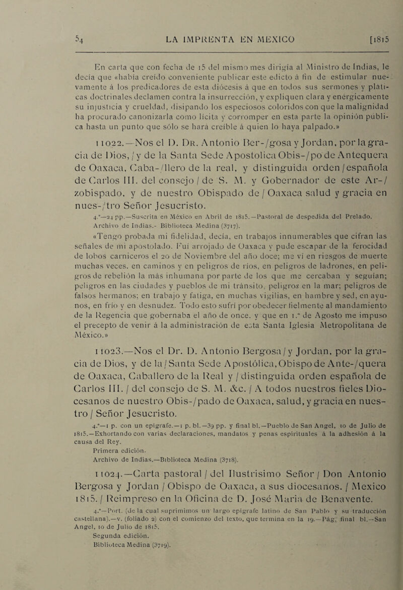 En carta que con fecha de i5 del mismo mes dirigía al Ministro de Indias, le decía que «había creído conveniente publicar este edicto á fin de estimular nue¬ vamente á los predicadores de esta diócesis á que en todos sus sermones y pláti¬ cas doctrinales declamen contra la insurrección, y expliquen clara y enérgicamente su injusticia y crueldad, disipando los especiosos coloridos con que la malignidad ha procurado canonizarla como lícita y corromper en esta parte la opinión publi¬ ca hasta un punto que sólo se hará creíble á quien lo haya palpado.» 11022. —Nos el D. Dr. Antonio Ber-/gosa y Jordán, por la gra¬ cia de Dios, /y de la Santa Sede Apostólica Obis-/po de Antequera de Oaxaca, Oaba-/llero de la real, y distinguida orden/española de Carlos III. del consejo / de S. M. y Gobernador de este Ar-/ zobispado, y de nuestro Obispado de / Oaxaca salud y gracia en núes-/'tro Señor Jesucristo. 4.°—24 pp.—Suscrita en México en Abril de 1815. —Pastoral de despedida del Prelado. Archivo de Indias.- Biblioteca Medina (3717). «Tengo probada mi fidelidad, decía, en trabajos innumerables que cifran las señales de mi apostolado. Euí arrojado de Oaxaca y pude escapar de la ferocidad de lobos carniceros el 20 de Noviembre del año doce; me vi en riesgos de muerte muchas veces, en caminos y en peligros de ríos, en peligros de ladrones, en peli¬ gros de rebelión la más inhumana por parte de los que me cercaban y seguían; peligros en las ciudades y pueblos de mi tránsito, peligros en la mar; peligros de falsos hermanos; en trabajo y fatiga, en muchas vigilias, en hambre y sed, en ayu¬ nos, en frío y en desnudez. Todo esto sufrí por obedecer fielmente al mandamiento de la Regencia que gobernaba el año de once, y que en i.° de Agosto me impuso el precepto de venir á la administración de esta Santa Iglesia Metropolitana de México.» 11023.—Nos el Dr. D. Antonio Bergosa/y Jordán, por la gra¬ cia de Dios, y de la /Santa Sede Apostólica, Obispo de Ante-/quera de Oaxaca, Caballero de la Real y / distinguida orden española de Carlos III. / del consejo de S. M. &c. / A todos nuestros fieles Dio¬ cesanos de nuestro Obis-/pado de Oaxaca, salud, y gracia en nues¬ tro / Señor Jesucristo. 4.°—1 p. con un epígrafe. —i p. bl.—3g pp. y final bl.—Pueblo de San Angel, io de Julio de 1815.—Exhortando con varias declaraciones, mandatos y penas espirituales á la adhesión á la causa del Rey. Primera edición. Archivo de Indias.—Biblioteca Medina (3718). 11024.—Carta pastoral / del Ilustrisimo Señor / Don Antonio Bergosa y Jordán / Obispo de Oaxaca, a sus diocesanos. / México 1815. / Reimpreso en la Oficina de D. José María de Benavente. 4.°— Port. (de la cual suprimimos un largo epígrafe latino de San Pablo y su traducción castellana).—v. (foliado 2) con el comienzo del texto, que termina en la 19. —Pág. final bl.—San Angel, 10 de Julio de 1815. Segunda edición.