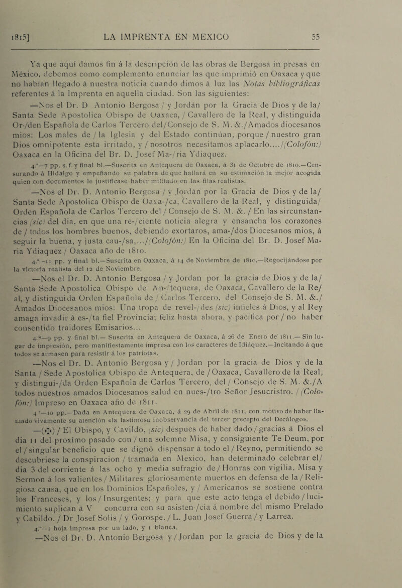 Ya que aquí damos fin á la descripción de las obras de Bergosa in. presas en México, debemos como complemento enunciar las que imprimió en Oaxaca y que no habían llegado á nuestra noticia cuando dimos á luz las Ñolas bibliográficas referentes á la Imprenta en aquella ciudad. Son las siguientes: — Nos el Dr. D Antonio Bergosa / y Jordán por la Gracia de Dios y de la/ Santa Sede Apostólica Obispo de Oaxaca, / Cavallero de la Real, y distinguida Or-/den Española de Carlos Tercero del/Consejo de S. M. &./Amados diocesanos mios: Los males de / la Iglesia y del Estado continúan, porque / nuestro gran Dios omnipotente esta irritado, y / nosotros necesitamos aplacarlo..../(Colofón:) Oaxaca en la Oficina del Br. D. Josef Ma-/ria Ydiaquez. 4.°—7 pp. s.f. y final bl.—Suscrita en Antequera de Oaxaca, á 3i de Octubre de 1810. —Cen¬ surando á Hidalgo y empeñando su palabra deque hallará en su estimación la mejor acogida quien con documentos le justificase haber militado en las filas realistas. —Nos el Dr. D. Antonio Bergosa / y Jordán' por la Gracia de Dios y de la/ Santa Sede Apostólica Obispo de Oaxa-/ca, Cavallero de la Real, y distinguida/ Orden Española de Carlos Tercero del / Consejo de S. M. &. / En las sircunstan- cias (sic) del dia, en que una re-/ciente noticia alegra y ensancha los corazones de / todos los hombres buenos, debiendo exortaros, ama-/dos Diocesanos mios, á seguir la buena, y justa cau-/sa,.../(Colojón:) En la Oficina del Br. D. Josef Ma¬ ría Ydiaquez / Oaxaca año de 1810. 4.° -11 pp. y final bl.—Suscrita en Oaxaca, á 14 de Noviembre de 1810.—Regocijándose por la victoria realista del 12 de Noviembre. —Nos el Dr. D. Antonio Bergosa / y Jordán por la gracia de Dios y de la/ Santa Sede Apostólica Obispo de An- Requera, de Oaxaca, Cavallero de la Re/ al, y distinguida Orden Española de / Carlos Tercero, del Consejo de S. M. &./ Amados Diocesanos mios: Una tropa de revel-/des (sic) infieles á Dios, y al Rey amaga invadir á es-/ta fiel Provincia; feliz hasta ahora, y pacifica por / no haber consentido traidores Emisarios... pp. y final bl.— Suscrita en Antequera de Oaxaca, á 26 de Enero de 1811.—Sin lu¬ gar de impresión, pero manifiestamente impresa con los caracteres de Idiáquez.—Incitando A que todos se armasen para resistir A los patriotas. —Nos el Dr. D. Antonio Bergosa y / Jordán por la gracia de Dios y de la Santa / Sede Apostólica Obispo de Antequera, de/Oaxaca, Cavallero de la Real, y distingui-/da Orden Española de Carlos Tercero, del / Consejo de S. M. &./A todos nuestros amados Diocesanos salud en nues-/tro Señor Jesucristro. / (Colo¬ fón:) Impreso en Oaxaca año de 1811. 4—10 pp.—Dada en Antequera de Oaxaca, A 29 de Abril de 1811, con motivo de haber lla¬ mado vivamente su atención «la lastimosa inobservancia del tercer precepto del DecAlogo». —(>50 / El Obispo, y Cavildo, [sic) después de haber dado / gracias á Dios el dia 1 i del próximo pasado con / una solemne Misa, y consiguiente Te Deum, por el / singular beneficio que se dignó dispensar á todo el / Reyno, permitiendo se descubriese la conspiración / tramada en México, han determinado celebrar el/ dia 3 del corriente á las ocho y media sufragio de/Honras con vigilia. Misa y Sermón á los valientes/ Militares gloriosamente muertos en defensa de la/Reli¬ giosa causa, que en los Dominios Españoles, y / Americanos se sostiene cor.tia ¡os Franceses, y los / Insurgentes; y para que este acto tenga el debido / luci¬ miento suplican á V concurra con su asisten /cia á nombie del mismo Di eludo y Cabildo. / Dr Josef Solis / y Gorospe. / L. Juan Josef Guerra/y Larrea. 4.0—1 hoja impresa por un lado, y 1 blanca. —Nos el Dr. D. Antonio Bergosa y/Jordan por la gracia de Dios y de la