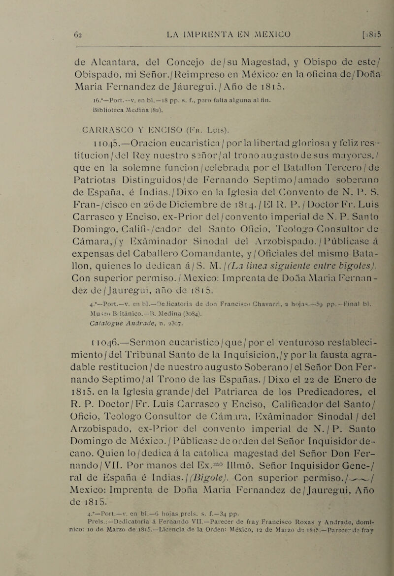 de Alcántara, del Concejo de/su Magostad, y Obispo de este/' Obispado, mi Señor./Reimpreso en México: en la oficina de/Doña Maria Fernandez de Jáuregui. / Año de 181 5. i6.°—Port.--v. en bl. — 18 pp. s. f., pero falta alguna al fin. Biblioteca Medina (82). CARRASCO V EMC ISO (Fr. Luis). i 1045.—Oración eucaristica / por la libertad gloriosa y feliz res¬ titución /del Rey nuestro señor / al trono augusto de sus mayores,/ que en la solemne función/celebrada por el Batallón Tercer o/de Patriotas Distinguidos/de Fernando Séptimo/amado soberano de España, é Indias./Dixo en la Iglesia del Convento de N. P. S. Fran-/cisco en 26 de Diciembre de 1814./El R. P. / Doctor Fr. Luis Carrasco y Enciso, ex-Prior del / con vento imperial de X. P. Santo Domingo, Califi-/cador del Santo Oficio, 'Fe o logo Consultor de Cámara,/y Examinador Sinodal del Arzobispado. / Publicase á expensas del Caballero Comandante, y/Oficiales del mismo Bata¬ llón, quienes lo dedican á/S. M. ¡(La línea siguiente entre bigotes). Con superior permiso. / México: Imprentade Doña Maria Fernan¬ dez de/Jáuregui, año de 181 5. 4.0— Port.—v. en bl.—Dedicatoria de don Francisco Chavarri, 2 hojas.— 09 pp.- Final bl. Museo Británico. — B. Medina (30S4). Catalogue Andrade, n. 2307. [1046.—Sermón cucaristico/que/por el venturoso restableci¬ miento/del Tribunal Santo de la Inquisición,/y por la fausta agra¬ dable restitución / de nuestro augusto Soberano / el Señor Don Fer¬ nando Séptimo/al Trono de las Españas. / Dixo el 22 de Enero de 1815. en la Iglesia grande/del Patriarca de los Predicadores, el R. P. Doctor/Fr. Luis Carrasco y Enciso, Calificador del Santo/ Oficio, Teologo Consultor de Cámara, Examinador Sinodal / del Arzobispado, ex-Prior del convento imperial de N. / P. Santo Domingo de México. / Publicase de orden del Señor Inquisidor de¬ cano. Quien lo/dedica á la católica magostad del Señor Don Fer¬ nando/VII. Por manos del Ex.m° Illmó. Señor Inquisidor Gene-/ ral de España é Indias. / (Bigote). Con superior permiso./^^/ México: Imprenta de Doña Maria Fernandez de/Jáuregui, Año de 1815. 4.°— Port.—v. en bl.—G hojas prels. s. f.—34 pp. Prels.:—Dedicatoria á Fernando VIL—Parecer de fray Francisco Roxas y Andrade, domi¬ nico: 10 de Marzo de 1815.—Licencia de la Orden: México, 12 de Marzo de i8ir.—Parecer de fray