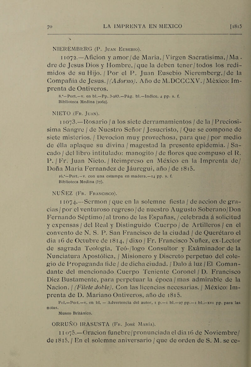 NIEREMBERG (P. Juan Eusebio). ii 072.—Afición y amor/de María, / Virgen Sacratísima, / Ma - dre de Jesús Dios y Hombre, / que la deben tener/todos los redi¬ midos de su Hijo. / Por el P. Juan Eusebio Nieremberg, / de la Compañía de Jesús, j(Adorno). Año de M.DCCCXV. / México: Im¬ prenta de Ontiveros. 8.°— Port.—v. en bl.—Pp. 3-283.—Pág. bl.—Indice, 4 pp- s. f. Biblioteca Medina (2062). NIETO ,(Fr. Juan). 1 1073.—Rosario / a los siete derramamientos / de la / Preciosí¬ sima Sangre / de Nuestro Señor / Jesucristo, / Que se compone de siete misterios. / Devoción muy provechosa, para que / por medio de élla aplaque su divina / magestad la presente epidemia. / Sa¬ cado / del libro intitulado: manogito / de flores que compuso el R. P. /Er. Juan Nieto. / Reimpreso en México en la Imprenta de/ Doña María Eernandez de Jáurcgui, año / de 1815. 16.*— Port. — v. con una estampa en madera.—14 pp. s. f. Biblioteca Medina (57). NUÑEZ (Er. Francisco). i 107/].—Sermón / que en la solemne fiesta / de acción de gra¬ cias/por el venturoso regreso/de nuestro Augusto Soberano/Don Fernando Séptimo /al trono de las Españas, / celebrada á solicitud y expensas / del Real y Distinguido Cuerpo / de Artilleros / en el convento de N. S. P. San Francisco de la ciudad / de Querétaro el dia 16 de Octubre de 1814, / dixo / Er. Francisco Nuñez, ex-Lector de sagrada Teología, Teó-/logo Consultor y Examinador de la Nunciatura Apostólica, / Misionero y Discreto perpetuo del cole¬ gio de Propaganda lide / de dicha ciudad. / Dalo á luz / El Coman¬ dante del mencionado. Cuerpo Teniente Coronel / D. Francisco Diez Bustamente, para perpetuar la época / mas admirable de la Nación. / (Filete doble). Con las licencias necesarias. / México: Im¬ prenta de D. Mariano Ontiveros, año de 1815. Fo).—Port.—v. en bl. — Advertencia del autor, i p.— i bl.—27 pp.—1 bl.—xvi pp. para las notas. Museo Británico. ORRUNO IR ASUSTA (Fr. José María). 11 078.—Oración funebre/pronunciada el dia 16 de Noviembre/ de 1815. / En el solemne aniversario / que de orden de S. M. se ce-