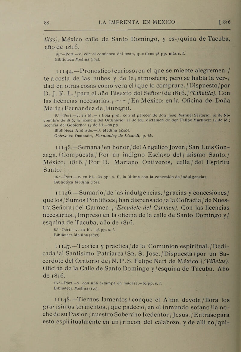 titas). México calle de Santo Domingo, y es-/quina de Tacuba, año de 1816. i6.°—Port.—v. con el comienzo del texto, que tiene 78 pp. más s. f. Biblioteca Medina (174). 11 144.—Pronostico/curioso/en el que se miente alegremen-/ te a costa de las nubes y de la / atmosfera; pero se habla la ver-/ dad en otras cosas como vera el/ que lo comprare. / Dispuesto/por D. J. F. L./para el año Bisexto del Señor/de 1816. ¡ (Viñelita). Con las licencias necesarias./-/En México: en la Oficina de Doña María/ Fernandez de Jáuregui. 8.'—Port.—v. en bl. — i hoja prel. con el parecer de don José Manuel Sartorio: 10 de No¬ viembre de 1815; la licencia del Ordinario: 11 de id.; dictamen de don Felipe Martínez: 14 de id.; licencia del Gobierno: 14 de id.—28 pp. Biblioteca Andrade.—B. Medina (2525). González Obregón, Fernández de Lizardi, p. 65. 1114S.—Semana / en honor/del Angélico Joven / San Luis Gon- zaga. [Compuesta / Por un indigno Esclavo del / mismo Santo./ México: 1816./'Por D. Mariano Ontiveros, calle / del Espíritu Santo. 16.°—Port. — v. en bl. —80 pp. s. f., la última con la concesión de indulgencias. Biblioteca Medina (151). 11146.—Sumario/de las indulgencias, / gracias y concesiones/ que los / Sumos Pontífices / han dispensado/ a la Cofradía/de Nues¬ tra Señora / del Carmen. / (Escudete del Carmen). Con las licencias necesarias. /Impreso en la oficina de la calle de Santo Domingo y/ esquina de Tacuba, año de i8ifi. 8.°—Port.—v. en bl.— 46 pp. s. f. Biblioteca Medina (2527). 11147.—Teórica y practica/de la Comunión espiritual. / Dedi¬ cada /aí Santísimo Patriarca/Sr. S. José. / Dispuesta /por un Sa¬ cerdote del Oratorio de/N. P.S. Felipe Neri de México.¡(Viñetas). Oficina de la Calle de Santo Domingo y /esquina de Tacuba. Año de 1816. 16.°—Port. — v. con una estampa en madera.—62 pp. s. f. Biblioteca Medina (170). 11148.—Tiernos lamentos/ conque el Alma devota/llora los gravísimos tormentos, / que padeció/en el inmundo sotano/la no¬ che de su Pasión / nuestro Soberano Redentor/Jesús. / Entrase para esto espiritualmente en un / rincón del calabozo, y de allí no/qui-