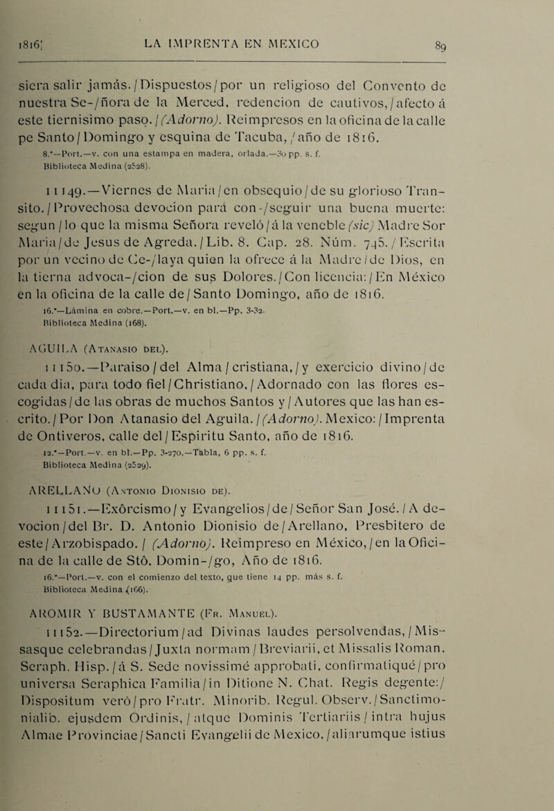 siera salir jamás./Dispuestos/por un religioso del Convento de nuestra Se^/ñora de la Merced, redención de cautivos, /afecto á este tiernisimo paso. '¡(Adorno). Reimpresos en la oficina de la calle pe Santo / Domingo y esquina de Tacuba, / año de 1816. 8.*—Port.—v. con una estampa en madera, orlada.—3o pp. s. f. Biblioteca Medina (2528). 11149. —Viernes de María/en obsequio/de su glorioso Tran¬ sito. / Provechosa devoción para con-/seguir una buena muerte: según / lo que la misma Señora reveló/á la vencble (sic) Madre Sor Maria/de Jesús de Agreda. / Lib. 8. Cap. 28. Núm. 745. / Escrita por un vecino de Ce-/laya quien la ofrece á la Madre/de Dios, en la tierna advoca-/cion de su£ Dolores./Con licencia:/En México en la oficina de la calle de/ Santo Domingo, año de 1816. 16.'—Lámina en cobre. —Port.—v. en bl.—Pp. 3-32. Biblioteca Medina (168). AGUILA (Atanasio del). i 115o.—Paraiso / del Alma / cristiana, / y exer'cicio divino/de cadadia, para todo fiel/Christiano, / Adornado con las ñores es¬ cogidas/de las obras de muchos Santos y / Autores que las han es¬ crito. I Por Don Atanasio del Aguila. / (Adorno). México: / Imprenta de Ontiveros, calle del/ Espíritu Santo, año de 1816. 12.*—Port.—v. en bl.—Pp. 3-270.—Tabla, 6 pp. s. f. Biblioteca Medina (2529). A RELLANO (Antonio Dionisio de). i i i 5 i . — Exorcismo/ y Evangelios/de / Señor San José. / A de¬ voción/del Br. D. Antonio Dionisio de/Arellano, Presbítero de este/Arzobispado. / (Adorno). Reimpreso en México,/en la Ofici¬ na de la calle de Stó. Domin-/go, Año de 1816. i6.°—Port.—v. con el comienzo del texto, gue tiene 14 pp. más s. f. Biblioteca Medina (166). AROMIR Y BUSTAMANTE (Er. Manuel). i 1152.—Directorium /ad Divinas laudes persolvendas, / Mis- sasque celebrandas/ Juxta normam / Breviarii, et Missalis Román. Seraph. Hisp./á S. Sede novissimé approbati, confirmaliqué/pro universa Seraphica Familia/in Ditione N. Chat. Regis degente:/ Dispositum vero/pro Eratr. Minorib. Regul. Observ./Sanclimo- nialib. ejusdem Ordinis, / atque Dominis Tertiariis / intra hujus Almae Provinciae/Sancti Evangelii de México, /alinrumque istius