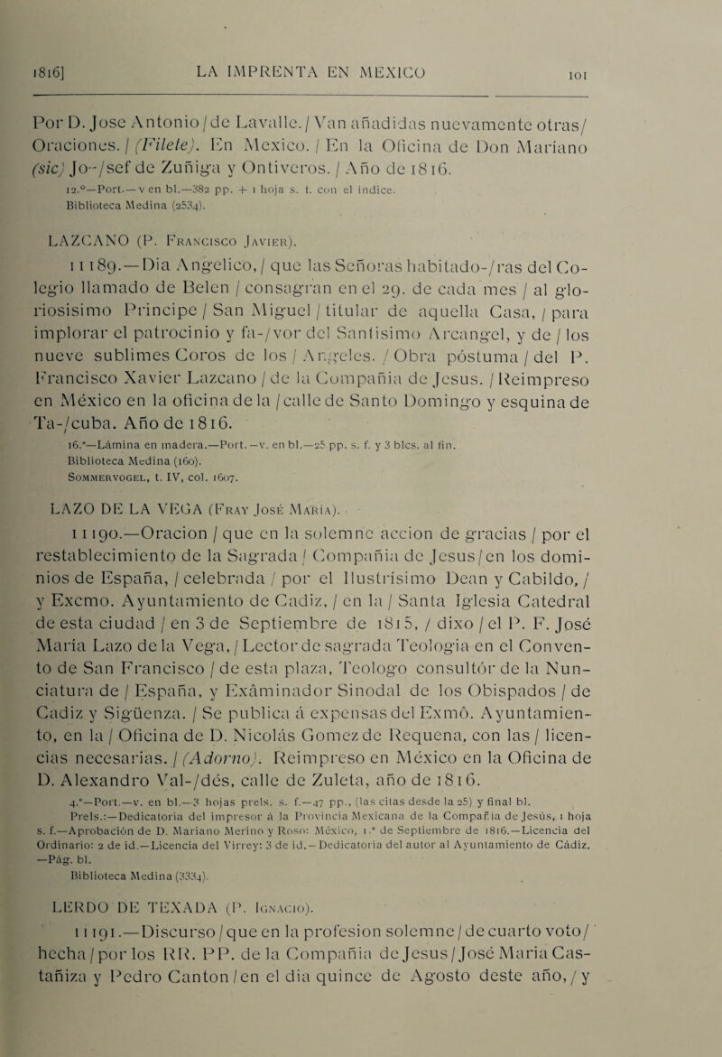 101 Po r D. J ose A n to n i o / d e La va 11 e. / Va n a ñ ad i d a s n u e va me n te o t ra s / Oraciones. / (Filete). En México. / En la Oficina de Don Mariano (sic) JO/sef de Zuñiga y Ontiveros. / Año de 1816. 12.°—Port.— v en bl.—382 pp. -f i hoja s. t. con el indice. Biblioteca Medina (2504). LAZCANO (P. Francisco Javier). 11189.—Dia Angélico, / que las Señoras habitado-'/ras del Co¬ legio llamado de Belen / consagran en el 29. de cada mes / al glo¬ riosísimo Principe / San Miguel / titular de aquella Casa, / para implorar el patrocinio y fa-/vor del Santísimo Arcángel, y de / los nueve sublimes Coros de los / Angeles. / Obra postuma / del P. Francisco Xavier Lazcano / de la Compañía de Jesús. / Reimpreso en México en la oficina de la /calle de Santo Domingo y esquina de Ta-/cuba. Año de 1816. 16.0—Lámina en madera.—Port.—v. en bl.—25 pp. s. f. y 3 bles, al fin. Biblioteca Medina (160). SüMMERVOGEL, t. IV, COl. J607. LAZO DE LA VEGA (Fray José María). • 11190.—Oración / que en la solemne acción de gracias / por el restablecimiento de la Sagrada / Compañía de Jesús/en los domi¬ nios de España, / celebrada / por el llustrísimo Dean y Cabildo, / y Excmo. Ayuntamiento de Cádiz, / en la / Santa iglesia Catedral de esta ciudad / en 3 de Septiembre de 1815, / dixo / el P. F. José María Lazo déla Vega,/Lector de sagrada Teología en el Conven¬ to de San Francisco / de esta plaza, Teologo consultor de la Nun¬ ciatura de / España, y Examinador Sinodal de los Obispados / de Cádiz y Sigüenza. / Se publica á expensas del Exmó. Ayuntamien¬ to, en la / Oficina de D. Nicolás Gómez de Requena, con las / licen¬ cias necesarias. / (Adorno). Reimpreso en México en la Oficina de D. Alexandro Val-/dés, calle de Zuleta, año de 1816. 4.°—Port.—v. en bl.—3 hojas prels. s. f.—47 pp., (las citas desde la 25) y final bl. Prels.:—Dedicatoria del impresor á la Provincia Mexicana de la Compañía de Jesús, 1 hoja s. f.—Aprobación de D. Mariano Merino y Roso: México, 1.° de Septiembre de 1816. —Licencia del Ordinario: 2 de id. —Licencia del Virrey: 3 de id.—Dedicatoria del autor al Ayuntamiento de Cádiz. —Pá. bl. Biblioteca Medina (3334). LERDO DE TEXADA (P. Ignacio). i 1191.—Discurso / que en la profesión solemne/de cuarto voto/ hecha/por los R R. PP. déla Compañía de Jesús/José Maria Cas- tañiza y Pedro Cantón/en el dia quince de Agosto deste año,/y