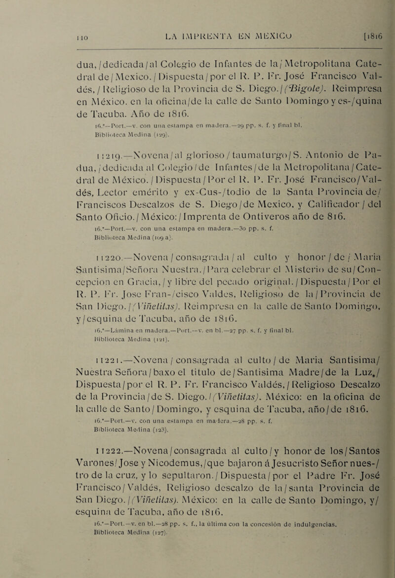 i io dua,/dedicada/al Colegio de Infantes de la/Metropolitana Cate¬ dral de / México. / Dispuesta/por el R. P. Fr. José Francisco Yal- dés, / Religioso de la Provincia de S. Diego./(^Bigote). Reimpresa en México, en la oficina/de la calle de Santo Domingo y es-/quina de Tacuba. Año de 1816. Fort.—v. con una estampa en madera.—29 pp. s. f. y final bl. Biblioteca Medina (129). 1:219.—Novena/al glorioso / taumaturgo/S. Antonio de Pa- dua, / dedicada al Colegio/de In la o tes / de la Metropolitana / Cate¬ dral de México. / Dispuesta / Por el R. P. Fr. José Francisco/Val¬ dés, Lector emérito y ex-Cus-/todio de la Santa Provincia de/ Franciscos Descalzos de S. Diego/de México, y Calificador / del Santo Oficio. / México: / Imprenta de On ti veros año de 816. 16.°—Port.—v. con una estampa en madera.—3o pp. s. f. Biblioteca Medina (109 a). i 1 220. — Novena / consagrada / al culto y honor / de / María Santisima/Señora Nuestra./Para celebrar el Misterio dcsu/Con- ccpcion en Gracia,/y libre del pecado original. / Dispuesta / Por el R. P. Fr. José Fran-/cisco Valdes, Religioso de la / Provincia de San Diego. ¡(Viñelilas). Reimpresa en la calle de Santo Domingo, y/esquina de Tacuba, año de 1816. 16.°—Lámina en madera. — Port.—v. en bl.—27 pp. s. f. y (¡nal bl. Biblioteca Medina (121). 11221.—Novena / consagrada al culto/de María Santísima/ Nuestra Señora/baxo el titulo de/Santisima Madre/de la Luz#/ Dispuesta/por el R. P. Fr. Francisco Valdés, / Religioso Descalzo de la Provincia/de S. Diego. \(Viñetitas). México: en la oficina de la calle de Santo / Domingo, y esquina de Tacuba, año/de 1816. 16.°—Port.—v. con una estampa en madera.—28 pp. s. f. Biblioteca Medina (120). i t 222.—Novena/consagrada al culto/y honor de los/Santos Varones/ José y Nicodemus,/que bajaron á Jesucristo Señor núes-/ tro de la cruz, y lo sepultaron./ Dispuesta/por el Padre Fr. José Francisco/Valdés, Religioso descalzo de la/santa Provincia de San Diego. ¡ (Viñetitas). México: en la calle de Santo Domingo, y/ esquina de Tacuba, año de 1816. 16.Port. — v. en bl.—28 pp. s. f., la última con la concesión de indulgencias. Biblioteca Medina (127).