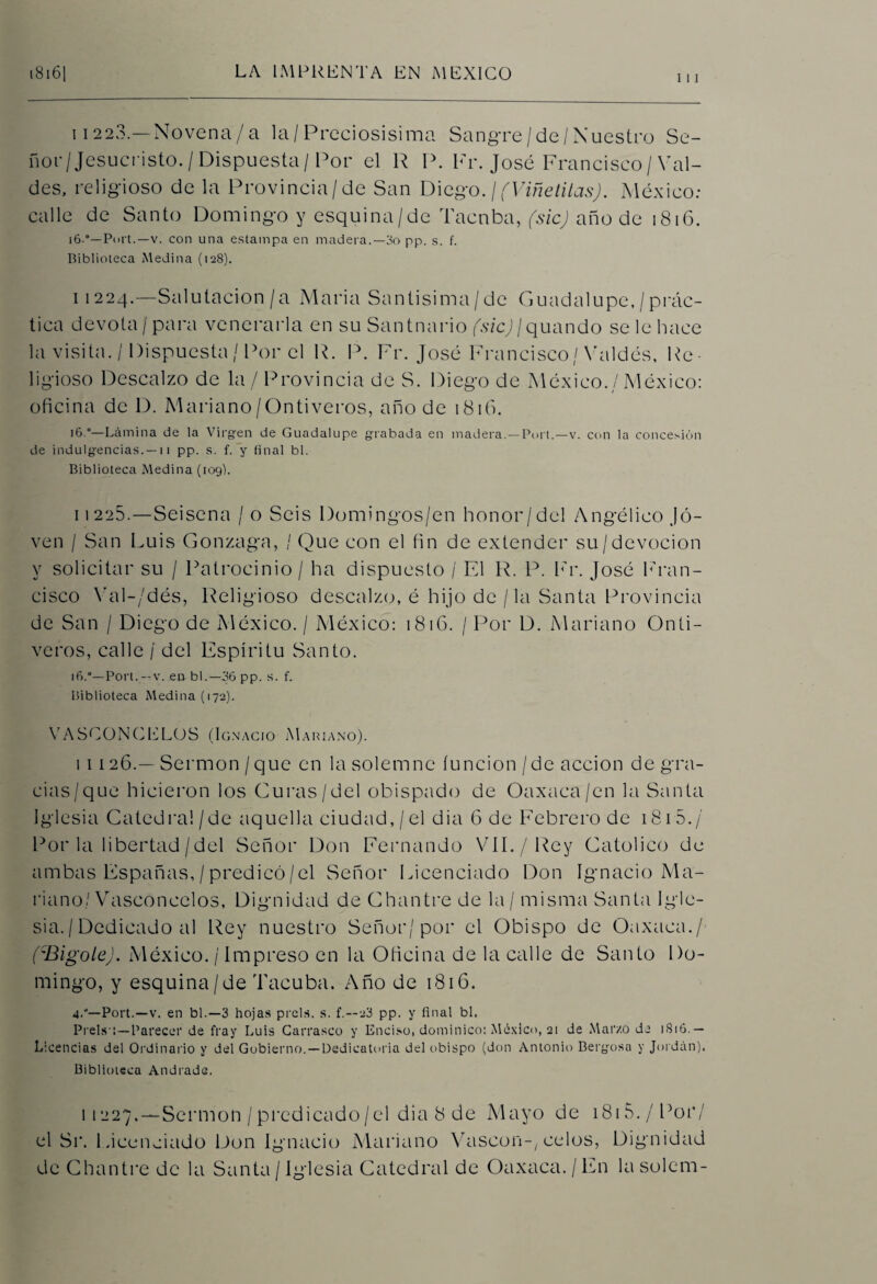 111 11223.—Novena/a la/Preciosísima Sangre/de/Nuestro Se¬ ñor/Jesucristo. / Dispuesta / Por el R P. Fr. José Francisco/Val- des, religioso de la Provincia/de San Diego. /(Viñetitas). México: calle de Santo Domingo y esquina/de Taonba, fsicj año de 1816. i6°—Port.—v. con una estampa en madera.—3o pp. s. f. Biblioteca Medina (128). 11224.—Salutación/a Maria Santisima/de Guadalupe, /prác¬ tica devota/para venerarla en su Santuario /.v/cj/quando se le hace la visita. / Dispuesta / Por el R. P. Fr. José Francisco / Valdés, Re¬ ligioso Descalzo de la / Provincia de S. Diego de México./ México: oficina de D. Mariano/Ontiveros, año de 1816. 16.0—Lámina de la Virgen de Guadalupe grabada en madera.—Port.—v. con la concesión de indulgencias. —11 pp. s. f. y final bl. Biblioteca Medina (109). 11225.—Seisena Jo Seis Domingos/en honor/del Angélico Jo¬ ven / San Luis Gonzaga, / Que con el fin de extender su/devocion y solicitar su / Patrocinio / ha dispuesto ¡ El R. P. Fr. José Fran¬ cisco Yal-/dés, Religioso descalzo, é hijo de /la Santa Provincia de San / Diego de México. / México: 1816. / Por D. Mariano Onti¬ veros, calle / del Espíritu Santo. i6.°— Port.—v. en bl.—36 pp. s. f. Biblioteca Medina (172). VASCONCELOS (Ignacio Mariano). i 1126.— Sermón /que en la solemne función/de acción de gra¬ cias/que hicieron los Guras/del obispado de Oaxaca/en la Santa Iglesia Catedral/de aquella ciudad, / el dia 6 de Febrero de 181 5./ Por la libertad / del Señor Don Fernando VIL/Rey Católico de ambas Españas, / predicó / el Señor Licenciado Don Ignacio Ma¬ riano/Vasconcelos, Dignidad de Chantre de la / misma Santa Igle¬ sia. I Dedicado al Rey nuestro Señor/por el Obispo de Oaxaca./ ('Bigote). México. / Impreso en la Oficina de la calle de Santo Do¬ mingo, y esquina/de Tacuba. Año de 1816. 4.'—Port.—v. en bl.—3 hojas prels. s. f.—23 pp. y final bl. Prels:—Parecer de fray Luis Carrasco y Enciso, dominico: México, 21 de Marzo de 1S16. — Licencias del Ordinario y del Gobierno. —Dedicatoria del obispo (don Antonio Bergosa y Jordán). Biblioteca Andrade. 11227.—Sermón /predicado/el dia 8 de Mayo de i8i5./Por/ el Sr. Licenciado Don Ignacio Mariano Vascon-, celos, Dignidad de Chantre de la Santa / Iglesia Catedral de Oaxaca. / En la solean-