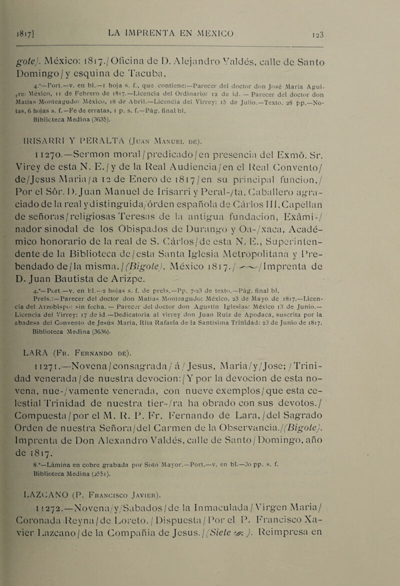 gote). México: 1817./Oficina de D. Alejandro Valdés, calle de Santo Domingo/y esquina de Tacuba. 4.—Fort.—v. en bl.— i hoja s. f., que contiene: —Parecer del doctor don José María Agui- ,-re: México, n de Febrero de 1817.—Licencia del Ordinario: 12 de id. — Parecer del doctor don Mallas Monteagudo: México, 18 de Abril.—Licencia del Virrey: i5 de Julio.—Texto. 28 pp.—No¬ tas, 6 hojas s. f.—Fe de erratas, 1 p. s. f. —Pág. final bl. Biblioteca Medina (3635). 1RISARRI Y PERALTA (Juan Manuel de). i 1270.—Sermón moral/predicado/en presencia del Exmó. Sr. Virey de esta N. E./y de la Real Audiencia/en el Real Convento/ de/Jesus Maria/a 12 de Enero de 1817/en su principal función,/ Por el Sor. 1). Juan Manuel de Irisarri y Pcral-/ta, Caballero agra¬ ciado de la real ydistinguida/órden española de Carlos 111,Capellán de señoras/religiosas Teresas de la antigua fundación, ExámF/ nador sinodal de los Obispados de Durango y Oa-/xaca, Acadé¬ mico honorario de la real de S. Cárlos/de esta N, E., Superinten¬ dente de la Biblioteca de/esta Santa Iglesia Metropolitana y Pre¬ bendado de/la misma.¡{Bigote). México 1817./^—/Imprenta de D. Juan Bautista de Arizpe. 4.°—Poit.—v. en bl.—-2 hojas s. f. de prels.—Pp. 7-2.3 de texto.—Pág*. final bl. Prels.:—Parecer del doctor don Matías Monteagudo: México, 23 de Mayo de 1817.—Licen¬ cia del Arzobispo: sin fecha. — Parecer del doctor don Agustín Iglesias: México i3 de Junio.— Licencia del Virrey: 17 de id.—Dedicatoria al virrey don Juan Ruiz de Apodaca, suscrita por la abadesa del Convento de Jesús Maria, Rita Rafaela de la Santísima Trinidad: 23 de Junio de 1817. Biblioteca Medina (3636). LAR A (En. Fernando de). 11271.—Novena/consagrada/ á/Jesús, Maria/y/Jose; / Trini¬ dad venerada/de nuestra devoción:/Y por la devoción de esta no¬ vena, nue-/vamente venerada, con nueve exemplos/que esta ce¬ lestial Trinidad de nuestra tier-/ra ha obrado con sus devotos./ Compuesta/por el M. R. P. Fr. Fernando de Lara,/del Sagrado Orden de nuestra Señora/del Carmen de la Observancia.¡(Bigote). Imprenta de Don Alexandro Valdés, calle de Santo/ Domingo, año de 1817. 8.°—Lámina en cobre grabada por Soto Mayor.—Port.—v. en bl.—3o pp. s. f. Biblioteca Medina (235i). LAZCANO (P. Francisco Javier). i ¡272. — Novena/y/Sabados/de la Inmaculada/.Virgen Maria/ Coronada Rcyna/dc Loreto. / Dispuesta/Por el P. Francisco Xa¬ vier Eazcano/de la Compañía de Jesús. / (Siete ^ ). Reimpresa en