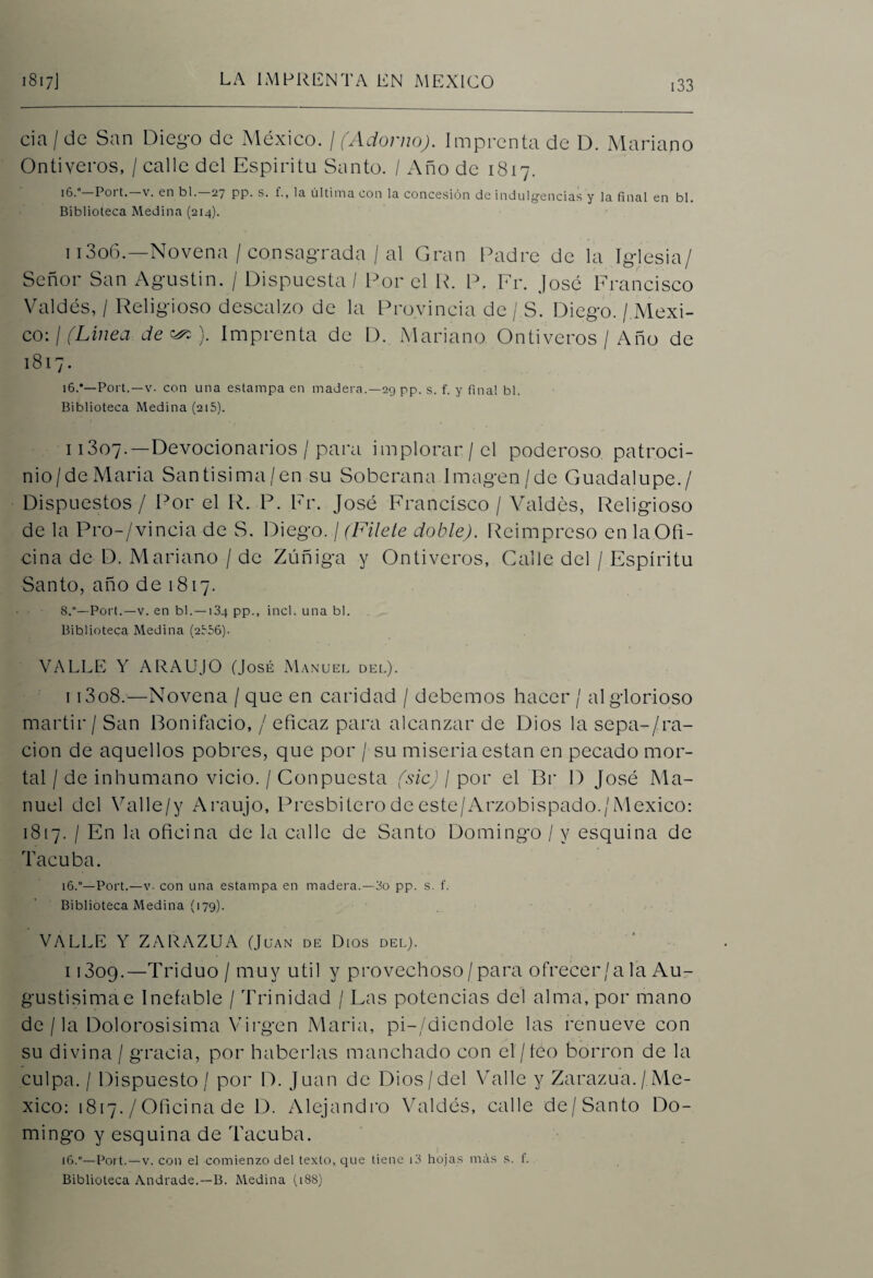 cía/de San Diego de México. / (Adorno). Imprenta de D. Mariano Ontiveros, / calle del Espíritu Santo. / Año de 1817. 16.° P011. v. en bl. 27 pp. s. í., la última con la concesión de indulgencias y la final en bl. Biblioteca Medina (214). 1 i3o6.—Novena / consagrada / al Gran Padre de la Iglesia/ Señor San Agustín. / Dispuesta / Por el R. P. Fr. José Francisco Valdés, / Religioso descalzo de la Provincia de / S. Diego. /.Méxi¬ co: / (Línea de ). Imprenta de D. Mariano Ontiveros / Año de 1817. i6.*—Port.—v. con una estampa en madera.—29 pp. s. f. y fina! bl. Biblioteca Medina (215). 11307.—Devocionarios / para implorar/el poderoso patroci- nio/deMaria Santisima/en su Soberana Imagen/de Guadalupe./ Dispuestos / Por el R. P. Fr. José Francisco / Valdés, Religioso de la Pro-/vincia de S. Diego. / (Filete doble). Reimpreso en la Ofi¬ cina de D. Mariano / de Zúñiga y Ontiveros, Calle del / Espíritu Santo, año de 1817. 8.°—Port.—v. en bl. —134 pp., incl. una bl. Biblioteca Medina (2356). VALLE Y ARAUJO (José Manuel del). i i3o8.—Novena / que en caridad / debemos hacer / al glorioso mártir / San Bonifacio, / eficaz para alcanzar de Dios la sepa-/ra¬ ción de aquellos pobres, que por / su miseria están en pecado mor¬ tal / de inhumano vicio. / Conpuesta (sic) I por el Br D José Ma¬ nuel del Valle/y Araujo, Presbítero de este/Arzobispado./México: 1817. / En la oficina de la calle de Santo Domingo / y esquina de Tacuba. 16.“—Port.—v- con una estampa en madera.—3o pp. s. f. Biblioteca Medina (179). VALLE Y ZARAZUA (Juan de Dios del). i 1309.—Triduo / muy útil y provechoso/para ofrecer/a la Au- gustisimae Inefable / Trinidad / Las potencias de! alma, por mano de / la Dolorosisima Virgen María, pi-/diendole las renueve con su divina / gracia, por haberlas manchado con el/feo borron de la culpa. / Dispuesto/ por D. Juan de Dios/del Valle y Zarazua./Mé¬ xico: 1817. /Oficina de D. Alejandro Valdés, calle de/Santo Do¬ mingo y esquina de Tacuba. 16.°—Port.—v. con el comienzo del texto, que tiene i3 hojas más s. f. Biblioteca Andrade.—B. Medina (188)