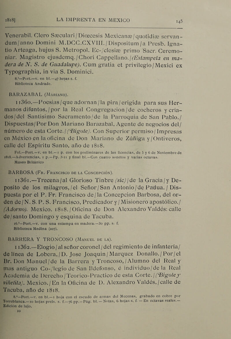 Venerabil. Clero Saeculari/Dioecesis Mexicanas/quotidiae servan- dum/anno Domini M.DCC.CXVIII./Dispositum/a Presb. Igna- tio Arteaga, hujus S. Metropol. Ec-/clesiae primo Sacr. Ceremo- niar. Magistro ejusdemq./Chori Cappellano.¡(Estámpela en ma¬ dera de N. S. de Guadalupe). Cura gratia et privilegio/Mexici ex Typographia, in via S. Dominici. 8.°—Port.—v. en bl.—47 hojas s. f. Biblioteca Andrade. BARAZABAL (Mariano). i 136o.—Poesías/que adornan/la pira/erigida para sus Her¬ manos difuntos, / por la Real Congregación / de cocheros y cria¬ dos/del Santísimo Sacramento/de la Parroquia de San Pablo./ Dispuestas/Por Don Mariano Barazabal, Agente de negocios del/ número de esta Corte./(^Bigote). Con Superior permiso/Impresas en México en la oficina de Don Mariano de Zúñiga y/Ontivcros, calle del Espíritu Santo, año de 1818. Fol.—Port.—v. en bl.— i p. con los preliminares de las licencias, de 5 y 6 de Noviembre de 1818.—Advertencias, 1 p. — Pp. 3-n y final bl.—Con cuatro sonetos y varias octavas. Museo Británico BARBOSA (Fr. Francisco de la Concepción). i 1361.—Trecena/al Glorioso Tinbre (sic)/de laGracia/y De¬ posito de los milagros,/el Señor/San Antonio/de Padua. / Dis¬ puesta por el P. Fr. Francisco de/la Concepción Barbosa, del or¬ den de/N. S. P. S. Francisco, Predicador y / Misionero apostólico./ (Adorno). México. 1818./Oficina de Don Alexandro Valdés: calle de/santo Domingo y esquina de Tacuba. 16.0—Port.—v. con una estampa en madera.—3o pp. s. f. Biblioteca Medina (227). BARRERA Y TRONCOSO (Manuel de la). i 1362.—Elogio/al señor coronel/del regimiento de infantería/ delinea de Lobera, / D. José Joaquín / Márquez Donallo. / Por/el Br. Don Manuel/de la Barrera y Troncoso, / Alumno del Real y mas antiguo Co-/legio de San Ildefonso, é individuo/de la Real Academia de Derecho/Teorico-Practico de esta Corte.I(bigotey' viñetita). Mexico;/En la Oficina de D. Alexandro Valdés,/calle de Tacuba, año de 1818. 8.°—Port.—v. en bl.— i hoja con el escudo de armas del Mecenas, grabado en cobie por Torreblanca.—10 hojas prels. s. f.—76 pp. —Pág. bl. — Notas, 6 hojas s. f. En octavas reales. Edición de lujo, lo