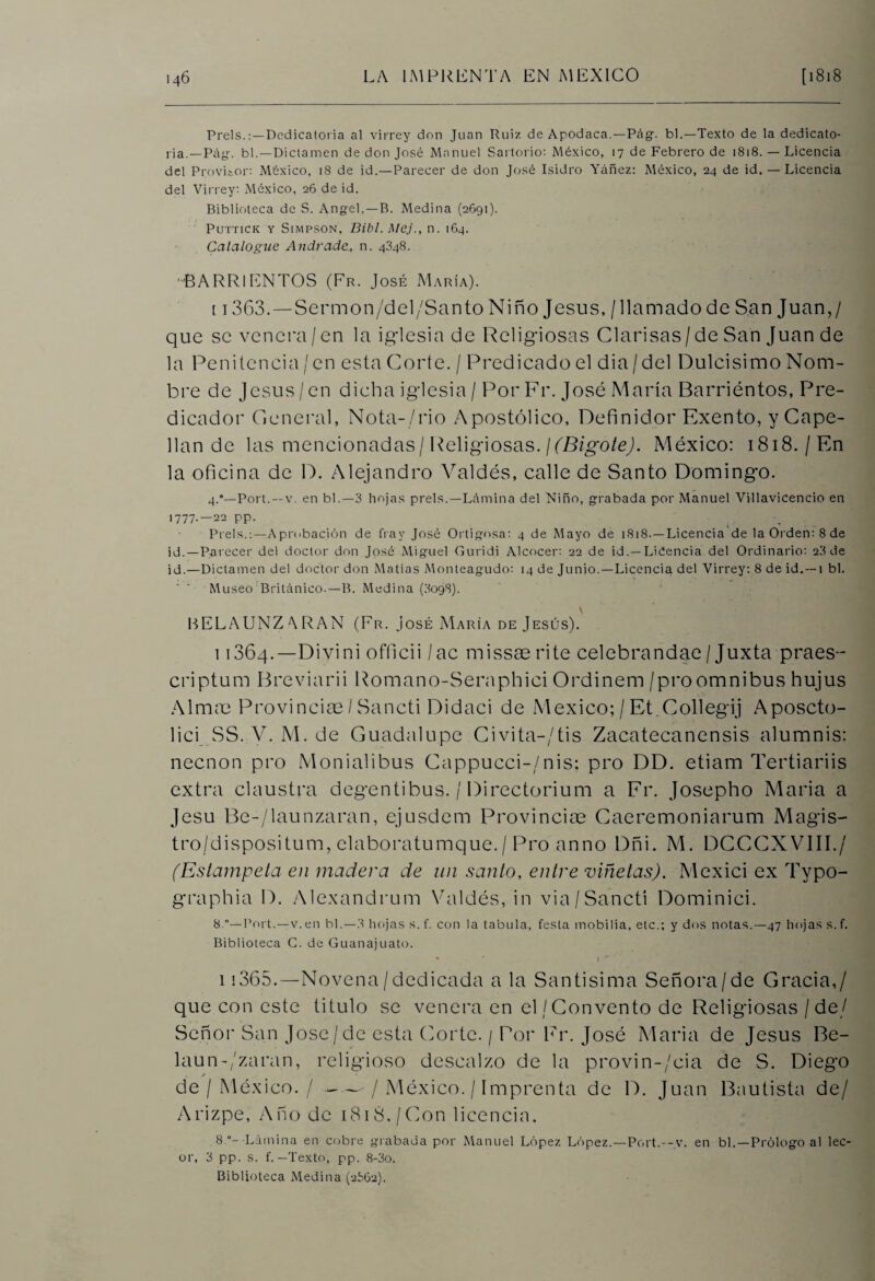 Prels.Dedicatoria al virrey don Juan Ruiz de Apodaca.—Pág. bl.—Texto de la dedicato¬ ria.—P¿\g. bl.—Dictamen de don José Manuel Sartorio: México, 17 de Febrero de 1818. — Licencia del Provisor: México, 18 de id.—Parecer de don José Isidro Yáñez: México, 24 de id. — Licencia del Virrey: México, 26 de id. Biblioteca de S. Angel, —B. Medina (2691). PUTTICK Y SlMPSON, Dibl. Mej., 11. 164. Catalogue Andrade, n. 4348. -BARRIENTOS (Fr. José María). 11363.—Sermon/del/Santo Niño Jesús, / llamado de San Juan,/ que se venera / en la iglesia de Religiosas Clarisas / de San Juan de la Penitencia / en esta Corte. / Predicado el dia/del Dulcísimo Nom¬ bre de Jesús/en dicha iglesia / Por Fr. José María Barriéntos, Pre¬ dicador General, Nota-/rio Apostólico, Definidor Exento, y Cape¬ llán de las mencionadas/Religiosas. ¡(Bigote). México: 1818./En la oficina de D. Alejandro Valdés, calle de Santo Domingo. 4.*—Port.—v. en bl.—3 hojas prels.—Lámina del Niño, grabada por Manuel Villavicencio en 1777-—22 pp. Prels.:—Aprobación de fray José Ortigosa: 4 de Mayo de 1818.—Licencia de la Orden: 8 de id.—Parecer del doctor don José Miguel Guridi Alcocer: 22 de id.— Liéencia del Ordinario: 2.3 de id.—Dictamen del doctor don Matías Monteagudo: 14 de Junio.—Licencia del Virrey: 8 de id. —1 bl. Museo Británico.—B. Medina (3098). BELAUNZARAN (Fr. José María de Jesús). 11364.—Divini officii /ac missae rite celebrandae/ Juxta praes- criptum Breviarii Romano-Seraphici Ordinem /pro ómnibus hujus Almas Provincias/ Sancti Didaci de México; / Et.Collegij Aposcto- lici SS. V. M. de Guadalupe Ci vi ta-/tis Zacatecanensis alumnis: necnon pro Monialibus Cappucci-/nis; pro DD. etiam Tertiariis extra claustra degentibus. / Directorium a Fr. Josepho María a Jesu Be-/launzaran, ejusdem Provincias Caeremoniarum Magis- tro/dispositum, elaboratumque./ Pro anno Dñi. M. DCCCXVIII./ (Estámpela en madera de un santo, entre viñetas). Mexici ex Typo- graphia D. Alexandrum Valdés, in via/Sanctí Dominici. 8.*—Port.—v.en bl.—3 hojas s.f. con la tabula, festa mobilia, etc.; y dos notas.—47 hojas s. f. Biblioteca C. de Guanajuato. 11365.—Novena/dedicada a la Santísima Señora/de Gracia,/ que con este titulo se venera en el/Convento de Religiosas / de/ Señor San José/de esta Corte. / Por Fr. José María de Jesús Be- laun-/zaran, religioso descalzo de la provin-/cia de S. Diego de / México. /--/México. / Imprenta de D. Juan Bautista de/ Arizpe, Año de i8iS./Con licencia. 8 o- Lámina en cobre grabada por Manuel López López.—Port.—y. en bl.—Prólogo al lec- or, 3 pp. s. f. — Texto, pp. 8-3o.