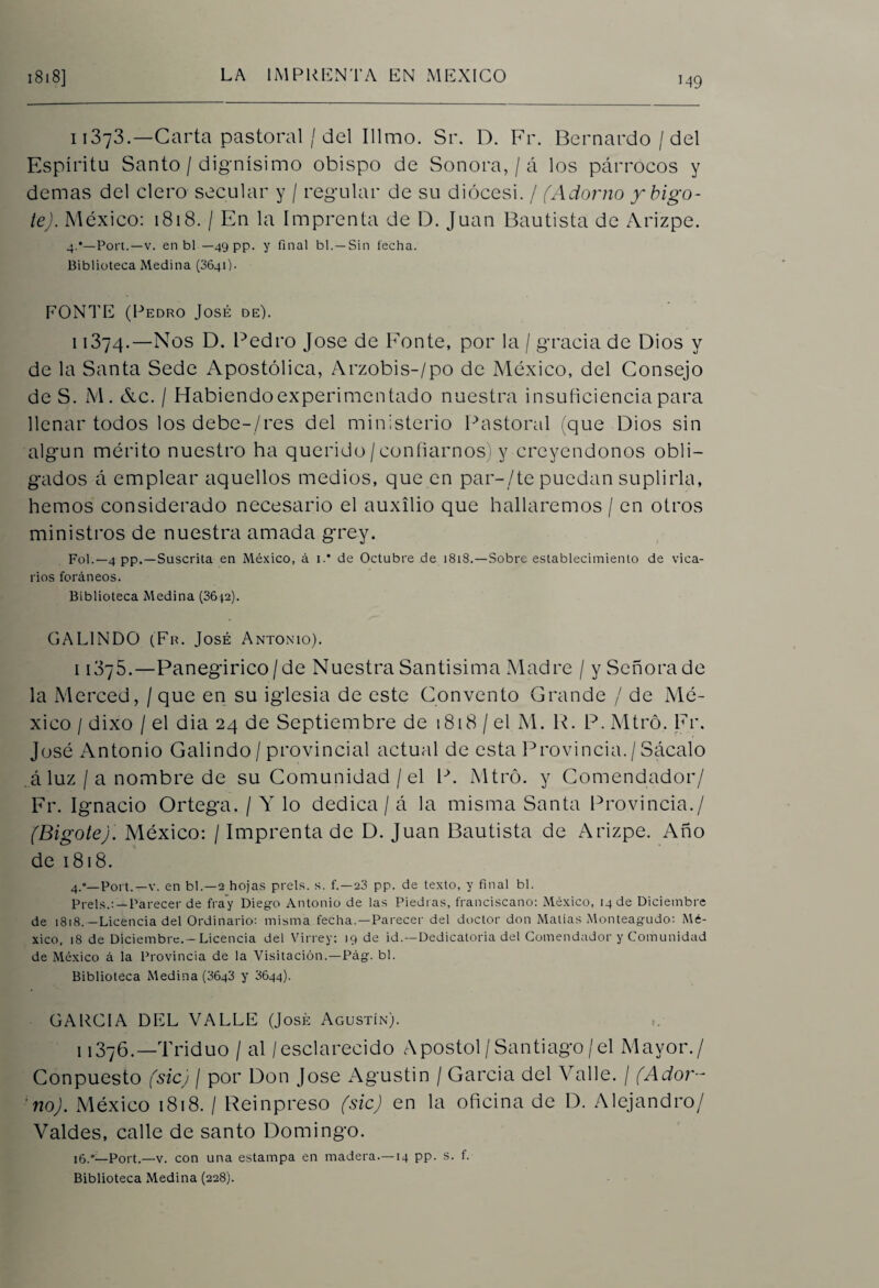 M9 11373.—Carta pastoral / del Illmo. Sr. D. Fr. Bernardo / del Espíritu Santo / dignísimo obispo de Sonora, / á los párrocos y demas del clero secular y / regular de su diócesi. / (Adorno y bigo¬ te). México: 1818. / En la Imprenta de D. Juan Bautista de Arizpe. 4.*—Port.—v. en bl — 49 pp. y final bl. —Sin fecha. Biblioteca Medina (3641)- PONTE (Pedro José de). 11374.—Nos D. Pedro José de Ponte, por la / gracia de Dios y de la Santa Sede Apostólica, Arzobis-/po de México, del Consejo de S. M. &c. / Habiendo experimentado nuestra insuficiencia para llenar todos los debe-/res del ministerio Pastoral (que Dios sin algún mérito nuestro ha querido/confiarnos y creyéndonos obli¬ gados á emplear aquellos medios, que en par-/te puedan suplirla, hemos considerado necesario el auxilio que hallaremos / en otros ministros de nuestra amada grey. Fol.—4 pp. —Suscrita en México, á i.* de Octubre de 1818.—Sobre establecimiento de vica¬ rios foráneos. Biblioteca Medina (36j2). G A LINDO (Fr. José Antonio). i 1375.—Panegirico/de Nuestra Santísima Madre / y Señora de la Merced, / que en su iglesia de este Convento Grande / de Mé¬ xico / dixo / el dia 24 de Septiembre de 1818/el M. R. P.Mtró. Fr. José Antonio Galindo / provincial actual de esta Provincia./ Sácalo á luz / a nombre de su Comunidad /el P. Mtró. y Comendador/ Fr. Ignacio Ortega. / Y lo dedica / á la misma Santa Provincia./ (Bigote). México: / Imprenta de D. Juan Bautista de Arizpe. Año de 1818. 4.*—Port.—v. en bl.—2 hojas prels. s. f.—23 pp. de texto, y final bl. Prels.:—Parecer de fray Diego Antonio de las Piedras, franciscano: México, 14 de Diciembre de 1818.—Licencia del Ordinario: misma fecha.—Parecer del doctor don Matías Monteagudo: Mé¬ xico, 18 de Diciembre.-Licencia del Virrey: 19 de id.—Dedicatoria del Comendador y Comunidad de México á la Provincia de la Visitación.—Pag. bl. Biblioteca Medina (3643 y 3644). GARCIA DEL VALLE (José Agustín). i 1376.—Triduo / al /esclarecido Aposto!/Santiago/el Mayor./ Conpuesto (sic) / por Don José Agustín / García del Valle. / (Ador¬ no). México 1818. / Reinpreso (sic) en la oficina de D. Alejandro/ Valdes, calle de santo Domingo. 16.*— Port.—'v. con una estampa en madera.—14 pp. s. f.