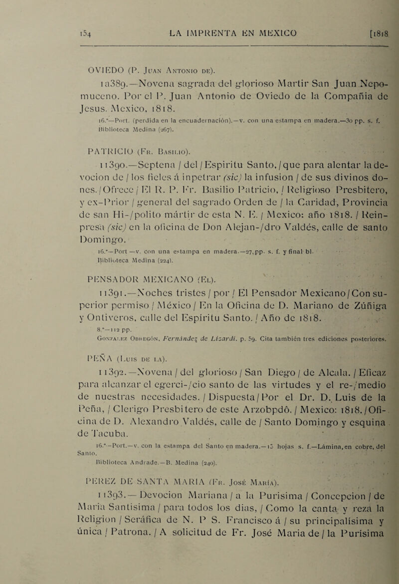 OVIEDO (P. Juan Antonio de). ia38g.—Novena sagrada del glorioso Mártir San Juan Nepo- muceno. Por el P. Juan Antonio de Oviedo de la Compañía de Jesús. México, 1818. 16.°—Port. (perdida en la encuadernación).—v. con una estampa en madera.—3o pp. s. f. Biblioteca Medina (267). PATRICIO (Fu. Basilio). 11390.—Septena / del / Espíritu Santo, / que para alentar la de¬ voción de / los fieles á inpetrar (sic) la infusión / de sus divinos do¬ nes. / Ofrece / El R. P. Kr. Basilio Patricio, / Religioso Presbítero, y ex-Prior / general del sagrado Orden de / la Caridad, Provincia de san IIi-/polito mártir de esta N. E. / México: año 1818. / Rein- presa (sic) en la oficina de Don Alejan-/dro Valdés, calle de santo Domingo. 16.“— Port —v. con una estampa en madera.—27.pp- s. f. y final bl. Biblioteca Medina (224). PENSADOR MEXICANO (El). 11391. — Noches tristes/por / El Pensador Mexicano/Con su¬ perior permiso/ México / En la Oficina de D. Mariano de Zúñiga y Ontiveros, exilie del Espíritu Santo. / Año de 1818. 8.°— 1 12 pp. González Obuegón, Fernández de Lizardi. p. 5g. Cita también tres ediciones posteriores. PEÑA (Luis de la). i 1392.—Novena / del glorioso / San Diego / de Aléala. / Eficaz para alcanzar el egerci-/cio santo de las virtudes y el re-/medio de nuestras necesidades. / Dispuesta/Por el Dr. D. Luis de la Peña, / Clérigo Presbitero de este Arzobpdó. / México: 1818./Ofi¬ cina de D. Alexandro Valdés, calle de / Santo Domingo y esquina de Tacuba. 16.*-—Port. — v. con la estampa del Santo en madera.— iá hojas s. f.—Lámina,en cobre, del Santo. Biblioteca Andrade. —B. Medina (240). f .»-■ 1 •' H PEREZ DE SANTA MARIA (Fu. José María). f ' 1 1893.— Devoción Mariana / a la Purísima / Concepción / de María Santísima / para todos los dias, / Como la canta y reza la Religión / Seráfica de N. P S. Francisco á / su principalísima y única / Patrona. / A solicitud de Fr. José María de / la Purísima