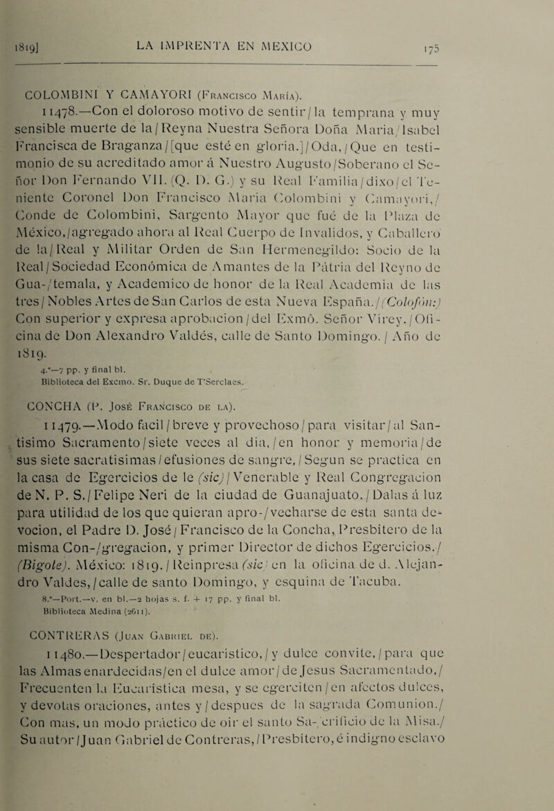 COLOMBINI Y CAMAYORI (Francisco María). 11478.—Con el doloroso motivo de sentir/la temprana y muy sensible muerte de la/Rey na Nuestra Señora Doña María/Isabel Francisca de Braganza/[que esté en gloria.]/Oda,/Que en testi¬ monio de su acreditado amor á Nuestro Augusto/Soberano el Se¬ ñor Don Fernando Vil. (Q. D. G.) y su Real Familia/dixo/el Te¬ niente Coronel Don Francisco María Colombini v Cama vori,/ Conde de Colombini, Sargento Mayor que fue de la Plaza de México,/agregado ahora al Real Cuerpo de Invalidos, y Caballero de la/Real y Militar Orden de San Hermenegildo: Socio de la Real/Sociedad Económica de Amantes de la Patria del Reyno de Gua-/temala, y Académico de honor déla Real Academia de las tres/ Nobles Artes de San Carlos de esta Nueva España.¡(Colofón;) Con superior y expresa aprobación/del Exmó. Señor Vi rey./ Ofi¬ cina de Don Alexandro Valdés, calle de Santo Domingo. / Año de 1819. 4°—7 pp. y final bl. Biblioteca del Excmo. Si'. Duque de T’áerclaes. CONCHA (P. José Francisco de la). 11479. — Modo fácil/breve y provechoso/para visitar/al San¬ tísimo Sacramento/siete veces al dia./en honor y memoria/de sus siete sacratísimas/efusiones de sangre, / Según se practica en la casa de Egercicios de le (sic) j Venerable y Real Congregación deN. P. S. / Felipe Neri de la ciudad de Guanajuato. / Dalas á luz para utilidad de los que quieran apro-/vecharse de esta santa de¬ voción, el Padre D. José/ Francisco de la Concha, Presbítero de la misma Con-/gregacion, y primer Director de dichos Egercicios./ (Bigote). México: 1819. / Reinpresa (sic) en la oíicina de d. Alejan¬ dro Valdes,/calle de santo Domingo, y esquina de Tacuba. 8.°—Port.—v. en bl.—2 hojas s. f. 4- 17 pp. y final bl. Biblioteca Medina (2611). CONTRERAS (Juan Gabriel de). 11480.— Despertador/eucaristico,/y dulce convite,/para que las Almas enardecidas/en el dulce amor/de Jesús Sacramentado,/ Frecuenten la Eucarística mesa, y se cgercitcn/en afectos dulces, y devotas oraciones, antes y/después de la sagrada Comunión./ Con mas, un modo práctico de oir el santo Sa-, orificio de la Misa./ Su autor /J uan Gabriel de Contreras, / Presbítero,é indigno esclavo