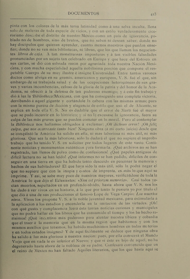 pinta con ios colores de la más tersa latinidad como á una selva inculta, llena solo de male/as de toda especie de vicios, y con un estilo verdaderamente cice- roriano dése; i be el distrito de nuestro México como un país de ignorancia, po¬ blado no de hombres, sino de brutos, que no saben ni desean saber; donde no hay discípulos que quieran aprender, cuanto menos maestros que puedan ense¬ ñar; donde no se ven más bibliotecas, ni libros, que los que llaman los negocian¬ tes libros de caja. A tan monstruosas imposturas y á tan visibles falsedades pronunciadas por un sujeto tan celebrado en Europa y que hace del Estoico en sus cartas, se dió con sobrada razón por agraviada toda nuestra Nación Mexi¬ cana, y con mucha especialidad aquella nobilísima porción que compone el res¬ petable Cuerpo de su muy ilustre é insigne Universidad. Entre tantos varones doctos como abriga en su gremio, americanos y europeos, Y. S. fué el que, sin embargo de su trabajada salud y de las ocupaciones heterogéneas de sus gra¬ ves y varias incumbencias, celoso de la gloria de la patria y del honor de la Aca¬ demia, se ofreció á la defensa de tan poderoso enemigo; y á este fin trabajó y dió á luz la 'Bibliotheca ^Mexicana, con que ha conseguido una completa victoria, derribando á aquel gigante y cortándole ln cabeza con las mismas armas; pues con la misma pureza de dicción y elegancia de estilo que usó el de Alicante, se explica en toda ella Y. S. No es dudable que el error de Martí fué el mayor que se pudo incurrir en lo histórico; y si no le excusase la ignorancia, fuera su culpa de las más graves que se pueden cometer en lo moral. Pero al contemplar la Biblioteca nos hallamos obligados á exclamar: ¡C)h dichoso error! ¡Oh felirL culpa, que nos acarreaste lauto bien! Ninguna obra (á mi corto juicio) desde que se conquistó la América ha salido en ella, ni más laboriosa ni más útil, ni más gloriosa. Que sea la más laboriosa, sólo lo dudará el que no supiere el ímprobo trabajo que ha tenido Y. S. en solicitar por lodos lugares de este vasto Conti¬ nente noticias y monumentos auténticos para formarla. ¿Qué archivos no se han registrado, tan llenos de polvo como de confusiones! ¿Qué papeles antiguos de difícil lectura no se han leído! ¿Qué informes no se han pedido, difíciles de con¬ seguir en una tierra en que ha habido tanto descuido en perennar la memoria y hechos de sus habitadores? El que haya sido la más útil, sólo la podrá negar el que no supiere que con la inopia y costos de imprenta, es más lo que aquí se imprime. Y así, se sabe muy poco de nuestros mayores, verificándose de toda la América lo que dijo el Eclesiastes: «Non est priorum memoria». Casi todos ya¬ cían muertos, sepultados en un profundo olvido, hasta ahora que Y. S. nos los ha dado á ver vivos en su historia, á la que por tanto le pusiera yo por título el que dió á una de sus producciones el famoso Lope de Vega Carpió: Los muertos vivos. Vivos los propone V. S. á la noble juventud mexicana, para estimulaila a la aplicación á los estudios y encenderla en la imitación de las vu ludes. ¡Oh! con qué gusto, y complacencia leerá ésta tantas noticias cuiiosas y municipales que no podrá hallar en los libros que ha consumido el tiempo y los ha hecho le¬ vísimos! ¡Qué incentivo más poderoso para alentar nuestia tibieza y cobaidía que el traer á la memoria c¡ue en la misma región que habitamos y con los mismos auxilios que tenemos, ha habido muchísimos hombies en todas m¿-tenas v en todos estados insignes.'' ó de aquí fácilmente se deduce que ninguna obia ha salido á luz más gloriosa a nuestra nación: pues, poi ella conoceiá el Mune.o Viejo que en nada le es inferior el Nuevo; y que si éste es hijo de aquél, no ha degenerado hasta ahora de la nobleza de su padre. Confesaiá con\encido que en el reino de México no han faltado Aquiles literarios, que los que hasta aquí se