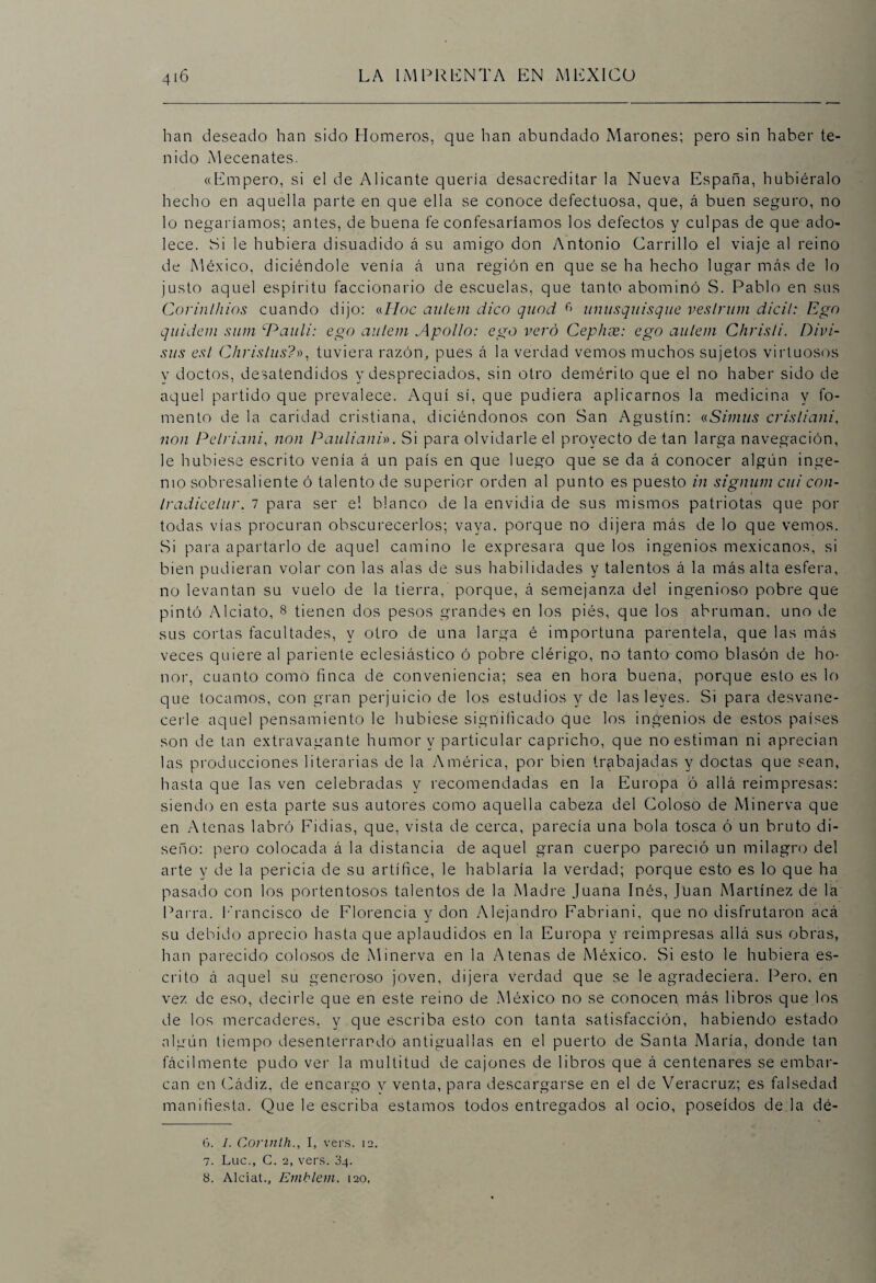 han deseado han sido Homeros, que han abundado Marones; pero sin haber te¬ nido Mecenates. «Empero, si el de Alicante quería desacreditar la Nueva España, hubiéralo hecho en aquella parte en que ella se conoce defectuosa, que, á buen seguro, no lo negaríamos; antes, de buena fe confesaríamos los defectos y culpas de que ado¬ lece. Si le hubiera disuadido á su amigo don Antonio Carrillo el viaje al reino de México, diciéndole venía á una región en que se ha hecho lugar más de lo justo aquel espíritu faccionario de escuelas, que tanto abominó S. Pablo en sus Corinlhios cuando dijo: (Aloe aultm dico quod f> unusquisque veslrum dicil: Ego quidein sum cPaul¿: ego autem Apollo: ego vero Cephse: ego aulem Chrisíi. Divi- sus es/ Chrislus?», tuviera razón, pues á la verdad vemos muchos sujetos virtuosos y doctos, desatendidos y despreciados, sin otro demérito que el no haber sido de aquel partido que prevalece. Aquí sí, que pudiera aplicarnos la medicina y fo¬ mento de la caridad cristiana, diciéndonos con San Agustín: «Simits crisliani, non Pelriani, non Paulianh. Si para olvidarle el proyecto de tan larga navegación, le hubiese escrito venía á un país en que luego que se da á conocer algún inge¬ nio sobresaliente ó talento de superior orden al punto es puesto in signwn cui con- Iradicelur. i para ser el blanco de la envidia de sus mismos patriotas que por todas vías procuran obscurecerlos; vaya, porque no dijera más de lo que vemos. Si para apartarlo de aquel camino le expresara que los ingenios mexicanos, si bien pudieran volar con las alas de sus habilidades y talentos á la más alta esfera, no levantan su vuelo de la tierra, porque, á semejanza del ingenioso pobre que pintó Alciato, 6 7 8 tienen dos pesos grandes en los piés, que los abruman, uno de sus cortas facultades, y otro de una larga é importuna parentela, que las más veces quiere al pariente eclesiástico ó pobre clérigo, no tanto como blasón de ho¬ nor, cuanto como finca de conveniencia; sea en hora buena, porque esto es lo que tocamos, con gran perjuicio de los estudios y de las leyes. Si para desvane¬ cerle aquel pensamiento le hubiese significado que los ingenios de estos países son de tan extravagante humor y particular capricho, que no estiman ni aprecian las producciones literarias de la América, por bien trabajadas y doctas que sean, hasta que las ven celebradas y recomendadas en la Europa ó allá reimpresas: siendo en esta parte sus autores como aquella cabeza del Coloso de Minerva que en Atenas labró Fidias, que, vista de cerca, parecía una bola tosca ó un bruto di¬ seño: pero colocada á la distancia de aquel gran cuerpo pareció un milagro del arte y de la pericia de su artífice, le hablaría la verdad; porque esto es lo que ha pasado con los portentosos talentos de la Madre Juana Inés, Juan Martínez de la Parra, francisco de Florencia y don Alejandro Fabriani, que no disfrutaron acá su debido aprecio hasta que aplaudidos en la Europa y reimpresas allá sus obras, han parecido colosos de Minerva en la Atenas de México. Si esto le hubiera es¬ crito á aquel su generoso joven, dijera verdad que se le agradeciera. Pero, en vez de eso, decirle que en este reino de México no se conoceg más libros que los de los mercaderes, y que escriba esto con tanta satisfacción, habiendo estado algún tiempo desenterrando antiguallas en el puerto de Santa María, donde tan fácilmente pudo ver la multitud de cajones de libros que á centenares se embar¬ can en Cádiz, de encargo y venta, para descargarse en el de Veracruz; es falsedad manifiesta. Que le escriba estamos todos entregados al ocio, poseídos de la dé- 6. I. Corinth., I, vers. 12. 7. Luc., C. 2, vers. 34. 8. Alciat., Emblem. ¡20,