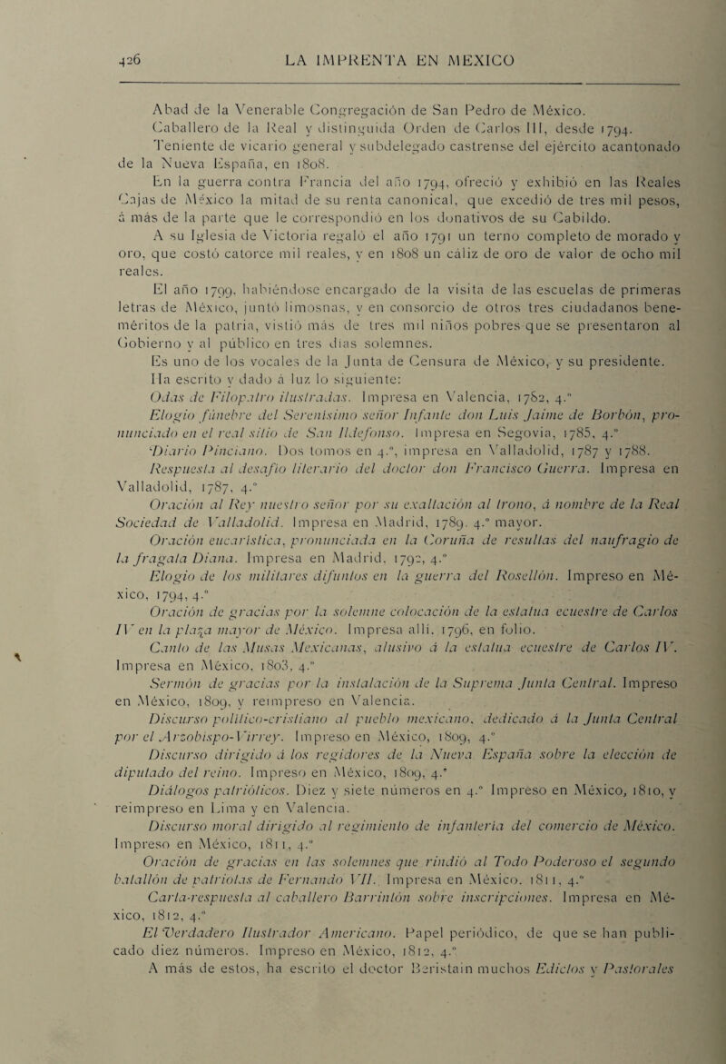 Abad de la Venerable Congregación de San Pedro de México. Caballero de la Real y distinguida Orden de Carlos III, desde 1794. Teniente de vicario general y subdelegado castrense del ejército acantonado de la Nueva España, en 1808. En la guerra contra Francia del arto 1794, ofreció y exhibió en las Reales Cajas de México la mitad de su renta canonical, que excedió de tres mil pesos, á más de la parte que le correspondió en los donativos de su Cabildo. A su Iglesia de Victoria regaló el arto 1791 un terno completo de morado y oro, que costó catorce mil reales, y en 1808 un cáliz de oro de valor de ocho mil reales. El año 1799. habiéndose encargado de la visita de las escuelas de primeras letras de México, juntó limosnas, y en consorcio de otros tres ciudadanos bene¬ méritos de la patria, vistió más de tres mil niños pobres que se presentaron al Gobierno y al público en tres días solemnes. Es uno de los vocales de la Junta de Censura de México, y su presidente. lia escrito y dado á luz lo siguiente: Odas de Filopalro ilustradas. Impresa en Valencia, 1782, 4. Elogio fúnebre del Serenísimo señor Infante don Luis Jaime de Bortón, pro¬ nunciado en el real sitio de San Ildefonso. Impresa en Segovia, 1785, 4.0 wDiario Pinciano. Dos tomos en 4.0, impresa en Valladolid, 1787 y 1788. Respuesta al desafío literario del doctor don Francisco Guerra. Impresa en Valladolid, 1787, 4.0 Oración al Rey nuestro señor por su exaltación al trono, á nombre de la Real Sociedad de 1 'alladolid. Impresa en Madrid, 1789. 4.0 mayor. Oración eucaristica, pronunciada en la Coruña de resultas del naufragio de la fragata Diana. Impresa en Madrid, 1792, 4.0 Elogio de los militares difuntos en la guerra del Rosellón. Impreso en Mé¬ xico, 1794, 4.0 Oración de gracias por la solemne colocación de la estatua ecuestre de Carlos IV en la plaqa mayor de México. Impresa allí. 1796, en folio. Canto de las Musas Mexicanas, alusivo a la estatua ecuestre de Carlos IV. Impresa en México, i8o3, 4.0 Sermón de gracias por la instalación de la Suprema Junta Central. Impreso en México, 1809, y reimpreso en Valencia. Discurso político-cristiano al pueblo mexicano, dedicado á la Junta Central por el Arzobispo-Virrey. Impreso en México, 1809, 4.° Discurso dirigido á los regidores de la Nueva España sobre la elección de diputado del reino. Impreso en México, 1809, 4.' Diálogos patrióticos. Diez y siete números en 4.0 Impreso en México, 1810, v reimpreso en Lima y en Valencia. Discurso moral dirigido al regimiento de infantería del comercio de México. Impreso en México, 1811, 4.0 Oración de gracias en las solemnes que rindió al Todo Poderoso el segundo batallón de patriotas de Fernando 17/. Impresa en México. 1811, 4. Caria-respuesta al caballero Barrinlón sobre inscripciones. Impresa en Mé¬ xico, 1812, 4.0 El Verdadero Ilustrador Americano. Papel periódico, de que se han publi¬ cado diez números. Impreso en México, 1812, 4. A más de estos, ha escrito el doctor Beristain muchos Edictos v Pastorales