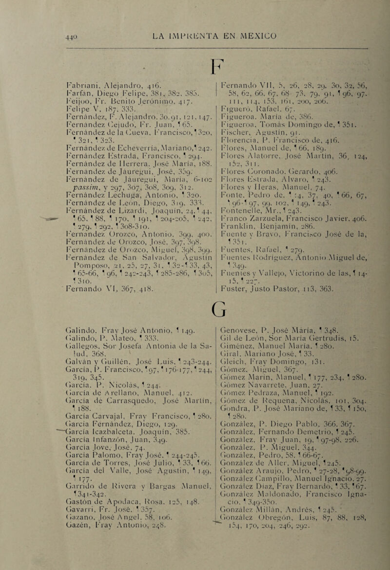 Fabriani, Alejandro, 416. Farfán, Diego Felipe, 381, 082, 383. Feijoo, Fr. Benito Jerónimo, 417. Felipe V, 187. 333. Fernández, F. Alejandro. 3o.91. 121,147. Fernández Cejudo, Fr. Juan, Í65. Fernández de la Cueva, Francisco, 13eo, * 32 1, 1 323. Fernández de Echeverría, Mariano,! 242. Fernández Estrada, Francisco, 1 294. Fernández de Herrera. José María, 188. Fernández de Jáuregui, José, 35g. Fernández de Jáuregui, María, 6-102 passim, y 297, 307, 3o8, 309, 312. Fernández Lechuga, Antonio, 1 3co. Fernández de León, Diego, 3 19, 333. Fernández de Lizardi, Joaquín, 24,! 44, * 65, * 88, * 170, 1 191, 1204-205, 1 242, 1 279, 1 292, 1 3o8-310. Fernandez Orozco, Antonio. 399, 400. Fernández de Orozco, José. 397, 898. Fernández de Orozco, Miguel, 398, 899. h'ernández de San Salvador, Agustín Pomposo, 21. 25, 27, 31, 1 32-1 33,43, 1 65-66, 1 96, 1 242-243, 1 285-286, 1 3o5, 1 310. Fernando VI, 367, 418. Galindo. Fray José Antonio, 1 149. Oalindo, P. Mateo, 1 333. Gallegos, Sor Josefa Antonia de la Sa¬ lud, 368. Galván y Guillén. José Luis. 1 243-244. García, P. Francisco, I97,1176-177,1 244, 319,345. García. P. Nicolás, 1 244. García de A rellano, Manuel, 412. García de Carrasquedo, José Martín, 1 188. García Carvajal, Fray Francisco, 1 280. García Fernández, Diego, 129. García Icazbalceta. Joaquín, 385. García Infanzón, Juan, 349. García Jove, José. 74. García Palomo, Fray José, 1 244-245. García de Torres, José Julio, 1 33, 166. García del Valle, José Agustín, 1 149, /' l7.7- Garrido de Rivera y Bargas Manuel, T 341-342. Gastón de Apodaca, Rosa. 125, 148. Gavarri, Fr. José, 1 357. Gazano, José Angel. 58, 106. Gazén, Fray Antonio, 248. I Fernando Vil, 5, 26, 28, 29. 3o, 3c, 56, 58, 62, 66, 67, 68 7.3, 79, 91, 1 96, 97. 111, 114, 153. 161, 200, 206. Figueró, Rafael. 67. Figueroa. María de, 386. Figueroa. Tomás Domingo de, 1 351. Fischer, Agustín, 91. Florencia, P. Francisco de, 416. Flores, Manuel de, 166, 189. Flores Alatorre, José Martín, 36, 124, 152, 311. Flores Coronado. Gerardo, 406. Flores Estrada, Alvaro, 1 248. Flores y lleras, Manuel. 74. Fonle, Pedro de, 1 14, 37, 40, 166, 67, 1 96-I 97, 99, 102, 0 149, 1 243. Fon ten el le, Mr., 1 243. Franco Zarzuela, Francisco Javier. 406. Franklin. Benjamín, 286. Fuente v Bravo, Francisco losé de la, 1 351.  Fuentes. Rafael, “ 279. Fuentes Rodríguez, Antonio Miguel de, 1 349. Fuentes v Vallejo, Victorino de ¡as, 1 14- 15, 1 227. Fuster, Justo Pastor, 113, 363. Genovese, P. José María, 1 348. Gil de León, Sor María Gertrudis, i5. Giménez, Manuel María. 1 280. Giral, Mariano José, 1 33. Gleich, Fray Domingo, 131. Gómez, Miguel, 367. Gómez Marín, Manuel, 1 177, 234, 1 280. Gómez N a va r re te. Juan, 27. Gómez Pedraza, Manuel, 1 192. Gómez de Requena, Nicolás. 101, 804. Gondra, P. José Mariano de, T33, 1 15o, 1 280. González, P. Diego Pablo, 366. 367. González, Fernando Demetrio, 1 245. González, Fray Juan, 19,197-98. 226. González. P. Miguel, 344. González, Pedro, 58. 1 66-67. González de A 11er, Miguel, 1245. González Araujo. Pedro, * 27-28, '98-99. González Campillo, Manuel Ignacio. 27. González Díaz, Fray Bernardo, 1 33, 167. González Maldonado, Francisco Igna¬ cio, 1 349-330. González Millán, Andrés, 1 245. González Obregón, Luis, 87, 88, 128, i5q, 170, 204, 246, 292.