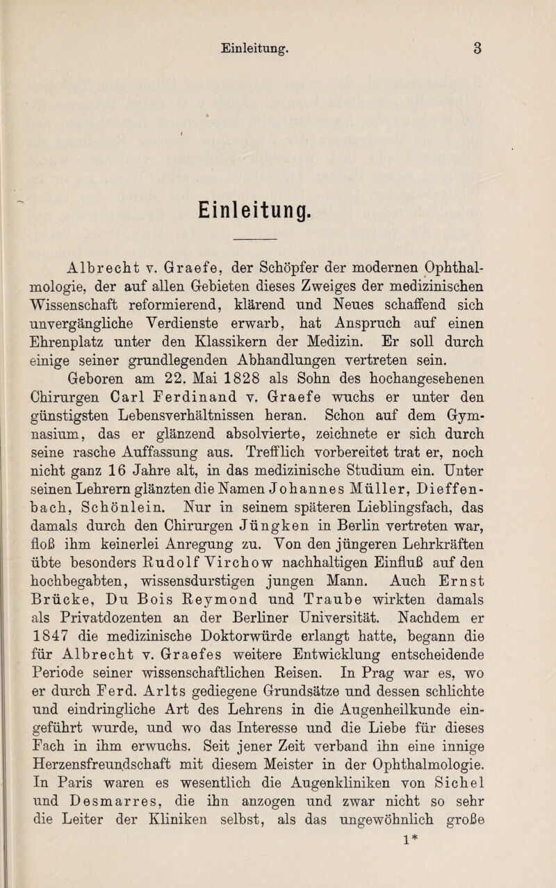 Einleitung. Albrecht v. Graefe, der Schöpfer der modernen Ophthal¬ mologie, der auf allen Gebieten dieses Zweiges der medizinischen Wissenschaft reformierend, klärend und Neues schaffend sich unvergängliche Verdienste erwarb, hat Anspruch auf einen Ehrenplatz unter den Klassikern der Medizin. Er soll durch einige seiner grundlegenden Abhandlungen vertreten sein. Geboren am 22. Mai 1828 als Sohn des hochangesehenen Chirurgen Carl Ferdinand v. Graefe wuchs er unter den günstigsten Lebensverhältnissen heran. Schon auf dem Gym¬ nasium, das er glänzend absolvierte, zeichnete er sich durch seine rasche Auffassung aus. Trefflich vorbereitet trat er, noch nicht ganz 16 Jahre alt, in das medizinische Studium ein. Unter seinen Lehrern glänzten die Namen Johannes Müller, Dieffen- bach, Schönlein. Nur in seinem späteren Lieblingsfach, das damals durch den Chirurgen Jüngken in Berlin vertreten war, floß ihm keinerlei Anregung zu. Von den jüngeren Lehrkräften übte besonders Rudolf Virchow nachhaltigen Einfluß auf den hochbegabten, wissensdurstigen jungen Mann. Auch Ernst Brücke, Du Bois Reymond und Traube wirkten damals als Privatdozenten an der Berliner Universität. Nachdem er 1847 die medizinische Doktorwürde erlangt hatte, begann die für Albrecht v. Graefes weitere Entwicklung entscheidende Periode seiner wissenschaftlichen Reisen. In Prag war es, wo er durch Ferd. Arlts gediegene Grundsätze und dessen schlichte und eindringliche Art des Lehrens in die Augenheilkunde ein¬ geführt wurde, und wo das Interesse und die Liebe für dieses Fach in ihm erwuchs. Seit jener Zeit verband ihn eine innige Herzensfreundschaft mit diesem Meister in der Ophthalmologie. In Paris waren es wesentlich die Augenkliniken von Sichel und Desmarres, die ihn anzogen und zwar nicht so sehr die Leiter der Kliniken selbst, als das ungewöhnlich große 1*