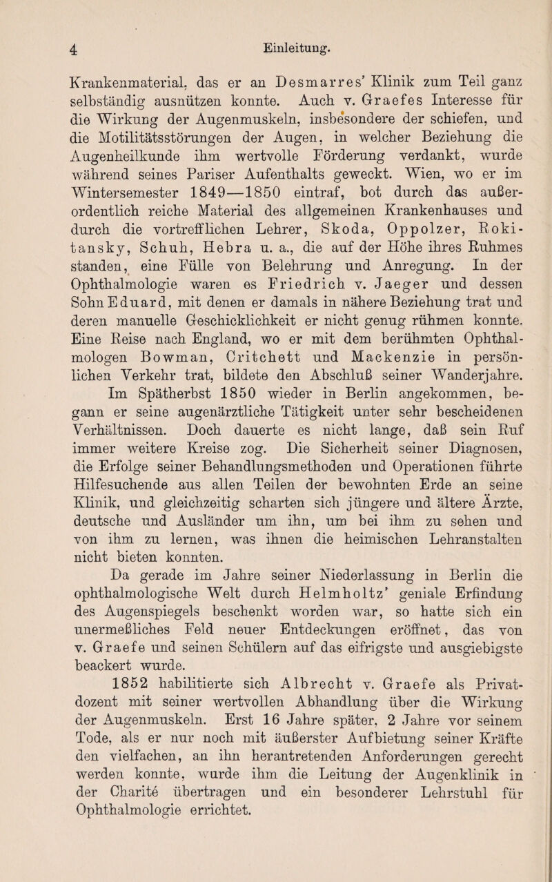 Krankenmaterial, das er an Desmarres’ Klinik zum Teil ganz selbständig ausnützen konnte. Auch v. Graefes Interesse für die Wirkung der Augenmuskeln, insbesondere der schiefen, und die Motilitätsstörungen der Augen, in welcher Beziehung die Augenheilkunde ihm wertvolle Förderung verdankt, wurde während seines Pariser Aufenthalts geweckt. Wien, wo er im Wintersemester 1849—1850 eintraf, bot durch das außer¬ ordentlich reiche Material des allgemeinen Krankenhauses und durch die vortrefflichen Lehrer, Skoda, Oppolzer, Roki¬ tansky, Schuh, Hebra u. a., die auf der Höhe ihres Ruhmes standen, eine Fülle von Belehrung und Anregung. In der Ophthalmologie waren es Friedrich v. Jaeger und dessen Sohn Eduard, mit denen er damals in nähere Beziehung trat und deren manuelle Geschicklichkeit er nicht genug rühmen konnte. Eine Reise nach England, wo er mit dem berühmten Ophthal¬ mologen Bowman, Critchett und Mackenzie in persön¬ lichen Verkehr trat, bildete den Abschluß seiner Wanderjahre. Im Spätherbst 1850 wieder in Berlin angekommen, be¬ gann er seine augenärztliche Tätigkeit unter sehr bescheidenen Verhältnissen. Doch dauerte es nicht lange, daß sein Ruf immer weitere Kreise zog. Die Sicherheit seiner Diagnosen, die Erfolge seiner Behandlungsmethoden und Operationen führte Hilfesuchende aus allen Teilen der bewohnten Erde an seine Klinik, und gleichzeitig scharten sich jüngere und ältere Ärzte, deutsche und Ausländer um ihn, um bei ihm zu sehen und von ihm zu lernen, was ihnen die heimischen Lehranstalten nicht bieten konnten. Da gerade im Jahre seiner Niederlassung in Berlin die ophthalmologische Welt durch Helmholtz’ geniale Erfindung des Augenspiegels beschenkt worden war, so hatte sich ein unermeßliches Feld neuer Entdeckungen eröffnet, das von v. Graefe und seinen Schülern auf das eifrigste und ausgiebigste beackert wurde. 1852 habilitierte sich Albrecht v. Graefe als Privat¬ dozent mit seiner wertvollen Abhandlung über die Wirkung der Augenmuskeln. Erst 16 Jahre später, 2 Jahre vor seinem Tode, als er nur noch mit äußerster Aufbietung seiner Kräfte den vielfachen, an ihn herantretenden Anforderungen gerecht werden konnte, wurde ihm die Leitung der Augenklinik in der Charite übertragen und ein besonderer Lehrstuhl für Ophthalmologie errichtet.