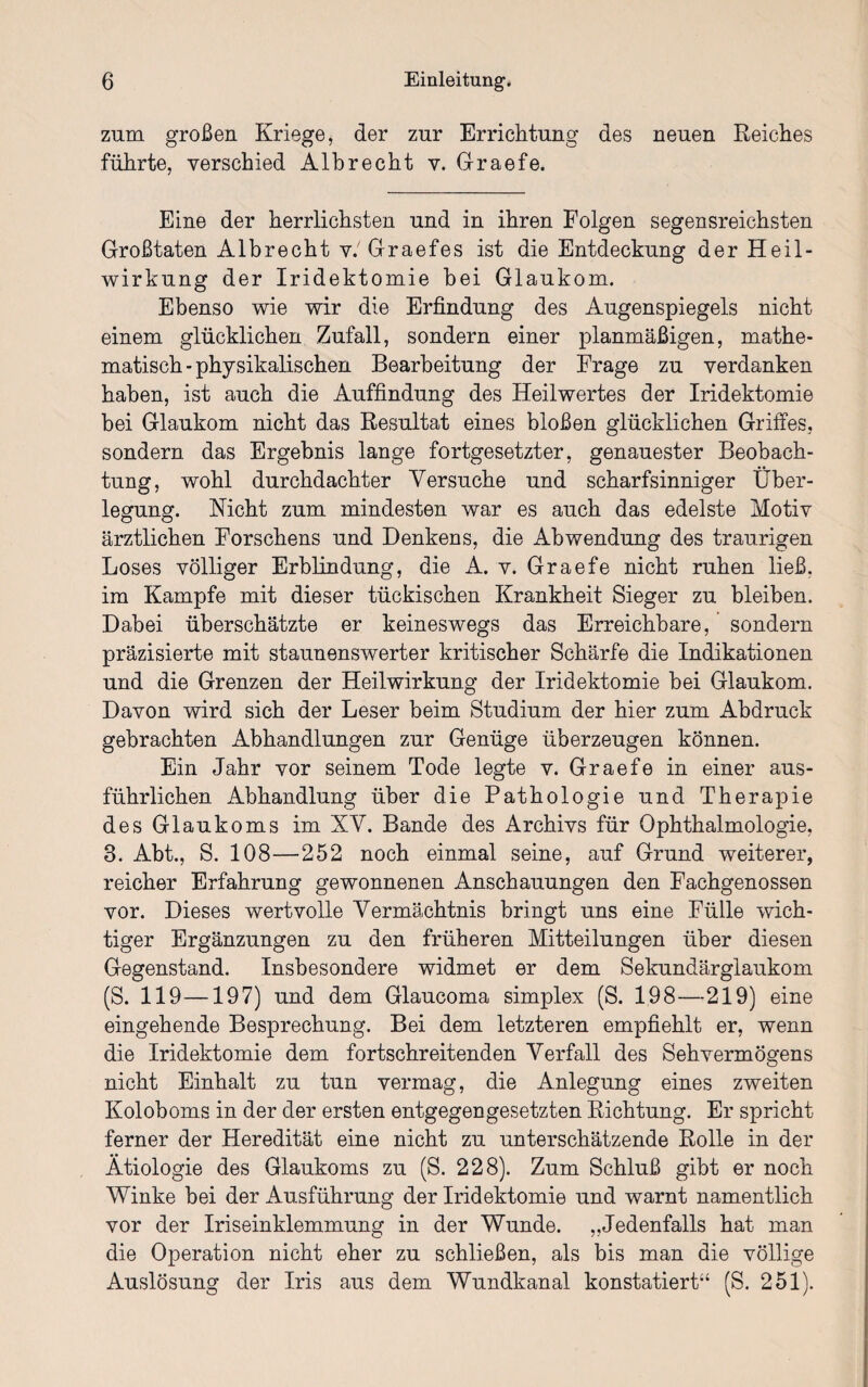 zum großen Kriege, der zur Errichtung des neuen Reiches führte, verschied Albrecht v. Graefe. Eine der herrlichsten und in ihren Folgen segensreichsten Großtaten Albrecht v.'Graefes ist die Entdeckung der Heil¬ wirkung der Iridektomie bei Glaukom. Ebenso wie wir die Erfindung des Augenspiegels nicht einem glücklichen Zufall, sondern einer planmäßigen, mathe¬ matisch-physikalischen Bearbeitung der Frage zu verdanken haben, ist auch die Auffindung des Heilwertes der Iridektomie bei Glaukom nicht das Resultat eines bloßen glücklichen Griffes, sondern das Ergebnis lange fortgesetzter, genauester Beobach¬ tung, wohl durchdachter Versuche und scharfsinniger Über¬ legung. Nicht zum mindesten war es auch das edelste Motiv ärztlichen Forschens und Denkens, die Abwendung des traurigen Loses völliger Erblindung, die A. v. Graefe nicht ruhen ließ, im Kampfe mit dieser tückischen Krankheit Sieger zu bleiben. Dabei überschätzte er keineswegs das Erreichbare, sondern präzisierte mit staunenswerter kritischer Schärfe die Indikationen und die Grenzen der Heilwirkung der Iridektomie bei Glaukom. Davon wird sich der Leser beim Studium der hier zum Abdruck gebrachten Abhandlungen zur Genüge überzeugen können. Ein Jahr vor seinem Tode legte v. Graefe in einer aus¬ führlichen Abhandlung über die Pathologie und Therapie des Glaukoms im XV. Bande des Archivs für Ophthalmologie, 3. Abt., S. 108—252 noch einmal seine, auf Grund weiterer, reicher Erfahrung gewonnenen Anschauungen den Fachgenossen vor. Dieses wertvolle Vermächtnis bringt uns eine Fülle wich¬ tiger Ergänzungen zu den früheren Mitteilungen über diesen Gegenstand. Insbesondere widmet er dem Sekundärglaukom (S. 119—197) und dem Glaucoma simplex (S. 198—219) eine eingehende Besprechung. Bei dem letzteren empfiehlt er, wenn die Iridektomie dem fortschreitenden Verfall des Sehvermögens nicht Einhalt zu tun vermag, die Anlegung eines zweiten Koloboms in der der ersten entgegengesetzten Richtung. Er spricht ferner der Heredität eine nicht zu unterschätzende Rolle in der Ätiologie des Glaukoms zu (S. 228). Zum Schluß gibt er noch Winke bei der Ausführung der Iridektomie und warnt namentlich vor der Iriseinklemmung in der Wunde. „Jedenfalls hat man die Operation nicht eher zu schließen, als bis man die völlige Auslösung der Iris aus dem Wundkanal konstatiert“ (S. 251).