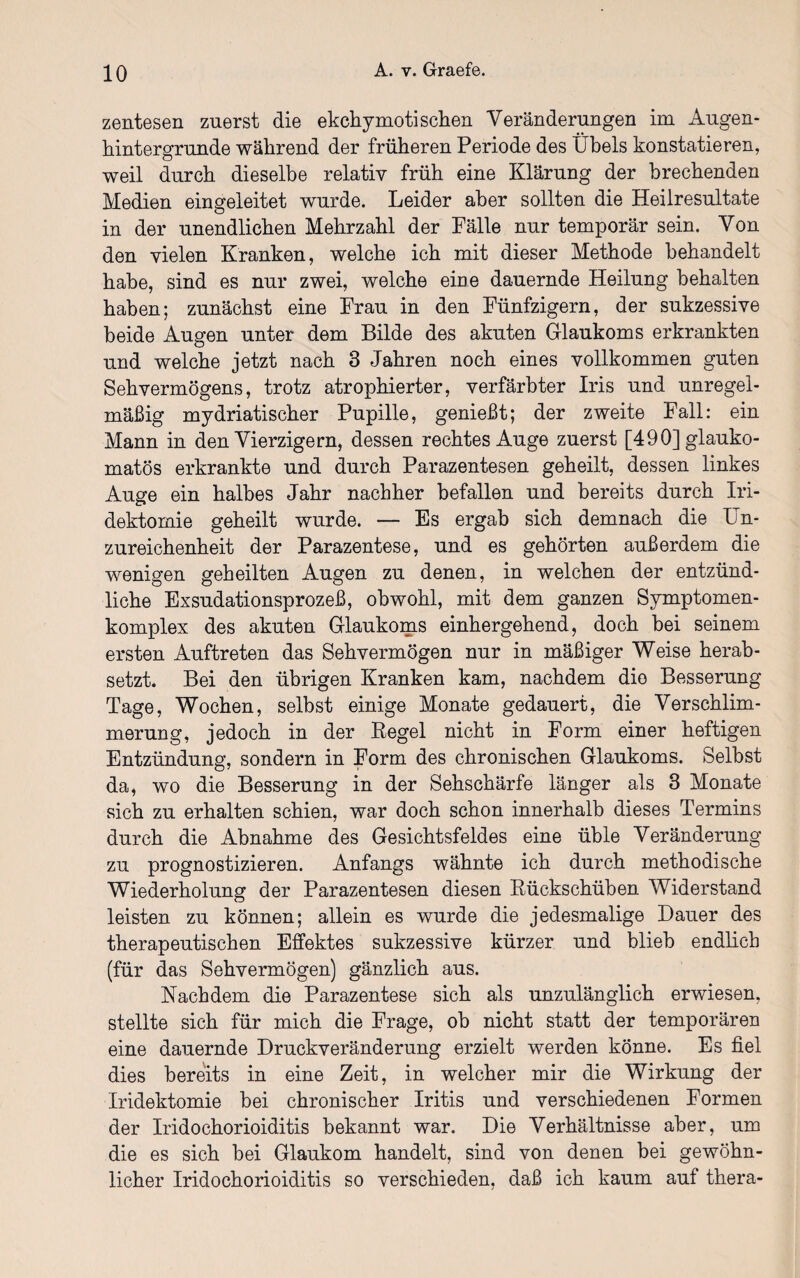 zentesen zuerst die ekchymoti sehen Veränderungen im Augen- hintergrunde während der früheren Periode des Übels konstatieren, weil durch dieselbe relativ früh eine Klärung der brechenden Medien eingeleitet wurde. Leider aber sollten die Heilresultate in der unendlichen Mehrzahl der Fälle nur temporär sein. Von den vielen Kranken, welche ich mit dieser Methode behandelt habe, sind es nur zwei, welche eine dauernde Heilung behalten haben; zunächst eine Frau in den Fünfzigern, der sukzessive beide Augen unter dem Bilde des akuten Glaukoms erkrankten und welche jetzt nach 3 Jahren noch eines vollkommen guten Sehvermögens, trotz atrophierter, verfärbter Iris und unregel¬ mäßig mydriatischer Pupille, genießt; der zweite Fall: ein Mann in den Vierzigern, dessen rechtes Auge zuerst [490] glauko¬ matös erkrankte und durch Parazentesen geheilt, dessen linkes Auge ein halbes Jahr nachher befallen und bereits durch Iri- dektomie geheilt wurde. — Es ergab sich demnach die Un- zureichenheit der Parazentese, und es gehörten außerdem die wenigen geheilten Augen zu denen, in welchen der entzünd¬ liche Exsudationsprozeß, obwohl, mit dem ganzen Symptomen- komplex des akuten Glaukoms einhergehend, doch bei seinem ersten Auftreten das Sehvermögen nur in mäßiger Weise herab¬ setzt. Bei den übrigen Kranken kam, nachdem dio Besserung Tage, Wochen, selbst einige Monate gedauert, die Verschlim¬ merung, jedoch in der Regel nicht in Form einer heftigen Entzündung, sondern in Form des chronischen Glaukoms. Seihst da, wo die Besserung in der Sehschärfe länger als 3 Monate sich zu erhalten schien, war doch schon innerhalb dieses Termins durch die Abnahme des Gesichtsfeldes eine üble Veränderung zu prognostizieren. Anfangs wähnte ich durch methodische Wiederholung der Parazentesen diesen Rückschüben Widerstand leisten zu können; allein es wurde die jedesmalige Dauer des therapeutischen Effektes sukzessive kürzer und blieb endlich (für das Sehvermögen) gänzlich aus. Nachdem die Parazentese sich als unzulänglich erwiesen, stellte sich für mich die Frage, ob nicht statt der temporären eine dauernde Druckveränderung erzielt werden könne. Es fiel dies bereits in eine Zeit, in welcher mir die Wirkung der Iridektomie bei chronischer Iritis und verschiedenen Formen der Iridochorioiditis bekannt war. Die Verhältnisse aber, um die es sich bei Glaukom handelt, sind von denen bei gewöhn¬ licher Iridochorioiditis so verschieden, daß ich kaum auf thera-