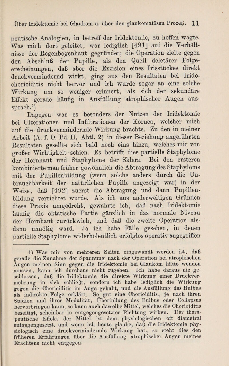 peutische Analogien, in betreff der Iridektomie, zu hoffen wagte. Was mich dort geleitet, war lediglich [491] auf die Verhält¬ nisse der Regenbogenhaut gegründet; die Operation zielte gegen den Abschluß der Pupille, als den Quell deletärer Folge¬ erscheinungen, daß aber die Exzision eines Irisstückes direkt druck vermindernd wirkt, ging aus den Resultaten bei Irido- chorioiditis nicht hervor und ich wurde sogar an eine solche Wirkung um so weniger erinnert, als sich der sekundäre Effekt gerade häufig in Ausfüllung atrophischer Augen aus¬ sprach.1) Dagegen war es besonders der Nutzen der Iridektomie bei Ulzerationen und Infiltrationen der Kornea, welcher mich auf die druckvermindernde Wirkung brachte. Zu den in meiner Arbeit (A. f. 0. Bd. II, Abtl. 2) in dieser Beziehung angeführten Resultaten gesellte sich bald noch eins hinzu, welches mir von großer Wichtigkeit schien. Es betrifft dies partielle Staphylome der Hornhaut und Staphylome der Sklera. Bei den ersteren kombinierte man früher gewöhnlich die Abtragung des Staphyloms mit der Pupillenbildung (wenn solche anders durch die Un¬ brauchbarkeit der natürlichen Pupille angezeigt war) in der Weise, daß [492] zuerst die Abtragung und dann Pupillen- bildung verrichtet wurde. Als ich aus anderweitigen Gründen diese Praxis umgedreht, gewahrte ich, daß nach Iridektomie häufig die ektatische Partie gänzlich in das normale Niveau der Hornhaut zurückwich, und daß die zweite Operation als¬ dann unnötig ward. Ja ich habe Fälle gesehen, in denen partielle Staphylome widerholentlich erfolglos operativ angegriffen 1) Was mir von mehreren Seiten eingewandt worden ist, daß gerade die Zunahme der Spannung nach der Operation bei atrophischen Augen meinen Sinn gegen die Iridektomie bei Glaukom hätte wenden müssen, kann ich durchaus nicht zugeben. Ich habe daraus nie ge¬ schlossen, daß die Iridektomie die direkte Wirkung einer Druckver¬ mehrung in sich schließt, sondern ich habe lediglich die Wirkung gegen die Chorioiditis im Auge gehabt, und die Ausfüllung des Bulbus als indirekte Folge erklärt. So gut eine Chorioiditis, je nach ihren Stadien und ihrer Modalität, Überfüllung des Bulbus oder Collapsus hervorbringen kann, so kann auch dasselbe Mittel, welches die Chorioiditis beseitigt, scheinbar in entgegengesetzter Richtung -wirken. Der thera¬ peutische Effekt der Mittel ist dem physiologischen oft diametral entgegengesetzt, und wenn ich heute glaube, daß die Iridektomie phy¬ siologisch eine druckvermindernde Wirkung hat, so steht dies den früheren Erfahrungen über die Ausfüllung atrophischer Augen meines Erachtens nicht entgegen.