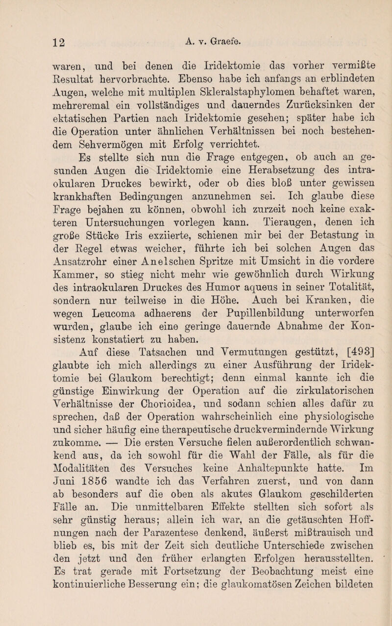 waren, und bei denen die Iridektomie das vorher vermißte Resultat hervorbrachte. Ebenso habe ich anfangs an erblindeten Augen, welche mit multiplen Skieralstaphylomen behaftet waren, mehreremal ein vollständiges und dauerndes Zurücksinken der ektatischen Partien nach Iridektomie gesehen; später habe ich die Operation unter ähnlichen Verhältnissen bei noch bestehen¬ dem Sehvermögen mit Erfolg verrichtet. Es stellte sich nun die Frage entgegen, ob auch an ge¬ sunden Augen die Iridektomie eine Herabsetzung des intra¬ okularen Druckes bewirkt, oder ob dies bloß unter gewissen krankhaften Bedingungen anzunehmen sei. Ich glaube diese Frage bejahen zu können, obwohl ich zurzeit noch keine exak¬ teren Untersuchungen vorlegen kann. Tieraugen, denen ich große Stücke Iris exziierte, schienen mir bei der Betastung in der Regel etwas weicher, führte ich bei solchen Augen das Ansatzrohr einer AneIschen Spritze mit Umsicht in die vordere Kammer, so stieg nicht mehr wie gewöhnlich durch Wirkung des intraokularen Druckes des Humor aqueus in seiner Totalität, sondern nur teilweise in die Höhe. Auch bei Kranken, die wegen Leucoma adhaerens der Pupillenbildung unterworfen wurden, glaube ich eine geringe dauernde Abnahme der Kon¬ sistenz konstatiert zu haben. Auf diese Tatsachen und Vermutungen gestützt, [493] glaubte ich mich allerdings zu einer Ausführung der Iridek¬ tomie bei Glaukom berechtigt; denn einmal kannte ich die günstige Einwirkung der Operation auf die zirkulatorischen Verhältnisse der Chorioidea, und sodann schien alles dafür zu sprechen, daß der Operation wahrscheinlich eine physiologische und sicher häufig eine therapeutische druckvermindernde Wirkung zukomme. — Die ersten Versuche fielen außerordentlich schwan¬ kend aus, da ich sowohl für die Wahl der Fälle, als für die Modalitäten des Versuches keine Anhaltepunkte hatte. Im Juni 1856 wandte ich das Verfahren zuerst, und von dann ab besonders auf die oben als akutes Glaukom geschilderten Fälle an. Die unmittelbaren Effekte stellten sich sofort als sehr günstig heraus; allein ich war, an die getäuschten Hoff¬ nungen nach der Parazentese denkend, äußerst mißtrauisch und blieb es, bis mit der Zeit sich deutliche Unterschiede zwischen den jetzt und den früher erlangten Erfolgen herausstellten. Es trat gerade mit Fortsetzung der Beobachtung meist eine kontinuierliche Besserung ein; die glaukomatösen Zeichen bildeten