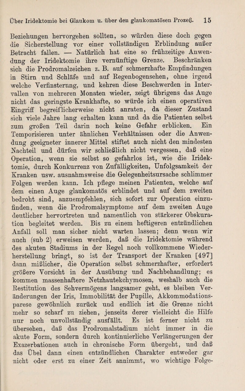Beziehungen hervorgehen sollten, so würden diese doch gegen die Sicherstellung vor einer vollständigen Erblindung außer Betracht fallen. — Natürlich hat eine so frühzeitige Anwen¬ dung der Iridektomie ihre vernünftige Grenze. Beschränken sich die Prodromalzeichen z. B. auf schmerzhafte Empfindungen in Stirn und Schläfe und auf Regenbogensehen, ohne irgend welche Verfinsterung, und kehren diese Beschwerden in Inter¬ vallen von mehreren Monaten wieder, zeigt übrigens das Auge nicht das geringste Krankhafte, so würde ich einen operativen Eingriff begreiflicherweise nicht anraten, da dieser Zustand sich viele Jahre lang erhalten kann und da die Patienten selbst zum großen Teil darin noch keine Gefahr erblicken. Ein Temporisieren unter ähnlichen Verhältnissen oder die Anwen¬ dung geeigneter innerer Mittel stiftet auch nicht den mindesten Nachteil und dürfen wir schließlich nicht vergessen, daß eine Operation, wenn sie selbst so gefahrlos ist, wie die Iridek¬ tomie, durch Konkurrenz von Zufälligkeiten, Unfolgsamkeit der Kranken usw. ausnahmsweise die Gelegenheitsursache schlimmer Eolgen werden kann. Ich pflege meinen Patienten, welche auf dem einen Auge glaukomatös erblindet und auf dem zweiten bedroht sind, anzuempfehlen, sich sofort zur Operation einzu¬ finden, wenn die Prodromalsymptome auf dem zweiten Auge deutlicher hervortreten und namentlich von stärkerer Obskura- tion begleitet werden. Bis zu einem heftigeren entzündlichen Anfall soll man sicher nicht warten lassen; denn wenn wir auch (sub 2) erweisen werden, daß die Iridektomie während des akuten Stadiums in der Regel noch vollkommene Wieder¬ herstellung bringt, so ist der Transport der Kranken [497] dann mißlicher, die Operation selbst schmerzhafter, erfordert größere Vorsicht in der Ausübung und Nachbehandlung; es kommen massenhaftere Netzhautekchymosen, weshalb auch die Restitution des Sehvermögens langsamer geht, es bleiben Ver¬ änderungen der Iris, Immobilität der Pupille, Akkommodations¬ parese gewöhnlich zurück und endlich ist die Grenze nicht mehr so scharf zu ziehen, jenseits derer vielleicht die Hilfe nur noch unvollständig ausfällt. Es ist ferner nicht zu übersehen, daß das Prodromalstadium nicht immer in die akute Form, sondern durch kontinuierliche Verlängerungen der Exazerbationen auch in chronische Form übergeht, und daß das Übel dann einen entzündlichen Charakter entweder gar nicht oder erst zu einer Zeit annimmt, wo wichtige Folge-