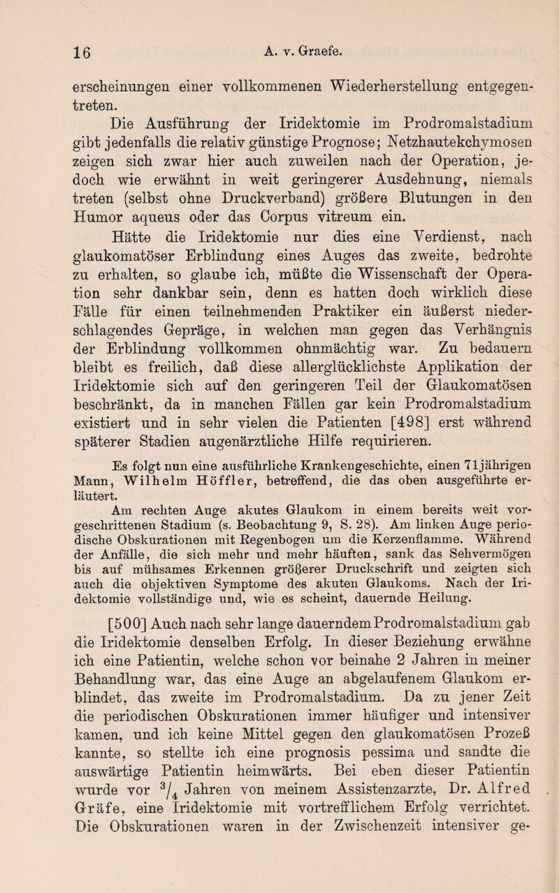 erscheinungen einer vollkommenen Wiederherstellung entgegen¬ treten. Die Ausführung der Iridektomie im Prodromalstadium gibt jedenfalls die relativ günstige Prognose; Netzhautekchymosen zeigen sich zwar hier auch zuweilen nach der Operation, je¬ doch wie erwähnt in weit geringerer Ausdehnung, niemals treten (selbst ohne Druckverband) größere Blutungen in den Humor aqueus oder das Corpus vitreum ein. Hätte die Iridektomie nur dies eine Verdienst, nach glaukomatöser Erblindung eines Auges das zweite, bedrohte zu erhalten, so glaube ich, müßte die Wissenschaft der Opera¬ tion sehr dankbar sein, denn es hatten doch wirklich diese Fälle für einen teilnehmenden Praktiker ein äußerst nieder¬ schlagendes Gepräge, in welchen man gegen das Verhängnis der Erblindung vollkommen ohnmächtig war. Zu bedauern bleibt es freilich, daß diese aller glücklichste Applikation der Iridektomie sich auf den geringeren Teil der Glaukomatösen beschränkt, da in manchen Fällen gar kein Prodromalstadium existiert und in sehr vielen die Patienten [498] erst während späterer Stadien augenärztliche Hilfe requirieren. Es folgt nun eine ausführliche Krankengeschichte, einen 71jährigen Mann, Wilhelm Höffier, betreffend, die das oben ausgeführte er¬ läutert. Am rechten Auge akutes Glaukom in einem bereits weit vor¬ geschrittenen Stadium (s. Beobachtung 9, S. 28). Am linken Auge perio¬ dische Obskurationen mit Regenbogen um die Kerzenflamme. Während der Anfälle, die sich mehr und mehr häuften, sank das Sehvermögen bis auf mühsames Erkennen größerer Druckschrift und zeigten sich auch die objektiven Symptome des akuten Glaukoms. Nach der Iri¬ dektomie vollständige und, wie es scheint, dauernde Heilung. [500] Auch nach sehr lange dauerndem Prodromalstadium gab die Iridektomie denselben Erfolg. In dieser Beziehung erwähne ich eine Patientin, welche schon vor beinahe 2 Jahren in meiner Behandlung war, das eine Auge an abgelaufenem Glaukom er¬ blindet, das zweite im Prodromalstadium. Da zu jener Zeit die periodischen Obskurationen immer häufiger und intensiver kamen, und ich keine Mittel gegen den glaukomatösen Prozeß kannte, so stellte ich eine prognosis pessima und sandte die auswärtige Patientin heimwärts. Bei eben dieser Patientin wurde vor 3/4 Jahren von meinem Assistenzärzte, Dr. Alfred Gräfe, eine Iridektomie mit vortrefflichem Erfolg verrichtet. Die Obskurationen waren in der Zwischenzeit intensiver ge-