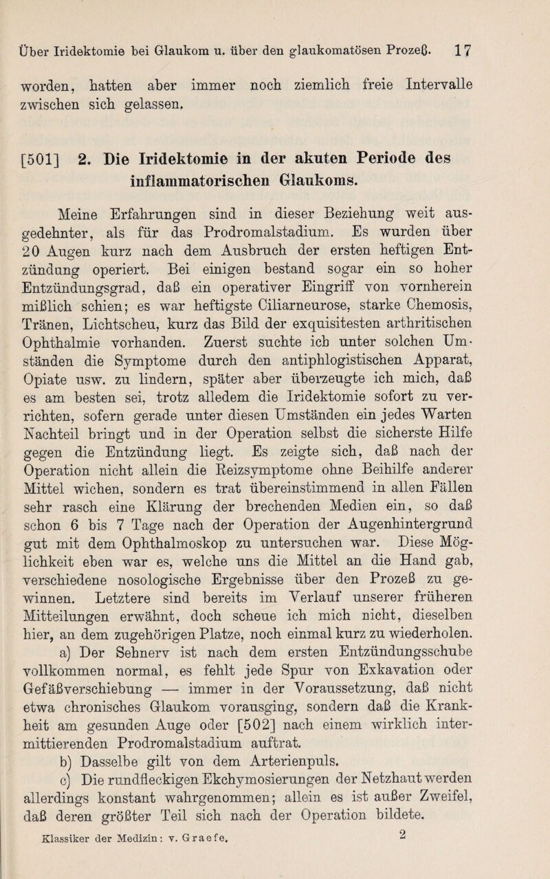 worden, hatten aber immer noch ziemlich freie Intervalle zwischen sich gelassen. [501] 2. Die Iridektomie in der akuten Periode des inflammatorischen Glaukoms. Meine Erfahrungen sind in dieser Beziehung weit aus¬ gedehnter, als für das Prodromalstadium. Es wurden über 20 Augen kurz nach dem Ausbruch der ersten heftigen Ent¬ zündung operiert. Bei einigen bestand sogar ein so hoher Entzündungsgrad, daß ein operativer Eingriff von vornherein mißlich schien; es war heftigste Ciliarneurose, starke Chemosis, Tränen, Lichtscheu, kurz das Bild der exquisitesten arthritischen Ophthalmie vorhanden. Zuerst suchte ich unter solchen Um¬ ständen die Symptome durch den antiphlogistischen Apparat, Opiate usw. zu lindern, später aber überzeugte ich mich, daß es am besten sei, trotz alledem die Iridektomie sofort zu ver¬ richten, sofern gerade unter diesen Umständen ein jedes Warten Nachteil bringt und in der Operation selbst die sicherste Hilfe gegen die Entzündung liegt. Es zeigte sich, daß nach der Operation nicht allein die Reizsymptome ohne Beihilfe anderer Mittel wichen, sondern es trat übereinstimmend in allen Fällen sehr rasch eine Klärung der brechenden Medien ein, so daß schon 6 bis 7 Tage nach der Operation der Augenhintergrund gut mit dem Ophthalmoskop zu untersuchen war. Diese Mög¬ lichkeit eben war es, welche uns die Mittel an die Hand gab, verschiedene nosologische Ergebnisse über den Prozeß zu ge¬ winnen. Letztere sind bereits im Verlauf unserer früheren Mitteilungen erwähnt, doch scheue ich mich nicht, dieselben hier, an dem zugehörigen Platze, noch einmal kurz zu wiederholen. a) Der Sehnerv ist nach dem ersten Entzündungsschube vollkommen normal, es fehlt jede Spur von Exkavation oder Gefäßverschiebung — immer in der Voraussetzung, daß nicht etwa chronisches Glaukom vorausging, sondern daß die Krank¬ heit am gesunden Auge oder [502] nach einem wirklich inter¬ mittierenden Prodromalstadium auftrat. b) Dasselbe gilt von dem Arterienpuls. c) Die rundfleckigen Ekchymosierungen der Netzhaut werden allerdings konstant wahrgenommen; allein es ist außer Zweifel, daß deren größter Teil sich nach der Operation bildete. Klassiker der Medizin: v. Graefe, ^