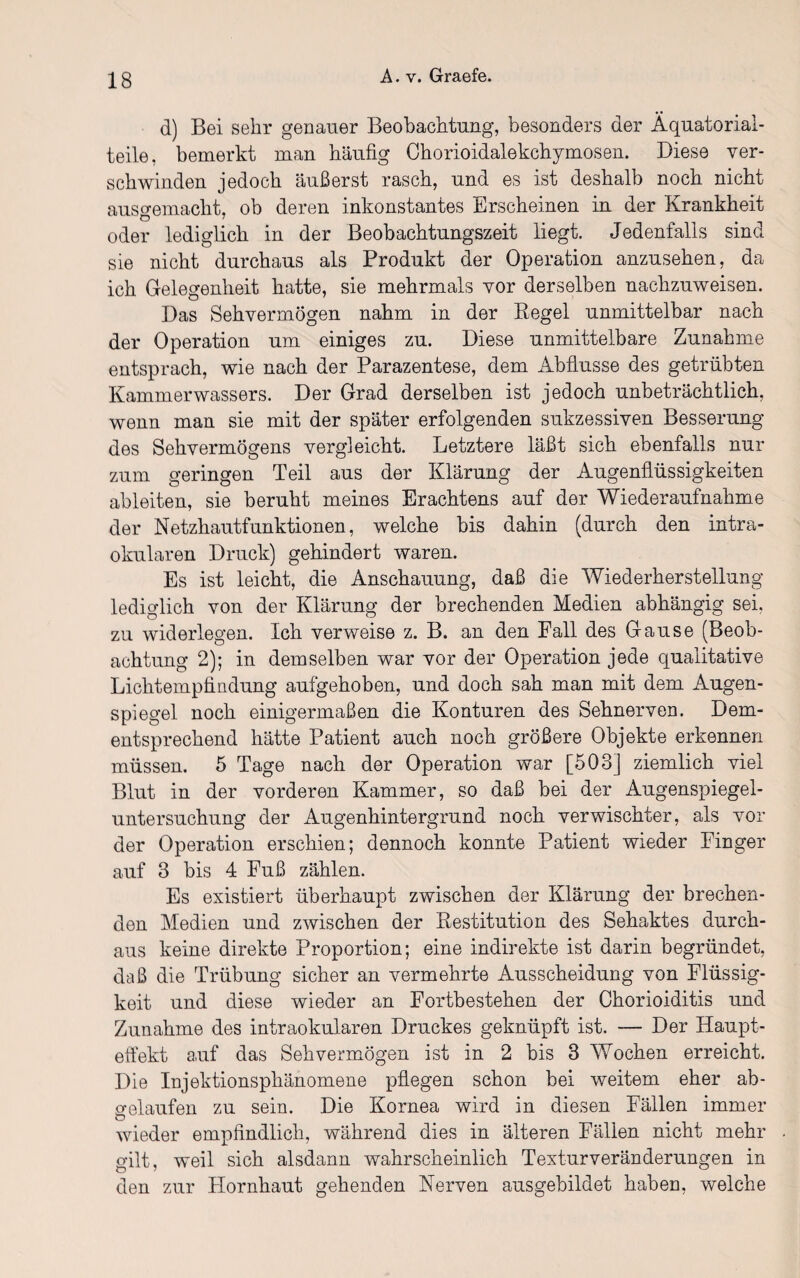 d) Bei sehr genauer Beobachtung, besonders der Äquatorial- teile, bemerkt man häufig Chorioidalekchymosen. Diese ver¬ schwinden jedoch äußerst rasch, und es ist deshalb noch nicht ausgemacht, ob deren inkonstantes Erscheinen in der Krankheit oder lediglich in der Beobachtungszeit liegt. Jedenfalls sind sie nicht durchaus als Produkt der Operation anzusehen, da ich Gelegenheit hatte, sie mehrmals vor derselben nachzuweisen. Das Sehvermögen nahm in der Regel unmittelbar nach der Operation um einiges zu. Diese unmittelbare Zunahme entsprach, wie nach der Parazentese, dem Abflüsse des getrübten Kammerwassers. Der Grad derselben ist jedoch unbeträchtlich, wenn man sie mit der später erfolgenden sukzessiven Besserung des Sehvermögens vergleicht. Letztere läßt sich ebenfalls nur zum geringen Teil aus der Klärung der Augenflüssigkeiten ableiten, sie beruht meines Erachtens auf der Wiederaufnahme der Netzhautfunktionen, welche bis dahin (durch den intra¬ okularen Druck) gehindert waren. Es ist leicht, die Anschauung, daß die Wiederherstellung lediglich von der Klärung der brechenden Medien abhängig sei. zu widerlegen. Ich verweise z. B. an den Fall des Gause (Beob¬ achtung 2); in demselben war vor der Operation jede qualitative Lichtempfindung aufgehoben, und doch sah man mit dem Augen¬ spiegel noch einigermaßen die Konturen des Sehnerven. Dem¬ entsprechend hätte Patient auch noch größere Objekte erkennen müssen. 5 Tage nach der Operation war [503] ziemlich viel Blut in der vorderen Kammer, so daß bei der Augenspiegel¬ untersuchung der Augenhintergrund noch verwischter, als vor der Operation erschien; dennoch konnte Patient wieder Finger auf 3 bis 4 Fuß zählen. Es existiert überhaupt zwischen der Klärung der brechen¬ den Medien und zwischen der Restitution des Sehaktes durch¬ aus keine direkte Proportion; eine indirekte ist darin begründet, daß die Trübung sicher an vermehrte Ausscheidung von Flüssig¬ keit und diese wieder an Fortbestehen der Chorioiditis und Zunahme des intraokularen Druckes geknüpft ist. — Der Haupt¬ effekt auf das Sehvermögen ist in 2 bis 3 Wochen erreicht. Die Injektionsphänomene pflegen schon bei weitem eher ah¬ net auf en zu sein. Die Kornea wird in diesen Fällen immer wieder empfindlich, während dies in älteren Fällen nicht mehr gilt, weil sich alsdann wahrscheinlich Texturveränderungen in den zur Hornhaut gehenden Nerven ausgebildet haben, welche