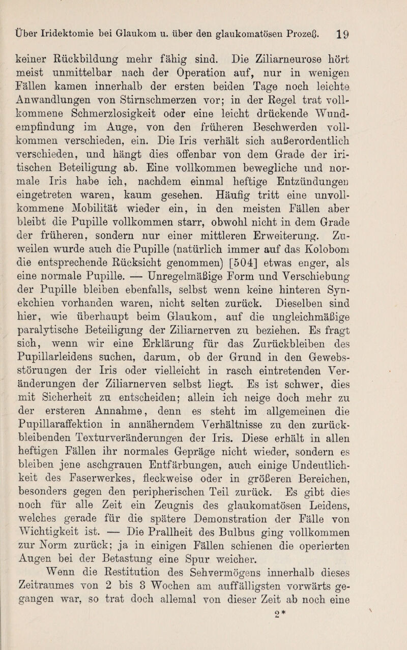 keiner Rückbildung mehr fähig sind. Die Ziliarneurose hört meist unmittelbar nach der Operation auf, nur in wenigen Fällen kamen innerhalb der ersten beiden Tage noch leichte Anwandlungen von Stirnschmerzen vor; in der Regel trat voll¬ kommene Schmerzlosigkeit oder eine leicht drückende Wund¬ empfindung im Auge, von den früheren Beschwerden voll¬ kommen verschieden, ein. Die Iris verhält sich außerordentlich verschieden, und hängt dies offenbar von dem Grade der bri¬ tischen Beteiligung ab. Eine vollkommen bewegliche und nor¬ male Iris habe ich, nachdem einmal heftige Entzündungen eingetreten waren, kaum gesehen. Häufig tritt eine unvoll¬ kommene Mobilität wieder ein, in den meisten Fällen aber bleibt die Pupille vollkommen starr, obwohl nicht in dem Grade der früheren, sondern nur einer mittleren Erweiterung. Zu¬ weilen wurde auch die Pupille (natürlich immer auf das Kolobom die entsprechende Rücksicht genommen) [504] etwas enger, als eine normale Pupille. — Unregelmäßige Form und Verschiebung der Pupille bleiben ebenfalls, selbst wenn keine hinteren Syn- ekchien vorhanden waren, nicht selten zurück. Dieselben sind hier, wie überhaupt beim Glaukom, auf die ungleichmäßige paralytische Beteiligung der Ziliarnerven zu beziehen. Es fragt sich, wenn wir eine Erklärung für das Zurückbleiben des Pupillarleidens suchen, darum, ob der Grund in den Gewebs- störungen der Iris oder vielleicht in rasch eintretenden Ver¬ änderungen der Ziliarnerven selbst liegt. Es ist schwer, dies mit Sicherheit zu entscheiden; allein ich neige doch mehr zu der ersteren Annahme, denn es steht im allgemeinen die Pupillaraffektion in annäherndem Verhältnisse zu den zurück¬ bleibenden Textur Veränderungen der Iris. Diese erhält in allen heftigen Fällen ihr normales Gepräge nicht wieder, sondern es bleiben jene aschgrauen Entfärbungen, auch einige Undeutlich¬ keit des Faserwerkes, fleck weise oder in größeren Bereichen, besonders gegen den peripherischen Teil zurück. Es gibt dies noch für alle Zeit ein Zeugnis des glaukomatösen Leidens, welches gerade für die spätere Demonstration der Fälle von Wichtigkeit ist. — Die Prallheit des Bulbus ging vollkommen zur Norm zurück; ja in einigen Fällen schienen die operierten Augen bei der Betastung eine Spur weicher. Wenn die Restitution des Sehvermögens innerhalb dieses Zeitraumes von 2 bis 8 Wochen am auffälligsten vorwärts ge¬ gangen war, so trat doch allemal von dieser Zeit ab noch eine