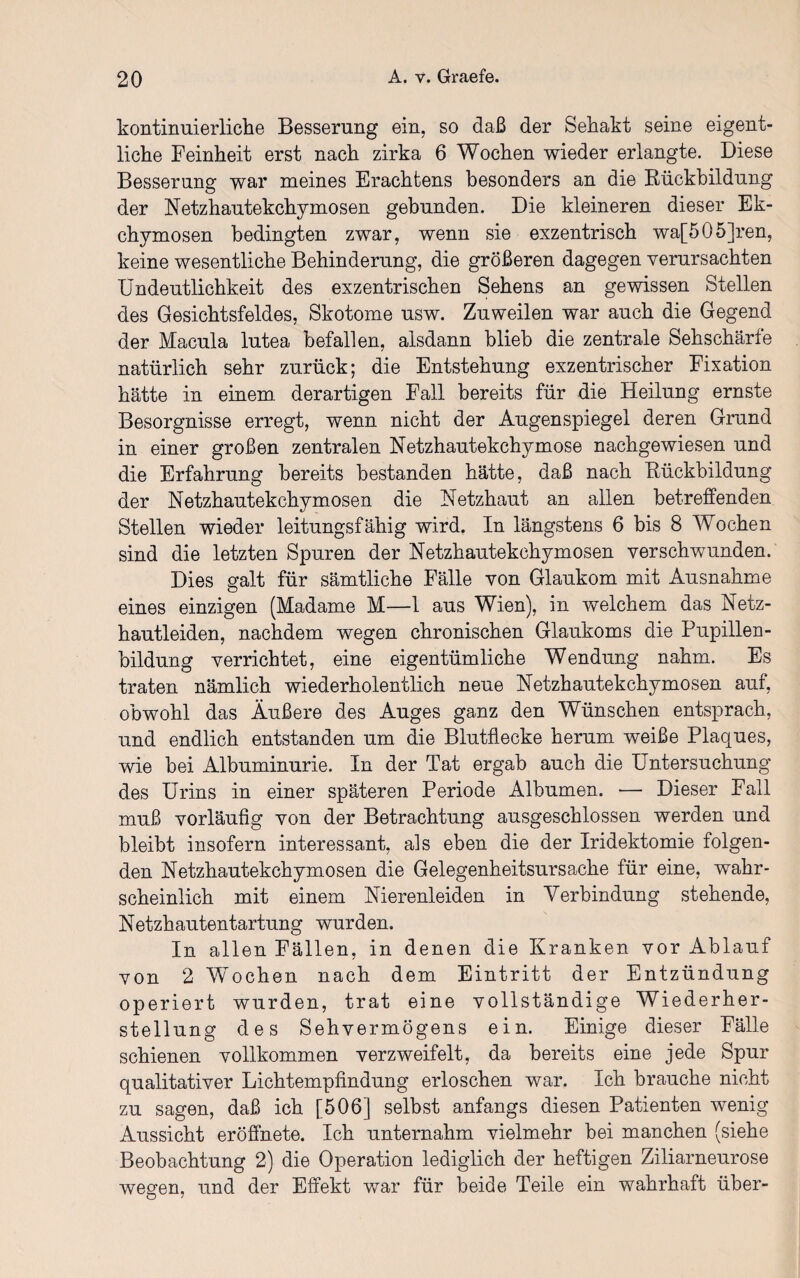 kontinuierliche Besserung ein, so daß der Sehakt seine eigent¬ liche Feinheit erst nach zirka 6 Wochen wieder erlangte. Diese Besserung war meines Erachtens besonders an die Rückbildung der Netzhautekchymosen gebunden. Die kleineren dieser Ek- chymosen bedingten zwar, wenn sie exzentrisch wa[505]ren, keine wesentliche Behinderung, die größeren dagegen verursachten Undeutlichkeit des exzentrischen Sehens an gewissen Stellen des Gesichtsfeldes, Skotome usw. Zuweilen war auch die Gegend der Macula lutea befallen, alsdann blieb die zentrale Sehschärfe natürlich sehr zurück; die Entstehung exzentrischer Fixation hätte in einem derartigen Fall bereits für die Heilung ernste Besorgnisse erregt, wenn nicht der Augenspiegel deren Grund in einer großen zentralen Netzhautekchymose nachgewiesen und die Erfahrung bereits bestanden hätte, daß nach Rückbildung der Netzhautekchymosen die Hetzhaut an allen betreffenden Stellen wieder leitungsfähig wird. In längstens 6 bis 8 Wochen sind die letzten Spuren der Netzhautekchymosen verschwunden. Dies galt für sämtliche Fälle von Glaukom mit Ausnahme eines einzigen (Madame M—1 aus Wien), in welchem das Netz¬ hautleiden, nachdem wegen chronischen Glaukoms die Pupillen¬ bildung verrichtet, eine eigentümliche Wendung nahm. Es traten nämlich wiederholentlich neue Netzhautekchymosen auf, obwohl das Äußere des Auges ganz den Wünschen entsprach, und endlich entstanden um die Blutflecke herum weiße Plaques, wie bei Albuminurie. In der Tat ergab auch die Untersuchung des Urins in einer späteren Periode Albumen. — Dieser Fall muß vorläufig von der Betrachtung ausgeschlossen werden und bleibt insofern interessant, als eben die der Iridektomie folgen¬ den Netzhautekchymosen die Gelegenheitsursache für eine, wahr¬ scheinlich mit einem Nierenleiden in Verbindung stehende, Netzhautentartung wurden. In allen Fällen, in denen die Kranken vor Ablauf von 2 Wochen nach dem Eintritt der Entzündung operiert wurden, trat eine vollständige Wiederher¬ stellung des Sehvermögens ein. Einige dieser Fälle schienen vollkommen verzweifelt, da bereits eine jede Spur qualitativer Lichtempfindung erloschen war. Ich brauche nicht zu sagen, daß ich [506] selbst anfangs diesen Patienten wenig Aussicht eröffnete. Ich unternahm vielmehr bei manchen (siehe Beobachtung 2) die Operation lediglich der heftigen Ziliarneurose wessen, und der Effekt war für beide Teile ein wahrhaft über- O 7