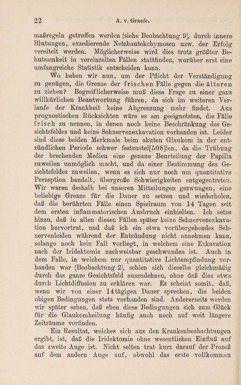 maßregeln getroffen werden (siehe Beobachtung 9), durch innere Blutungen, exzedierende Netzhautekchymosen usw. der Erfolg vereitelt werden. Möglicherweise wird dies trotz größter Be¬ hutsamkeit in vereinzelten Fällen stattfinden, worüber erst eine umfangreiche Statistik entscheiden kann. Wo haben wir nun, um der Pflicht der Verständigung zu genügen, die Grenze der frischen Fälle gegen die älteren zu ziehen? Begreiflicherweise muß diese Frage zu einer ganz willkürlichen Beantwortung führen, da sich im weiteren Ver¬ laufe der Krankheit keine Abgrenzung mehr findet. Aus prognostischen Bücksichten wäre es am geeignetsten, die Fälle frisch zu nennen, in denen noch keine Beschränkung des Ge¬ sichtsfeldes und keine Sehnervenexkavation vorhanden ist. Leider sind diese beiden Merkmale beim akuten Glaukom in der ent¬ zündlichen Periode schwer festzustel[508]len, da die Trübung der brechenden Medien eine genaue Beurteilung der Papilla zuweilen unmöglich macht, und da einer Bestimmung des Ge¬ sichtsfeldes zuweilen, wenn es sich nur noch um quantitative Perzeption handelt, übergroße Schwierigkeiten entgegentreten. Wir waren deshalb bei unseren Mitteilungen gezwungen, eine beliebige Grenze für die Dauer zu setzen und wiederholen, daß die berührten Fälle einen Spielraum von 14 Tagen seit dem ersten inflammatorischen Ausbruch einhielten. Ich setze hinzu, daß in allen diesen Fällen später keine Sehnervenexkava¬ tion hervortrat, und daß ich ein etwa vorübergehendes Seh¬ nervenleiden während der Entzündung nicht annehmen kann, solange noch kein Fall vorliegt, in welchem eine Exkavation nach der Iridektomie nachweisbar geschwunden ist. Auch in dem Falle, in welchem nur quantitative Lichtempfindung vor¬ handen war (Beobachtung 2), schien sich dieselbe gleichmäßig durch das ganze Gesichtsfeld auszudehnen, ohne daß dies etwa durch Lichtdiffusion zu erklären war. Es scheint somit, daß, wenn wir von einer 14tägigen Dauer sprechen, die beiden obigen Bedingungen stets vorhanden sind. Andererseits werden wir später sehen, daß eben diese Bedingungen sich zum Glück für die Glaukomheilung häufig auch noch auf weit längere Zeiträume vorfinden. Ein Resultat, welches sich aus den Krankenbeobachtungen ergibt, ist, daß die Iridektomie ohne wesentlichen Einfluß auf das zweite Auge ist. Nicht selten trat kurz darauf der Prozeß auf dem andern Auge auf, obwohl das erste vollkommen