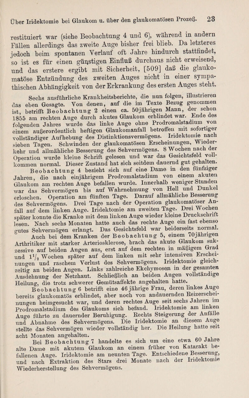 restituiert war (siehe Beobachtung 4 und 6), während in andern Fällen allerdings das zweite Auge bisher frei blieb. Da letzteres jedoch beim spontanen Verlauf oft Jahre hindurch stattfindet, so ist es für einen günstigen Einfluß durchaus nicht erweisend, und das erstere ergibt mit Sicherheit, [509] daß die glauko¬ matöse Entzündung des zweiten Auges nicht in einer sympa¬ thischen Abhängigkeit von der Erkrankung des ersten Auges steht. Sechs ausführliche Krankheitsberichte, die nun folgen, illustrieren das eben Gesagte. Von denen, auf die im Texte Bezug genommen ist, betrifft Beobachtung 2 einen ca. 50jährigen Mann, der schon 1855 am rechten Auge durch akutes Glaukom erblindet war. Ende des folgenden Jahres wurde das linke Auge ohne Prodromalstadium von einem außerordentlich heftigen Glaukomanfall betroffen mit sofortiger vollständiger Aufhebung des Distinktionsvermögens. Iridektomie nach sieben Tagen. Schwinden der glaukomatösen Erscheinungen, Wieder¬ kehr und allmähliche Besserung des Sehvermögens. 8 Wochen nach der Operation wurde kleine Schrift gelesen und war das Gesichtsfeld voll¬ kommen normal. Dieser Zustand hat sich seitdem dauernd gut gehalten. Beobachtung 4 bezieht sich auf eine Dame in den fünfziger Jahren, die nach einjährigem Prodromalstadium von einem akuten Glaukom am rechten Auge befallen wurde. Innerhalb weniger Stunden war das Sehvermögen bis auf Wahrnehmung von Hell und Dunkel erloschen. Operation am fünften Tage. Darauf allmähliche Besserung des Sehvermögens. Drei Tage nach der Operation glaukomatöser An¬ fall auf dem linken Auge. Iridektomie am zweiten Tage. Drei Wochen später konnte die Kranke mit dem linken Auge wieder kleine Druckschrift lesen. Nach sechs Monaten hatte auch das rechte Auge ein fast ebenso o-utes Sehvermögen erlangt. Das Gesichtsfeld war beiderseits normal. Auch bei dem Kranken der Beobachtung 5, einem 70jähngen Arthritiker mit starker Arteriosklerose, brach das akute Glaukom suk¬ zessive auf beiden Augen aus, erst auf dem rechten in mäßigem Grad und D/cj Wochen später auf dem linken mit sehr intensiven Erschei¬ nungen und raschem Verlust des Sehvermögens. Iridektomie gleich¬ zeitig an beiden Augen. Links zahlreiche Ekchymosen in der gesamten Ausdehnung der Netzhaut. Schließlich an beiden Augen vollständige Heilung, die trotz schwerer Gemütsaffekte angehalten hatte. Beobachtung 6 betrifft eine 46 jährige Frau, deren linkes Auge bereits glaukomatös erblindet, aber noch von andauernden Reizerschei¬ nungen heimgesucht war, und deren rechtes Auge seit sechs Jahren im Prodromalstadium des Glaukoms sich befand. Iridektomie am linken Auge führte zu dauernder Beruhigung. Rechts Steigerung der Anfälle und Abnahme des Sehvermögens. Die Iridektomie an diesem^Auge stellte das Sehvermögen wieder vollständig her. Die Heilung hatte seit acht Monaten angehalten. Bei Beobachtung 7 handelte es sich um eine etwa 60 Jahre alte Dame mit akutem Glaukom an einem früher von Katarakt be¬ fallenen Auge. Iridektomie am neunten Tage. Entschiedene Besserung, und nach Extraktion des Stars drei Monate nach der Iridektomie Wiederherstellung des Sehvermögens.