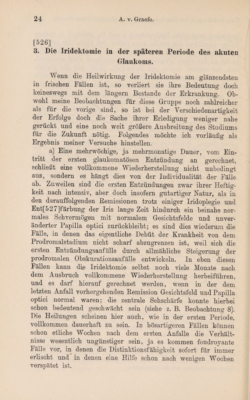 [526] 3. Die Iridektomie in der späteren Periode des akuten Glaukoms. Wenn die Heilwirkung der Iridektomie am glänzendsten in frischen Fällen ist, so verliert sie ihre Bedeutung doch keineswegs mit dem langem Bestände der Erkrankung. Ob¬ wohl meine Beobachtungen für diese Gruppe noch zahlreicher als für die vorige sind, so ist bei der Verschiedenartigkeit der Erfolge doch die Sache ihrer Erledigung weniger nahe gerückt und eine noch weit größere Ausbreitung des Studiums für die Zukunft nötig. Folgendes möchte ich vorläufig als Ergebnis meiner Versuche hinstellen. a) Eine mehrwöchige, ja mehrmonatige Dauer, vom Ein¬ tritt der ersten glaukomatösen Entzündung an gerechnet, schließt eine vollkommene Wiederherstellung nicht unbedingt aus, sondern es hängt dies von der Individualität der Fälle ab. Zuweilen sind die ersten Entzündungen zwar ihrer Heftig¬ keit nach intensiv, aber doch insofern gutartiger Natur, als in den darauffolgenden Remissionen trotz einiger Iridoplegie und Ent[527]färbung der Iris lange Zeit hindurch ein beinahe nor¬ males Sehvermögen mit normalem Gesichtsfelde und unver¬ änderter Papilla optici zurückbleibt; es sind dies wiederum die Fälle, in denen das eigentliche Debüt der Krankheit von dem Prodromalstadium nicht scharf abzugrenzen ist, weil sich die ersten Entzündungsanfälle durch allmähliche Steigerung der prodromalen Obskurationsanfälle entwickeln. In eben diesen Fällen kann di.e Iridektomie selbst noch viele Monate nach dem Ausbruch vollkommene Wiederherstellung herbeiführen, und es darf hierauf gerechnet werden, wenn in der dem letzten Anfall vorhergehenden Remission Gesichtsfeld und Papilla optici normal waren; die zentrale Sehschärfe konnte hierbei schon bedeutend geschwächt sein (siehe z. B. Beobachtung 8). Die Heilungen scheinen hier auch, wie in der ersten Periode, vollkommen dauerhaft zu sein. In bösartigeren Fällen können schon etliche Wochen nach dem ersten Anfalle die Verhält¬ nisse wesentlich ungünstiger sein, ja es kommen foudroyante Fälle vor, in denen die Distinktionsfähigkeit sofort für immer erlischt und in denen eine Hilfe schon nach wenigen Wochen verspätet ist.