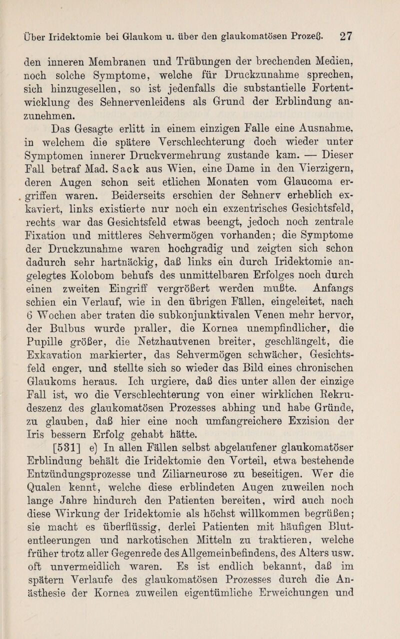 den inneren Membranen nnd Trübungen der brechenden Medien, noch solche Symptome, welche für Druckzunahme sprechen, sich hinzugesellen, so ist jedenfalls die substantielle Fortent¬ wicklung des SehnerYenleidens als Grund der Erblindung an¬ zunehmen. Das Gesagte erlitt in einem einzigen Falle eine Ausnahme, in welchem die spätere Verschlechterung doch wieder unter Symptomen innerer Druckvermehrung zustande kam. — Dieser Fall betraf Mad. Sack aus Wien, eine Dame in den Vierzigern, deren Augen schon seit etlichen Monaten vom Glaucoma er- . griffen waren. Beiderseits erschien der Sehnerv erheblich ex¬ kaviert, links existierte nur noch ein exzentrisches Gesichtsfeld, rechts war das Gesichtsfeld etwas beengt, jedoch noch zentrale Fixation und mittleres Sehvermögen vorhanden; die Symptome der Druckzunahme waren hochgradig und zeigten sich schon dadurch sehr hartnäckig, daß links ein durch Iridektomie an¬ gelegtes Kolobom behufs des unmittelbaren Erfolges noch durch einen zweiten Eingriff vergrößert werden mußte. Anfangs schien ein Verlauf, wie in den übrigen Fällen, eingeleitet, nach 6 Wochen aber traten die subkonjunktivalen Venen mehr hervor, der Bulbus wurde praller, die Kornea unempfindlicher, die Pupille größer, die Netzhautvenen breiter, geschlängelt, die Exkavation markierter, das Sehvermögen schwächer, Gesichts¬ feld enger, und stellte sich so wieder das Bild eines chronischen Glaukoms heraus. Ich urgiere, daß dies unter allen der einzige Fall ist, wo die Verschlechterung von einer wirklichen Kekru- deszenz des glaukomatösen Prozesses abhing und habe Gründe, zu glauben, daß hier eine noch umfangreichere Exzision der Iris bessern Erfolg gehabt hätte. [531] e) In allen Fällen selbst abgelaufener glaukomatöser Erblindung behält die Iridektomie den Vorteil, etwa bestehende Entzündungsprozesse und Ziliarneurose zu beseitigen. Wer die Qualen kennt, welche diese erblindeten Augen zuweilen noch lange Jahre hindurch den Patienten bereiten, wird auch noch diese Wirkung der Iridektomie als höchst willkommen begrüßen; sie macht es überflüssig, derlei Patienten mit häufigen Blut¬ entleerungen und narkotischen Mitteln zu traktieren, welche früher trotz aller Gegenrede des Allgemeinbefindens, des Alters usw. oft unvermeidlich waren. Es ist endlich bekannt, daß im spätem Verlaufe des glaukomatösen Prozesses durch die An¬ ästhesie der Kornea zuweilen eigentümliche Erweichungen und