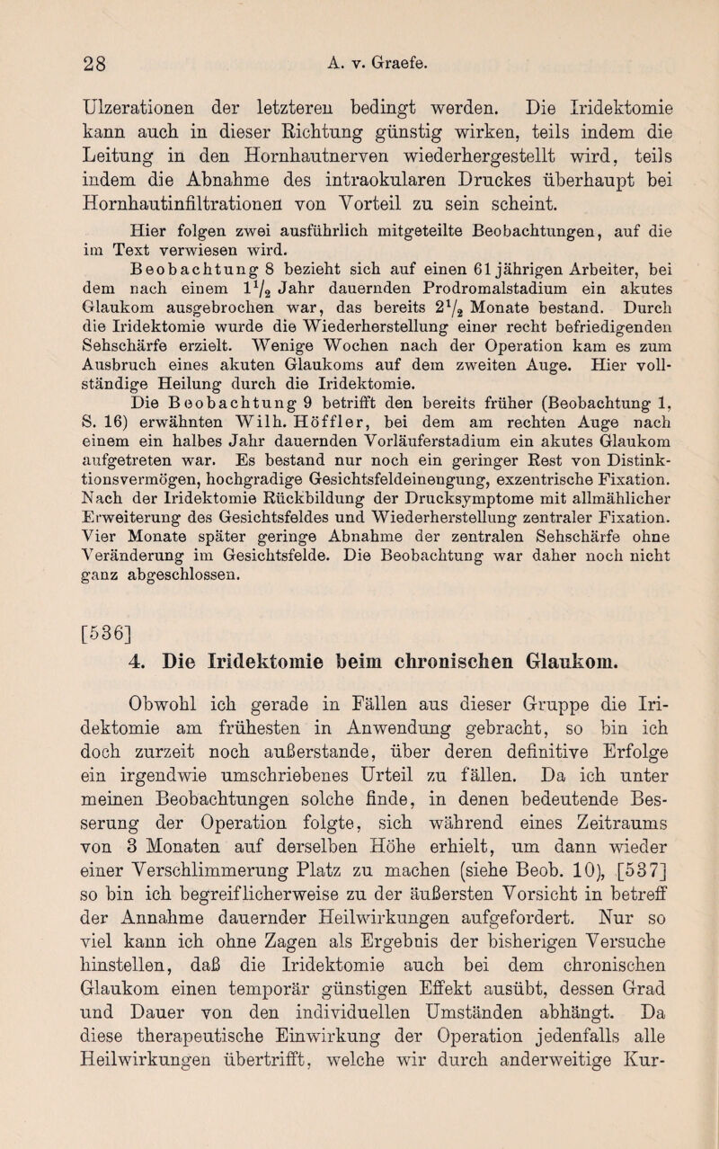 Ulzerationen der letzteren bedingt werden. Die Xridektomie kann auch in dieser Richtung günstig wirken, teils indem die Leitung in den Hornhautnerven wiederhergestellt wird, teils indem die Abnahme des intraokularen Druckes überhaupt bei Hornhautinfiltrationen von Vorteil zu sein scheint. Hier folgen zwei ausführlich mitgeteilte Beobachtungen, auf die im Text verwiesen wird. Beobachtung 8 bezieht sich auf einen 61 jährigen Arbeiter, bei dem nach einem l1/2 Jahr dauernden Prodromalstadium ein akutes Glaukom ausgebrochen war, das bereits 21/2 Monate bestand. Durch die Iridektomie wurde die Wiederherstellung einer recht befriedigenden Sehschärfe erzielt. Wenige Wochen nach der Operation kam es zum Ausbruch eines akuten Glaukoms auf dem zweiten Auge. Hier voll¬ ständige Heilung durch die Iridektomie. Die Beobachtung 9 betrifft den bereits früher (Beobachtung 1, S. 16) erwähnten Wilh. Höf fl er, bei dem am rechten Auge nach einem ein halbes Jahr dauernden Vorläuferstadium ein akutes Glaukom aufgetreten war. Es bestand nur noch ein geringer Rest von Distink¬ tionsvermögen, hochgradige Gesichtsfeldeinengung, exzentrische Fixation. Nach der Iridektomie Rückbildung der Drucksymptome mit allmählicher Erweiterung des Gesichtsfeldes und Wiederherstellung zentraler Fixation. Vier Monate später geringe Abnahme der zentralen Sehschärfe ohne Veränderung im Gesichtsfelde. Die Beobachtung war daher noch nicht ganz abgeschlossen. [536] 4. Die Iridektomie beim chronischen Glaukom. Obwohl ich gerade in Fällen aus dieser Gruppe die Iri¬ dektomie am frühesten in Anwendung gebracht, so bin ich doch zurzeit noch außerstande, über deren definitive Erfolge ein irgendwie umschriebenes Urteil zu fallen. Da ich unter meinen Beobachtungen solche finde, in denen bedeutende Bes¬ serung der Operation folgte, sich während eines Zeitraums von 3 Monaten auf derselben Höhe erhielt, um dann wieder einer Verschlimmerung Platz zu machen (siehe Beob. 10), [537] so bin ich begreiflicherweise zu der äußersten Vorsicht in betreff der Annahme dauernder Heilwirkungen aufgefordert. Nur so viel kann ich ohne Zagen als Ergebnis der bisherigen Versuche hinstellen, daß die Iridektomie auch bei dem chronischen Glaukom einen temporär günstigen Effekt ausübt, dessen Grad und Dauer von den individuellen Umständen abhängt. Da diese therapeutische Einwirkung der Operation jedenfalls alle Heilwirkungen übertrifft, welche wir durch anderweitige Kur-