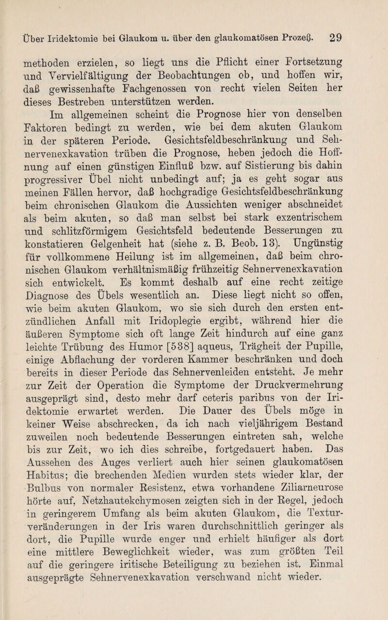 methoden erzielen, so liegt uns die Pflicht einer Fortsetzung und Vervielfältigung der Beobachtungen ob, und hoffen wir, daß gewissenhafte Fachgenossen von recht vielen Seiten her dieses Bestreben unterstützen werden. Im allgemeinen scheint die Prognose hier von denselben Faktoren bedingt zu werden, wie hei dem akuten Glaukom in der späteren Periode. Gesichtsfeldbeschränkung und Seh¬ nervenexkavation trüben die Prognose, heben jedoch die Hoff¬ nung auf einen günstigen Einfluß bzw. auf Sistierung bis dahin progressiver Übel nicht unbedingt auf; ja es geht sogar aus meinen Fällen hervor, daß hochgradige Gesichtsfeldbeschränkung beim chronischen Glaukom die Aussichten weniger abschneidet als beim akuten, so daß man seihst hei stark exzentrischem und schlitzförmigem Gesichtsfeld bedeutende Besserungen zu konstatieren Gelgenheit hat (siehe z. B. Beob. 13). Ungünstig für vollkommene Heilung ist im allgemeinen, daß beim chro¬ nischen Glaukom verhältnismäßig frühzeitig Sehnervenexkavation sich entwickelt. Es kommt deshalb auf eine recht zeitige Diagnose des Übels wesentlich an. Diese liegt nicht so offen, wie beim akuten Glaukom, wo sie sich durch den ersten ent¬ zündlichen Anfall mit Iridoplegie ergibt, während hier die äußeren Symptome sich oft lange Zeit hindurch auf eine ganz leichte Trübung des Humor [538] aqueus, Trägheit der Pupille, einige Abflachung der vorderen Kammer beschränken und doch bereits in dieser Periode das Sehnervenleiden entsteht. Je mehr zur Zeit der Operation die Symptome der Druckvermehrung ausgeprägt sind, desto mehr darf ceteris paribus von der Iri¬ dektomie erwartet werden. Die Dauer des Übels möge in keiner Weise abschrecken, da ich nach vieljährigem Bestand zuweilen noch bedeutende Besserungen eintreten sah, welche bis zur Zeit, wo ich dies schreibe, fortgedauert haben. Das Aussehen des Auges verliert auch hier seinen glaukomatösen Habitus; die brechenden Medien wurden stets wieder klar, der Bulbus von normaler Resistenz, etwa vorhandene Ziliarneurose hörte auf, Netzhautekchymosen zeigten sich in der Regel, jedoch in geringerem Umfang als beim akuten Glaukom, die Textur¬ veränderungen in der Iris waren durchschnittlich geringer als dort, die Pupille wurde enger und erhielt häufiger als dort eine mittlere Beweglichkeit wieder, was zum größten Teil auf die geringere iritische Beteiligung zu beziehen ist. Einmal ausgeprägte Sehnervenexkavation verschwand nicht wieder.