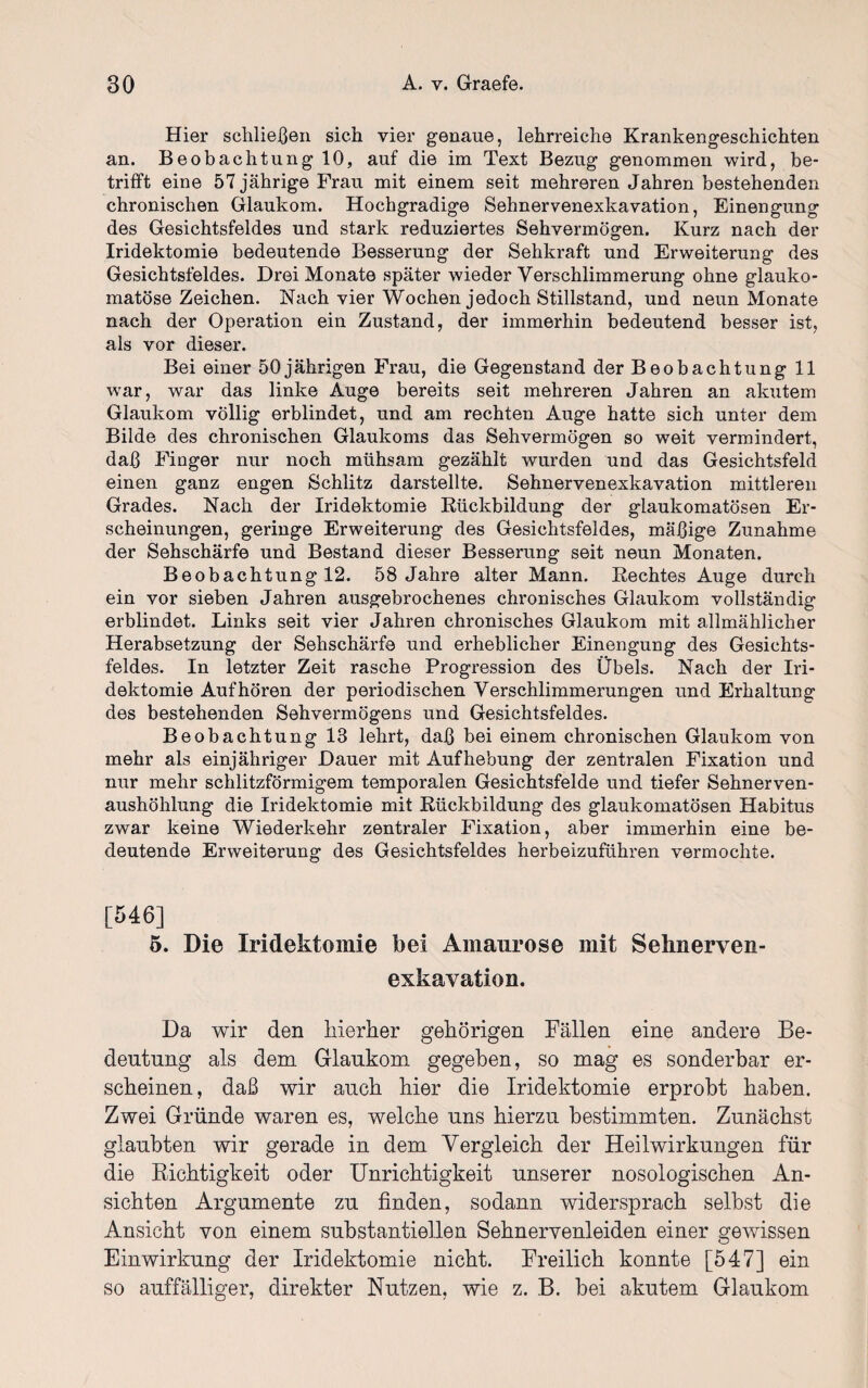 Hier schließen sich vier genaue, lehrreiche Krankengeschichten an. Beobachtung 10, auf die im Text Bezug genommen wird, be¬ trifft eine 57 jährige Frau mit einem seit mehreren Jahren bestehenden chronischen Glaukom. Hochgradige Sehnervenexkavation, Einengung des Gesichtsfeldes und stark reduziertes Sehvermögen. Kurz nach der Iridektomie bedeutende Besserung der Sehkraft und Erweiterung des Gesichtsfeldes. Drei Monate später wieder Verschlimmerung ohne glauko¬ matöse Zeichen. Nach vier Wochen jedoch Stillstand, und neun Monate nach der Operation ein Zustand, der immerhin bedeutend besser ist, als vor dieser. Bei einer 50jährigen Frau, die Gegenstand der Beobachtung 11 war, war das linke Auge bereits seit mehreren Jahren an akutem Glaukom völlig erblindet, und am rechten Auge hatte sich unter dem Bilde des chronischen Glaukoms das Sehvermögen so weit vermindert, daß Finger nur noch mühsam gezählt wurden und das Gesichtsfeld einen ganz engen Schlitz darstellte. Sehnervenexkavation mittleren Grades. Nach der Iridektomie Rückbildung der glaukomatösen Er¬ scheinungen, geringe Erweiterung des Gesichtsfeldes, mäßige Zunahme der Sehschärfe und Bestand dieser Besserung seit neun Monaten. Beobachtung 12. 58 Jahre alter Mann. Rechtes Auge durch ein vor sieben Jahren ausgebrochenes chronisches Glaukom vollständig erblindet. Links seit vier Jahren chronisches Glaukom mit allmählicher Herabsetzung der Sehschärfe und erheblicher Einengung des Gesichts¬ feldes. In letzter Zeit rasche Progression des Übels. Nach der Iri¬ dektomie Auf hören der periodischen Verschlimmerungen und Erhaltung des bestehenden Sehvermögens und Gesichtsfeldes. Beobachtung 13 lehrt, daß bei einem chronischen Glaukom von mehr als einjähriger Dauer mit Aufhebung der zentralen Fixation und nur mehr schlitzförmigem temporalen Gesichtsfelde und tiefer Sehnerven¬ aushöhlung die Iridektomie mit Rückbildung des glaukomatösen Habitus zwar keine Wiederkehr zentraler Fixation, aber immerhin eine be¬ deutende Erweiterung des Gesichtsfeldes herbeizuführen vermochte. [546] 5. Die Iridektomie bei Amaurose mit Sehnerven- exkavation. Da wir den hierher gehörigen Fällen eine andere Be¬ deutung als dem Glaukom gegeben, so mag es sonderbar er¬ scheinen, daß wir auch hier die Iridektomie erprobt haben. Zwei Gründe waren es, welche uns hierzu bestimmten. Zunächst glaubten wir gerade in dem Vergleich der Heilwirkungen für die Richtigkeit oder Unrichtigkeit unserer nosologischen An¬ sichten Argumente zu finden, sodann widersprach selbst die Ansicht von einem substantiellen Sehnervenleiden einer gewissen Einwirkung der Iridektomie nicht. Freilich konnte [547] ein so auffälliger, direkter Nutzen, wie z. B. bei akutem Glaukom