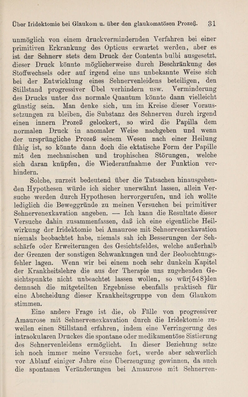 unmöglich von einem druckvermindernden Verfahren bei einer primitiven Erkrankung des Opticus erwartet werden, aber es ist der Sehnerv stets dem Druck der Contenta bulbi ausgesetzt, dieser Druck könnte möglicherweise durch Beschränkung des Stoffwechsels oder auf irgend eine uns unbekannte Weise sich bei der Entwicklung eines Sehnervenleidens beteiligen, den Stillstand progressiver Übel verhindern usw. Verminderung des Drucks unter das normale Quantum könnte dann vielleicht günstig sein. Man denke sich, um im Kreise dieser Voraus¬ setzungen zu bleiben, die Substanz des Sehnerven durch irgend einen innern Prozeß gelockert, so wird die Papilla dem normalen Druck in anomaler Weise nachgeben und wenn der ursprüngliche Prozeß seinem Wesen nach einer Heilung fähig ist, so könnte dann doch die ektatische Form der Papille mit den mechanischen und trophischen Störungen, welche sich daran knüpfen, die Wiederaufnahme der Funktion ver¬ hindern. Solche, zurzeit bedeutend über die Tatsachen hinausgehen¬ den Hypothesen würde ich sicher unerwähnt lassen, allein Ver¬ suche werden durch Hypothesen hervorgerufen, und ich wollte lediglich die Beweggründe zu meinen Versuchen bei primitiver Sehnervenexkavation angeben. — Ich kann die Resultate dieser Versuche dahin zusammenfassen, daß ich eine eigentliche Heil¬ wirkung der Iridektomie bei Amaurose mit Sehnervenexkavation niemals beobachtet habe, niemals sah ich Besserungen der Seh¬ schärfe oder Erweiterungen des Gesichtsfeldes, welche außerhalb der Grenzen der sonstigen Schwankungen und der Beobachtungs¬ fehler lagen. Wenn wir bei einem noch sehr dunkeln Kapitel der Krankheitslehre die aus der Therapie uns zugehenden Ge¬ sichtspunkte nicht unbeachtet lassen wollen, so wür[548]den demnach die mitgeteilten Ergebnisse ebenfalls praktisch für eine Ab Scheidung dieser Krankheitsgruppe von dem Glaukom stimmen. Eine andere Frage ist die, ob Fälle von progressiver Amaurose mit Sehnervenexkavation durch die Iridektomie zu¬ weilen einen Stillstand erfahren, indem eine Verringerung des intraokularen Druckes die spontane oder medikamentöse Sistierung des Sehnervenleidens ermöglicht. In dieser Beziehung setze ich noch immer meine Versuche fort, wTerde aber schwerlich vor Ablauf einiger Jahre eine Überzeugung gewinnen, da auch die spontanen Veränderungen bei Amaurose mit Sehnerven-